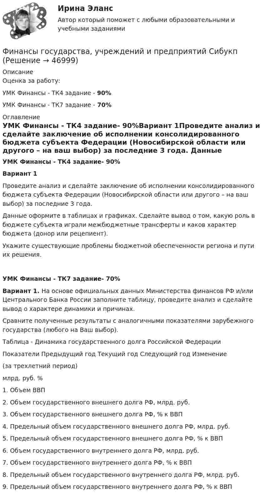      
            Описание
            Оценка за работу:УМК Финансы - ТК4 задание - 90%УМК Финансы - ТК7 задание - 70% 
            Оглавление
            УМК Финансы - ТК4 задание- 90%Вариант 1Проведите анализ и сделайте заключение об исполнении консолидированного бюджета субъекта Федерации (Новосибирской области или другого – на ваш выбор) за последние 3 года. Данные оформите в таблицах и графиках. Сделайте вывод о том, какую роль в бюджете субъекта играли межбюджетные трансферты и каков характер бюджета (донор или рецепиент).Укажите существующие проблемы бюджетной обеспеченности региона и пути их решения.УМК Финансы - ТК7 задание- 70%Вариант 1. На основе официальных данных Министерства финансов РФ и/или Центрального Банка России заполните таблицу, проведите анализ и сделайте вывод о характере динамики и причинах. Сравните полученные результаты с аналогичными показателями                     зарубежного государства (любого на Ваш выбор).Таблица - Динамика государственного долга Российской ФедерацииПоказатели	Предыдущий год	Текущий год	Следующий год	Изменение (за трехлетний период)				млрд. руб.	%1. Объем ВВП					2. Объем государственного внешнего долга РФ,              млрд. руб. 					3. Объем государственного внешнего долга РФ, % к ВВП					4. Предельный объем государственного внешнего долга РФ, млрд. руб.					5. Предельный объем государственного внешнего долга РФ, % к ВВП					6. Объем государственного внутреннего долга РФ,            млрд. руб.					7. Объем государственного внутреннего долга РФ,               % к ВВП					8. Предельный объем государственного внутреннего долга РФ, млрд. руб.					9. Предельный объем государственного внутреннего долга РФ, % к ВВП					 
            
            
            «ФИНАНСЫ ГОСУДАРСТВА,  УЧРЕЖДЕНИЙ И ПРЕДПРИЯТИЙ»  Задание к теме 4 «Региональные и территориальные финансы. Бюджетный федерализм»Финансы государства, учреждений и предприятий СибукпФинансы государства, учреждений и предприятийФинансы государства, учреждений и предприятийФинансы, денежное обращение и кредитФинансы, денежное обращение и кредитФинансы, денежное обращение и кредитФинансы, денежное обращение и кредит💯 Финансы (все ответы на тест Синергия / МТИ / МосАП, ноябрь 2022)Финансы выполняют... функцииФинансы государстваФинансы государства, учреждений и предприятийФинансы государства, учреждений и предприятийФинансы государства, учреждений и предприятийФинансы государства, учреждений и предприятий  ВСЕ ЗАДАНИЯ 