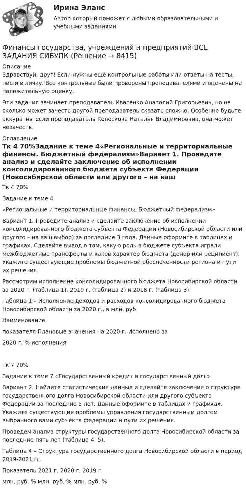      
          Описание
          Здравствуй, друг! Если нужны ещё контрольные работы или ответы на тесты, пиши в личку. Все контрольные были проверены преподавателями и оценены на положительную оценку.Эти задания зачинает преподаватель Ивасенко Анатолий Григорьевич, но на сколько может зачесть другой преподаватель сказать сложно. Особенно будьте аккуратны если преподаватель Колоскова Наталья Владимировна, она может незачесть.  
          Оглавление
          Тк 4 70%Задание к теме 4«Региональные и территориальные финансы. Бюджетный федерализм»Вариант 1. Проведите анализ и сделайте заключение об исполнении консолидированного бюджета субъекта Федерации (Новосибирской области или другого – на ваш выбор) за последние 3 года. Данные оформите в таблицах и графиках. Сделайте вывод о том, какую роль в бюджете субъекта играли межбюджетные трансферты и каков характер бюджета (донор или реципиент). Укажите существующие проблемы бюджетной обеспеченности региона и пути их решения.Рассмотрим исполнение консолидированного бюджета Новосибирской области за 2020 г. (таблица 1), 2019 г. (таблица 2) и 2018 г. (таблица 3).Таблица 1 – Исполнение доходов и расходов консолидированного бюджета Новосибирской области за 2020 г., в млн. руб.Наименованиепоказателя Плановые значения на 2020 г. Исполнено за2020 г. % исполненияТк 7 70%Задание к теме 7 «Государственный кредит и государственный долг»Вариант 2. Найдите статистические данные и сделайте заключение о структуре государственного долга Новосибирской области или другого субъекта Федерации за последние 5 лет. Данные оформите в таблицах и графиках. Укажите существующие проблемы управления государственным долгом выбранного вами субъекта федерации и пути их решения.Проведем анализ структуры государственного долга Новосибирской области за последние пять лет (таблица 4, 5).Таблица 4 – Структура государственного долга Новосибирской области в период 2019-2021 гг.Показатель 2021 г. 2020 г. 2019 г.млн. руб. % млн. руб. % млн. руб. % 
            
            
            Финансы государства, учреждений и предприятий  ВСЕ ЗАДАНИЯ Финансы государства, учреждений и предприятий  ВСЕ ЗАДАНИЯ СИБУПК«ФИНАНСЫ ГОСУДАРСТВА,  УЧРЕЖДЕНИЙ И ПРЕДПРИЯТИЙ»  Задание к теме 4 «Региональные и территориальные финансы. Бюджетный федерализм»Финансы государства, учреждений и предприятий СибукпФинансы государства, учреждений и предприятийФинансы государства, учреждений и предприятийФинансы, денежное обращение и кредитФинансы, денежное обращение и кредитФинансовым органом субъекта РФ при ведении реестра источников доходов регионального бюджета в течение одного рабочего дня со дня представления участником процесса ведения реестра источников доходов бюджета информации – сведений, необходимых для✅ Финансы 90 вопросов СИНЕРГИЯ МТИ 2022💯 Финансы (все ответы на тест Синергия / МТИ / МосАП, ноябрь 2022)Финансы выполняют... функцииФинансы государстваФинансы государства, учреждений и предприятийФинансы государства, учреждений и предприятий