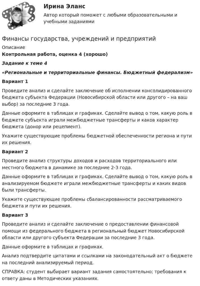     
          Описание
          Контрольная работа, оценка 4 (хорошо) Задание к теме 4  «Региональные и территориальные финансы. Бюджетный федерализм»  Вариант 1 	Проведите анализ и сделайте заключение об исполнении консолидированного бюджета субъекта Федерации (Новосибирской области или другого – на ваш выбор) за последние 3 года. 	Данные оформите в таблицах и графиках. Сделайте вывод о том, какую роль в бюджете субъекта играли межбюджетные трансферты и каков характер бюджета (донор или рецепиент).	Укажите существующие проблемы бюджетной обеспеченности региона и пути их решения. Вариант 2 	Проведите анализ структуры доходов и расходов территориального или местного бюджета в динамике за последние 2-3 года. 	Данные оформите в таблицах и графиках. Сделайте вывод о том, какую роль в анализируемом бюджете играли межбюджетные трансферты и каких                     видов были трансферты.	Укажите существующие проблемы сбалансированности рассматриваемого бюджета и пути их решения. Вариант 3 	Проведите анализ и сделайте заключение о предоставлении финансовой помощи из федерального бюджета в региональный бюджет Новосибирской                                  области или другого субъекта Федерации за последние 3 года.	Данные оформите в таблицах и графиках. 	Анализ подтвердите цитатами и ссылками на законодательный акт о бюджете на последний анализируемый период. 	СПРАВКА: студент выбирает вариант задания самостоятельно; требования к ответу даны в Методических указаниях.  
            
            
            Финансы государстваФинансы государства, учреждений и предприятийФинансы государства, учреждений и предприятийФинансы государства, учреждений и предприятийФинансы государства, учреждений и предприятий  ВСЕ ЗАДАНИЯ Финансы государства, учреждений и предприятий  ВСЕ ЗАДАНИЯ СИБУПК«ФИНАНСЫ ГОСУДАРСТВА,  УЧРЕЖДЕНИЙ И ПРЕДПРИЯТИЙ»  Задание к теме 4 «Региональные и территориальные финансы. Бюджетный федерализм»Финансовый риск-менеджмент.фэ_БАК (тест с ответами Синергия/МОИ/ МТИ /МОСАП)Финансовый рынок. Мировая финансовая системаФинансовый учет ММУ 2023г.Финансовый учёт решение задачи - Вариант №3Финансовым органом субъекта РФ при ведении реестра источников доходов регионального бюджета в течение одного рабочего дня со дня представления участником процесса ведения реестра источников доходов бюджета информации – сведений, необходимых для✅ Финансы 90 вопросов СИНЕРГИЯ МТИ 2022💯 Финансы (все ответы на тест Синергия / МТИ / МосАП, ноябрь 2022)