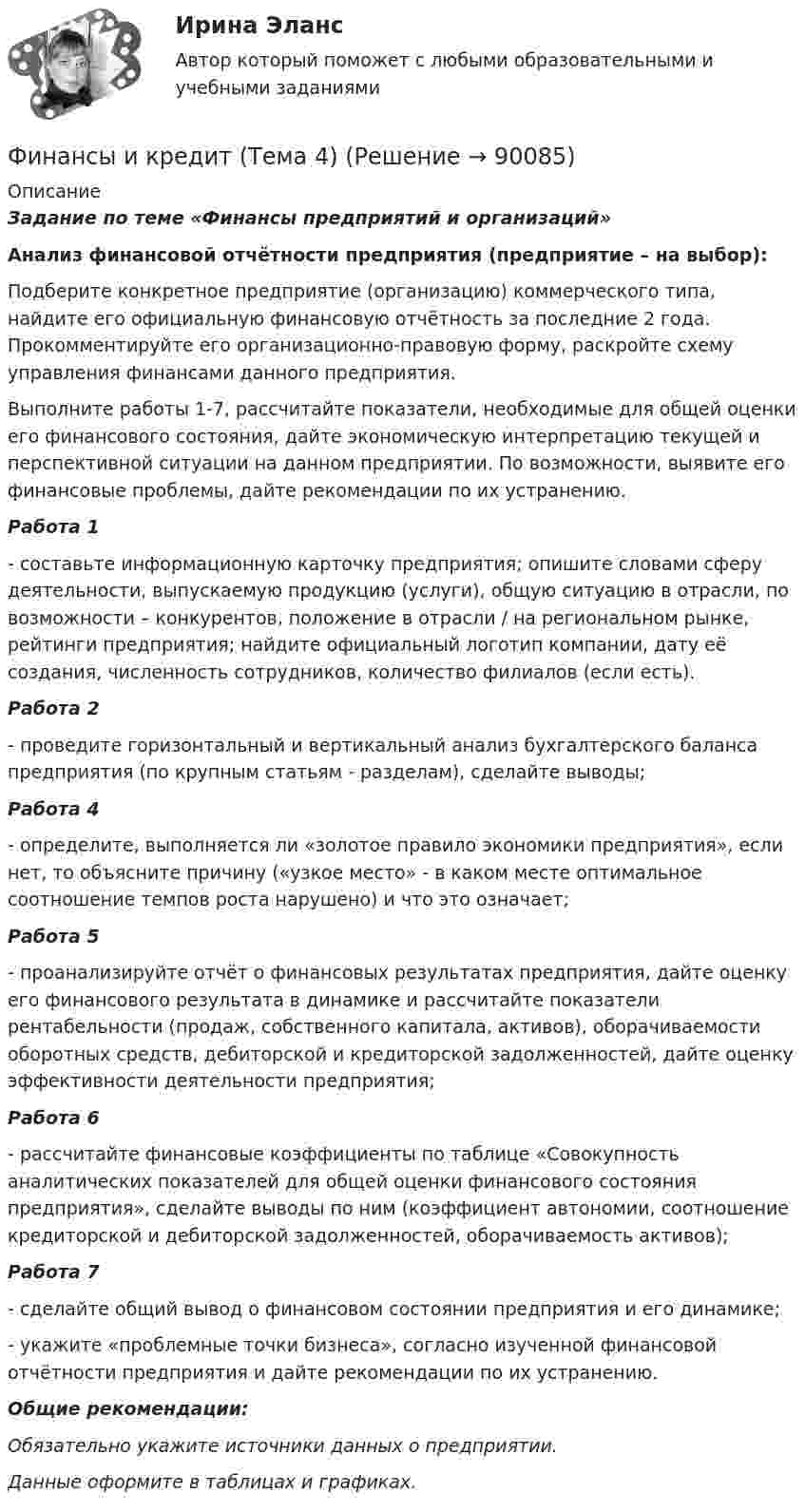     
            Описание
            Задание по теме «Финансы предприятий и организаций»Анализ финансовой отчётности предприятия (предприятие – на выбор):	Подберите конкретное предприятие (организацию) коммерческого типа, найдите его официальную финансовую отчётность за последние 2 года. Прокомментируйте его организационно-правовую форму, раскройте схему управления финансами данного предприятия.	Выполните работы 1-7, рассчитайте показатели, необходимые для общей оценки его финансового состояния, дайте экономическую интерпретацию текущей и перспективной ситуации на данном предприятии. По возможности, выявите его финансовые проблемы, дайте рекомендации по их устранению.Работа 1 	- составьте информационную карточку предприятия; опишите словами сферу деятельности, выпускаемую продукцию (услуги), общую ситуацию в отрасли, по возможности – конкурентов, положение в отрасли / на региональном рынке, рейтинги предприятия; найдите официальный логотип компании, дату её создания, численность сотрудников, количество филиалов (если есть).Работа 2   	- проведите горизонтальный и вертикальный анализ бухгалтерского баланса предприятия (по крупным статьям - разделам), сделайте выводы;Работа 4 	- определите, выполняется ли «золотое правило экономики предприятия», если нет, то объясните причину («узкое место» - в каком месте оптимальное соотношение темпов роста нарушено) и что это означает;Работа 5	- проанализируйте отчёт о финансовых результатах предприятия, дайте оценку его финансового результата в динамике и рассчитайте показатели рентабельности (продаж, собственного капитала, активов), оборачиваемости оборотных средств, дебиторской и кредиторской задолженностей, дайте оценку эффективности деятельности предприятия;Работа 6 	- рассчитайте финансовые коэффициенты по таблице «Совокупность аналитических показателей для общей оценки финансового состояния предприятия», сделайте выводы по ним (коэффициент автономии, соотношение кредиторской и дебиторской задолженностей, оборачиваемость активов);Работа 7 	- сделайте общий вывод о финансовом состоянии предприятия и его динамике;	- укажите «проблемные точки бизнеса», согласно изученной финансовой отчётности предприятия и дайте рекомендации по их устранению. Общие рекомендации:Обязательно укажите источники данных о предприятии. Данные оформите в таблицах и графиках.   
            
            
            Финансы и кредит (Тема 11-12)Финансы и кредит (Тема 4) Финансы и кредит (тема 7-9)Финансы как экономическая категория возникают в процессе ...Финансы, которые относятся к децентрализованному фонду:...Финансы ММУ 2023г.Финансы можно рассматривать как историческую категорию, потому что они ...Финансы и кредит в производственных системах 6 семестр (тест с ответами) 70%Финансы  и кредит  ВСЕ ЗАДАНИЯ Финансы и кредит ВСЕ ЗАДАНИЯФинансы и кредит ИТОГОВЫЙ Финансы и кредит ИТОГОВЫЙ ТЕСТ Финансы и кредит СИБУПК ВСЕ ТЕСТЫФинансы и кредит/СибУПК/Ответы к тестам по темам 1-12/Хорошо-отлично