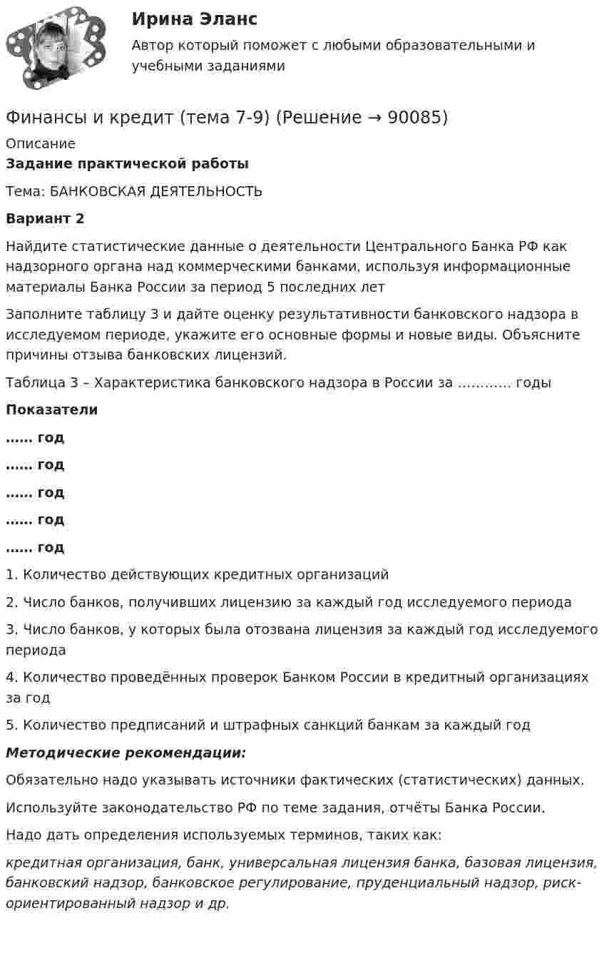     
            Описание
            Задание практической работыТема: БАНКОВСКАЯ ДЕЯТЕЛЬНОСТЬВариант 2 	Найдите статистические данные о деятельности Центрального Банка РФ как надзорного органа над коммерческими банками, используя информационные материалы Банка России за период 5 последних лет	Заполните таблицу 3 и дайте оценку результативности банковского надзора в исследуемом периоде, укажите его основные формы и новые виды. Объясните причины отзыва банковских лицензий. Таблица 3 – Характеристика банковского надзора в России за ………… годы Показатели …… год …… год …… год …… год …… год   1. Количество действующих кредитных организаций    2. Число банков, получивших лицензию за каждый год исследуемого периода   3. Число банков, у которых была отозвана лицензия за каждый год исследуемого периода   4. Количество проведённых проверок Банком России в кредитный организациях за год   5. Количество предписаний и штрафных санкций банкам за каждый год  Методические рекомендации:	Обязательно надо указывать источники фактических (статистических) данных.	Используйте законодательство РФ по теме задания, отчёты Банка России. 	Надо дать определения используемых терминов, таких как:  кредитная организация, банк, универсальная лицензия банка, базовая лицензия, банковский надзор, банковское регулирование, пруденциальный надзор, риск-ориентированный надзор и др.     
            
            
            Финансы и кредит (Тема 4) Финансы и кредит (тема 7-9)Финансы как экономическая категория возникают в процессе ...Финансы, которые относятся к децентрализованному фонду:...Финансы ММУ 2023г.Финансы можно рассматривать как историческую категорию, потому что они ...💯 Финансы, налоги и налогообложение [8 тем] (ответы на тест Синергия / МОИ / МТИ / МосАП, ноябрь 2023)Финансы  и кредит  ВСЕ ЗАДАНИЯ Финансы и кредит ВСЕ ЗАДАНИЯФинансы и кредит ИТОГОВЫЙ Финансы и кредит ИТОГОВЫЙ ТЕСТ Финансы и кредит СИБУПК ВСЕ ТЕСТЫФинансы и кредит/СибУПК/Ответы к тестам по темам 1-12/Хорошо-отличноФинансы и кредит/СибУПК/Промежуточная аттестация-экзамен/Хорошо