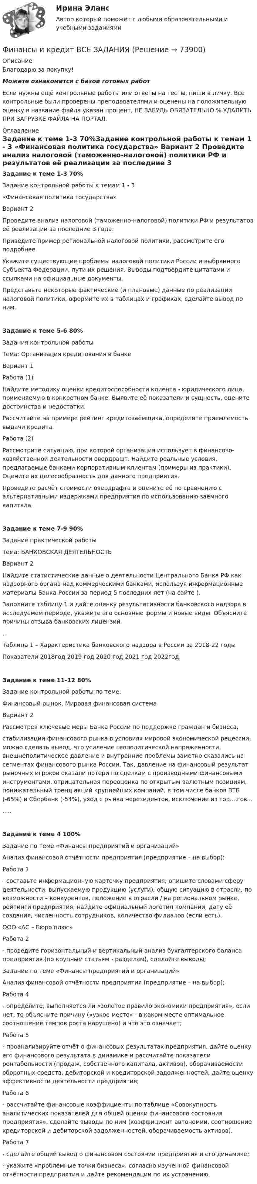      
            Описание
            Благодарю за покупку!Можете ознакомится с базой готовых работ Если нужны ещё контрольные работы или ответы на тесты, пиши в личку. Все контрольные были проверены преподавателями и оценены на положительную оценку в название файла указан процент, НЕ ЗАБУДЬ ОБЯЗАТЕЛЬНО % УДАЛИТЬ ПРИ ЗАГРУЗКЕ ФАЙЛА НА ПОРТАЛ. 
            Оглавление
            Задание к  теме  1-3 70%Задание контрольной работы к темам 1 - 3

«Финансовая политика государства»



Вариант 2

Проведите анализ налоговой (таможенно-налоговой) политики РФ и результатов её реализации за последние 3 года.
Приведите пример региональной налоговой политики, рассмотрите его подробнее.
Укажите существующие проблемы налоговой политики России и выбранного Субъекта Федерации, пути их решения. Выводы подтвердите цитатами и ссылками на официальные документы.
Представьте некоторые фактические (и плановые) данные по реализации налоговой политики, оформите их в таблицах и графиках, сделайте вывод по ним. 
Задание к  теме  5-6 80%Задания контрольной работы 
Тема: Организация кредитования в банке

Вариант 1
Работа (1)
Найдите методику оценки кредитоспособности клиента - юридического лица, применяемую в конкретном банке. Выявите её показатели и сущность, оцените достоинства и недостатки.
Рассчитайте на примере рейтинг кредитозаёмщика, определите приемлемость выдачи кредита.
Работа (2)Рассмотрите ситуацию, при которой организация использует в финансово-хозяйственной деятельности овердрафт. Найдите реальные условия, предлагаемые банками корпоративным клиентам (примеры из практики). Оцените их целесообразность для данного предприятия.Проведите расчёт стоимости овердрафта и оцените её по сравнению с альтернативными издержками предприятия по использованию заёмного капитала.Задание к  теме  7-9 90%Задание практической работы
Тема: БАНКОВСКАЯ ДЕЯТЕЛЬНОСТЬ

Вариант 2
Найдите статистические данные о деятельности Центрального Банка РФ как надзорного органа над коммерческими банками, используя информационные материалы Банка России за период 5 последних лет (на сайте ).
Заполните таблицу 1 и дайте оценку результативности банковского надзора в исследуемом периоде, укажите его основные формы и новые виды. Объясните причины отзыва банковских лицензий.
...Таблица 1 – Характеристика банковского надзора в России за 2018-22 годыПоказатели	2018год	2019 год	2020 год	2021 год	2022годЗадание к  теме  11-12 80%Задание контрольной работы по теме: 
Финансовый рынок. Мировая финансовая система
Вариант 2
Рассмотрев ключевые меры Банка России по поддержке граждан и бизнеса, 
стабилизации финансового рынка в условиях мировой экономической рецессии, можно сделать вывод, что усиление геополитической напряженности, внешнеполитическое давление и внутренние проблемы заметно сказались на сегментах финансового рынка России. Так, давление на финансовый результат рыночных игроков оказали потери по сделкам с производными финансовыми инструментами, отрицательная переоценка по открытым валютным позициям, понижательный тренд акций крупнейших компаний, в том числе банков ВТБ (-65%) и Сбербанк (-54%), уход с рынка нерезидентов, исключение из тор....гов .......Задание к  теме  4  100%Задание по теме «Финансы предприятий и организаций»Анализ финансовой отчётности предприятия (предприятие – на выбор):Работа 1  - составьте информационную карточку предприятия; опишите словами сферу деятельности, выпускаемую продукцию (услуги), общую ситуацию в отрасли, по возможности – конкурентов, положение в отрасли / на региональном рынке, рейтинги предприятия; найдите официальный логотип компании, дату её создания, численность сотрудников, количество филиалов (если есть).ООО «АС – Бюро плюс» Работа 2    
- проведите горизонтальный и вертикальный анализ бухгалтерского баланса предприятия (по крупным статьям - разделам), сделайте выводы;

Задание по теме «Финансы предприятий и организаций»Анализ финансовой отчётности предприятия (предприятие – на выбор):Работа 4  
- определите, выполняется ли «золотое правило экономики предприятия», если нет, то объясните причину («узкое место» - в каком месте оптимальное соотношение темпов роста нарушено) и что это означает;

Работа 5
- проанализируйте отчёт о финансовых результатах предприятия, дайте оценку его финансового результата в динамике и рассчитайте показатели рентабельности (продаж, собственного капитала, активов), оборачиваемости оборотных средств, дебиторской и кредиторской задолженностей, дайте оценку эффективности деятельности предприятия;
Работа 6  
- рассчитайте финансовые коэффициенты по таблице «Совокупность аналитических показателей для общей оценки финансового состояния предприятия», сделайте выводы по ним (коэффициент автономии, соотношение кредиторской и дебиторской задолженностей, оборачиваемость активов).
Работа 7  
- сделайте общий вывод о финансовом состоянии предприятия и его динамике;
- укажите «проблемные точки бизнеса», согласно изученной финансовой отчётности предприятия и дайте рекомендации по их устранению.
  
            
            
            Финансы и кредит в производственных системах 6 семестр (тест с ответами) 70%Финансы  и кредит  ВСЕ ЗАДАНИЯ Финансы и кредит ВСЕ ЗАДАНИЯФинансы и кредит ИТОГОВЫЙ Финансы и кредит ИТОГОВЫЙ ТЕСТ Финансы и кредит СИБУПК ВСЕ ТЕСТЫФинансы и кредит/СибУПК/Ответы к тестам по темам 1-12/Хорошо-отлично💯 Финансы, денежное обращение и кредит. (ответы на тест Синергия / МОИ / МТИ / МосАП, октябрь 2023)💯 Финансы, денежное обращение и кредит. (ответы на тест Синергия / МОИ / МТИ / МосАП, январь 2024)💯 Финансы, денежное обращение и кредит. (правильные ответы на тест Синергия / МОИ / МТИ / МосАП, август 2023)Финансы, денежное обращение и кредит Синергия 4 семестрФинансы домашних хозяйств представляют собой ...Финансы и денежное обращение (тест с ответами) 20 вопросов 75%Финансы ИДО