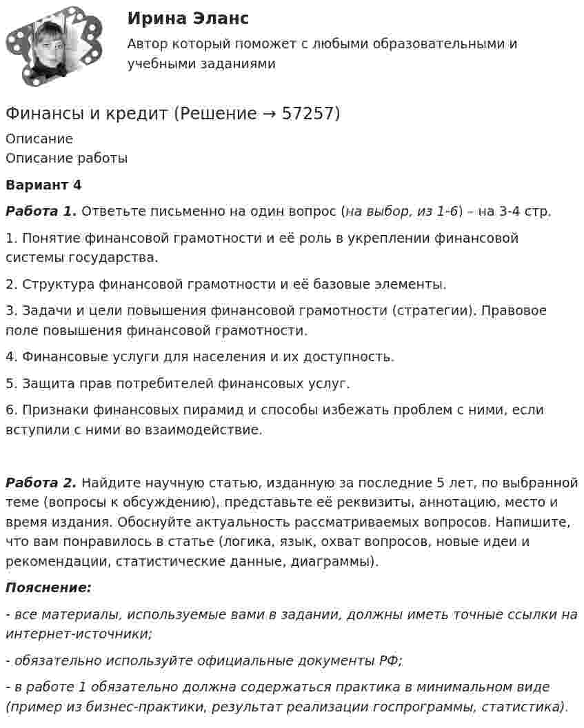      
            Описание
            Описание работыВариант 4Работа 1. Ответьте письменно на один вопрос (на выбор, из 1-6) – на 3-4 стр.1. Понятие финансовой грамотности и её роль в укреплении финансовой системы государства.2. Структура финансовой грамотности и её базовые элементы.3. Задачи и цели повышения финансовой грамотности (стратегии). Правовое поле повышения финансовой грамотности.4. Финансовые услуги для населения и их доступность.5. Защита прав потребителей финансовых услуг.6. Признаки финансовых пирамид и способы избежать проблем с ними, если вступили с ними во взаимодействие.Работа 2. Найдите научную статью, изданную за последние 5 лет, по выбранной теме (вопросы к обсуждению), представьте её реквизиты, аннотацию, место и время издания. Обоснуйте актуальность рассматриваемых вопросов. Напишите, что вам понравилось в статье (логика, язык, охват вопросов, новые идеи и рекомендации, статистические данные, диаграммы).Пояснение:- все материалы, используемые вами в задании, должны иметь точные ссылки на интернет-источники;- обязательно используйте официальные документы РФ;- в работе 1 обязательно должна содержаться практика в минимальном виде (пример из бизнес-практики, результат реализации госпрограммы, статистика).   
            
            
            Финансы ИДОФинансы и кредитФинансы и кредит в производственных системах 6 семестр (тест с ответами) 70%Финансы  и кредит  ВСЕ ЗАДАНИЯ Финансы и кредит ВСЕ ЗАДАНИЯФинансы и кредит ИТОГОВЫЙ Финансы и кредит ИТОГОВЫЙ ТЕСТ Финансы, денежное обращение и кредит ММУ 2023г.💯 Финансы, денежное обращение и кредит. (ответы на тест Синергия / МОИ / МТИ / МосАП, декабрь 2023)💯 Финансы, денежное обращение и кредит. (ответы на тест Синергия / МОИ / МТИ / МосАП, октябрь 2023)💯 Финансы, денежное обращение и кредит. (ответы на тест Синергия / МОИ / МТИ / МосАП, январь 2024)💯 Финансы, денежное обращение и кредит. (правильные ответы на тест Синергия / МОИ / МТИ / МосАП, август 2023)Финансы, денежное обращение и кредит Синергия 4 семестрФинансы домашних хозяйств представляют собой ...