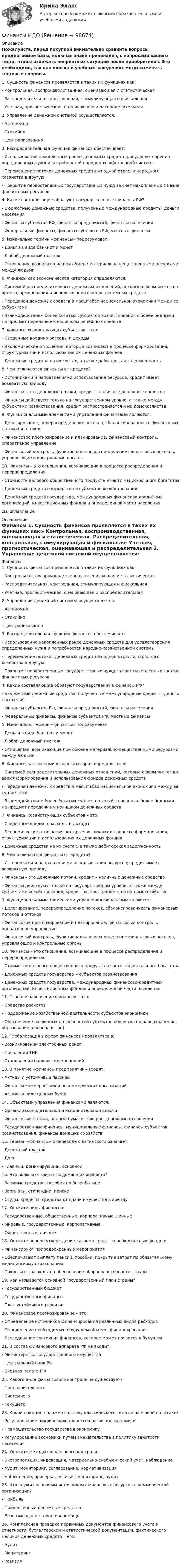     
            Описание
            Пожалуйста, перед покупкой внимательно сравните вопросы предлагаемой базы, включая знаки препинания, с вопросами вашего теста, чтобы избежать неприятных ситуаций после приобретения. Это необходимо, так как иногда в учебных заведениях могут изменять тестовые вопросы. 1. Сущность финансов проявляется в таких их функциях как:- Контрольная, воспроизводственная, оценивающая и статистическая- Распределительная, контрольная, стимулирующая и фискальная- Учетная, прогностическая, оценивающая и распределительная 2. Управление денежной системой осуществляется:- Автономно- Стихийно- Централизованно 3. Распределительная функция финансов обеспечивает:- Использование накопленных ранее денежных средств для удовлетворения определенных нужд и потребностей народно-хозяйственной системы- Перемещение потоков денежных средств из одной отрасли народного хозяйства в другую- Покрытие первостепенных государственных нужд за счет накопленных в казне финансовых ресурсов 4. Какие составляющие образуют государственные финансы РФ?- Бюджетные денежные средства, полученные международные кредиты, деньги населения- Финансы субъектов РФ, финансы предприятий, финансы населения- Федеральные финансы, финансы субъектов РФ, местные финансы 5. Изначально термин «финансы» подразумевал:- Деньги в виде банкнот и монет- Любой денежный платеж- Отношения, возникающие при обмене материально-вещественными ресурсами между людьми 6. Финансы как экономическая категория определяются:- Системой распределительных денежных отношений, которые оформляются во время формирования и использования фондов денежных средств- Передачей денежных средств в масштабах национальной экономики между ее субъектами- Взаимодействием более богатых субъектов хозяйствования с более бедными на предмет передачи им излишком денежных средств 7. Финансы хозяйствующих субъектов – это:- Сведенные воедино расходы и доходы- Экономические отношения, которые возникают в процессе формирования, структуризации и использования их денежных фондов- Денежные средства на их счетах, а также дебиторская задолженность 8. Чем отличаются финансы от кредита?- Источниками и направлениями использования ресурсов; кредит имеет возвратную природу- Финансы – это денежные потоки, кредит – наличные денежные средства- Финансы действуют только на государственном уровне, а также между субъектами хозяйствования, кредит распространяется и на домохозяйства 9. Функциональными элементами управления финансами являются:- Делегирование, перераспределение потоков, сбалансированность финансовых потоков и оттоков- Финансовое прогнозирование и планирование, финансовый контроль, оперативное управление- Финансовый контроль, функциональное распределение финансовых потоков, управляющие и контрольные органы 10. Финансы – это отношения, возникающие в процессе распределения и перераспределения:- Стоимости валового общественного продукта и части национального богатства- Денежных средств государства и субъектов хозяйствования- Денежных средств государства, международных финансово-кредитных организаций, инвестиционных фондов и определенной части населениясм. оглавление 
            Оглавление
            Финансы 1. Сущность финансов проявляется в таких их функциях как:- Контрольная, воспроизводственная, оценивающая и статистическая- Распределительная, контрольная, стимулирующая и фискальная- Учетная, прогностическая, оценивающая и распределительная 2. Управление денежной системой осуществляется:- Автономно- Стихийно- Централизованно 3. Распределительная функция финансов обеспечивает:- Использование накопленных ранее денежных средств для удовлетворения определенных нужд и потребностей народно-хозяйственной системы- Перемещение потоков денежных средств из одной отрасли народного хозяйства в другую- Покрытие первостепенных государственных нужд за счет накопленных в казне финансовых ресурсов 4. Какие составляющие образуют государственные финансы РФ?- Бюджетные денежные средства, полученные международные кредиты, деньги населения- Финансы субъектов РФ, финансы предприятий, финансы населения- Федеральные финансы, финансы субъектов РФ, местные финансы 5. Изначально термин «финансы» подразумевал:- Деньги в виде банкнот и монет- Любой денежный платеж- Отношения, возникающие при обмене материально-вещественными ресурсами между людьми 6. Финансы как экономическая категория определяются:- Системой распределительных денежных отношений, которые оформляются во время формирования и использования фондов денежных средств- Передачей денежных средств в масштабах национальной экономики между ее субъектами- Взаимодействием более богатых субъектов хозяйствования с более бедными на предмет передачи им излишком денежных средств 7. Финансы хозяйствующих субъектов – это:- Сведенные воедино расходы и доходы- Экономические отношения, которые возникают в процессе формирования, структуризации и использования их денежных фондов- Денежные средства на их счетах, а также дебиторская задолженность 8. Чем отличаются финансы от кредита?- Источниками и направлениями использования ресурсов; кредит имеет возвратную природу- Финансы – это денежные потоки, кредит – наличные денежные средства- Финансы действуют только на государственном уровне, а также между субъектами хозяйствования, кредит распространяется и на домохозяйства 9. Функциональными элементами управления финансами являются:- Делегирование, перераспределение потоков, сбалансированность финансовых потоков и оттоков- Финансовое прогнозирование и планирование, финансовый контроль, оперативное управление- Финансовый контроль, функциональное распределение финансовых потоков, управляющие и контрольные органы 10. Финансы – это отношения, возникающие в процессе распределения и перераспределения:- Стоимости валового общественного продукта и части национального богатства- Денежных средств государства и субъектов хозяйствования- Денежных средств государства, международных финансово-кредитных организаций, инвестиционных фондов и определенной части населения 11. Главное назначение финансов – это:- Средство расчетов- Поддержание хозяйственной деятельности субъектов экономики- Обеспечение различных потребностей субъектов общества (здравоохранение, образование, оборона и т.д.) 12. Глобализация в сфере финансов проявляется в:- Возникновении электронных денег- Появлении ТНК- Становлении банковских монополий 13. В понятие «финансы предприятий» входят:- Активы и устойчивые пассивы - Финансы коммерческих и некоммерческих организаций- Активы в виде ценных бумаг 14. Объектами управления финансами являются:- Органы законодательной и исполнительной власти- Финансовые потоки, ценные бумаги, товарно-денежные отношения- Государственные финансы, муниципальные финансы, финансы субъектов хозяйствования, финансы домашних хозяйств 15. Термин «финансы» в переводе с латинского означает: - Денежный платеж- Долг- Главный, доминирующий, основной 16. Что включают финансы домашних хозяйств? - Заемные средства, пособия по безработице- Зарплаты, стипендии, пенсии- Ссуды, кредиты, средства от сдачи имущества в аренду 17. Укажите виды финансов:- Государственные, общественные, корпоративные, личные- Мировые, государственные, корпоративные- Общественные, личные 18. Укажите верное утверждение касаемо средств внебюджетных фондов: - Финансируют природоохранные мероприятия- Обеспечивают выплату пенсий, пособий, покрытие затрат по обязательному медицинскому страхованию- Покрывают расходы на обеспечение обороноспособности страны 19. Как называется основной государственный план страны? - Государственный бюджет- Государственные финансы- План устойчивого развития 20. Финансовое прогнозирование – это:- Определение источников финансирования различных видов расходов- Определение необходимых в будущем объемов финансирования- Исследование состояния финансов, которое может появится в будущем 21. В состав финансового аппарата РФ не входит: - Министерство государственного имущества- Центральный банк РФ- Счетная палата РФ 22. Какого вида финансового контроля не существует?- Предварительного- Системного- Текущего 23. Какой принцип положен в основу классического типа финансовой политики? - Регулирование циклических процессов развития экономики- Невмешательство государства в экономику- Регулирование экономики путем вмешательства в политику занятости населения 24. Укажите методы финансового контроля - Экстраполяция, индексация, материально-снабженческий учет, наблюдение- Аудит, мониторинг, согласование, нормативизация- Наблюдение, проверка, ревизия, мониторинг, аудит 25. Что служит основным источником финансовых ресурсов в коммерческой организации? - Прибыль- Привлеченные денежные средства- Безвозмездная сторонняя помощь 26. Комплексная проверка первичных документов финансового учета и отчетности, бухгалтерской и статистической документации, фактического наличия денежных средств – это:- Аудит- Мониторинг- Ревизия   
            
            
            Финансы и денежное обращение (тест с ответами) 20 вопросов 75%Финансы ИДОФинансы и кредитФинансы и кредит в производственных системах 6 семестр (тест с ответами) 70%Финансы  и кредит  ВСЕ ЗАДАНИЯ Финансы и кредит ВСЕ ЗАДАНИЯФинансы и кредит ИТОГОВЫЙ 💯 Финансы, денежное обращение и кредит. (все ответы на тест Синергия / МТИ / МосАП, ноябрь 2022)Финансы, денежное обращение и кредит ММУ 2023г.💯 Финансы, денежное обращение и кредит. (ответы на тест Синергия / МОИ / МТИ / МосАП, декабрь 2023)💯 Финансы, денежное обращение и кредит. (ответы на тест Синергия / МОИ / МТИ / МосАП, октябрь 2023)💯 Финансы, денежное обращение и кредит. (ответы на тест Синергия / МОИ / МТИ / МосАП, январь 2024)💯 Финансы, денежное обращение и кредит. (правильные ответы на тест Синергия / МОИ / МТИ / МосАП, август 2023)Финансы, денежное обращение и кредит Синергия 4 семестр