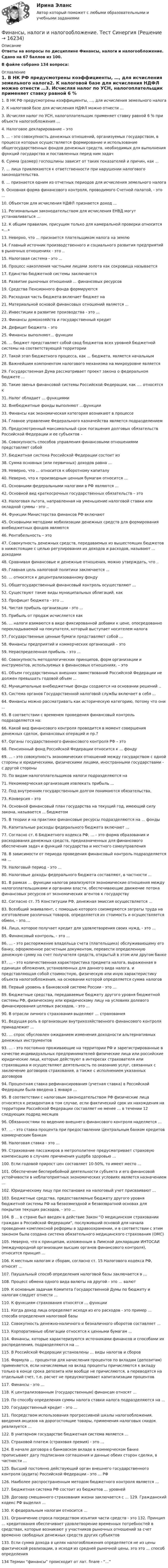     
          Описание
          Ответы на вопросы по дисциплине Финансы, налоги и налогообложение. Сдано на 67 баллов из 100.В файле собрано 134 вопроса: 
          Оглавление
          1.      В НК РФ предусмотрены коэффициенты, …, для исчисления земельного налога2.      К налоговой базе для исчисления НДФЛ можно отнести …3.      Исчисляя налог по УСН, налогоплательщик применяет ставку равной 6 % при объекте налогообложения …4.      Налоговое декларирование – это5.      ... - это совокупность денежных отношений, организуемых государством, в процессе которых осуществляется формирование и использование общегосударственных фондов денежных средств, необходимых для выполнения функций государства и поставленных перед ним задач6.      Сумма (размер) госпошлины зависит от таких показателей и причин, как ...7.      ... лица привлекаются к ответственности при нарушении налогового законодательства.8.      ... признается одним из отчетных периодов для исчисления земельного налога9.      Основная форма финансового контроля, проводимого Счетной палатой, - это ...10.  Объектом для исчисления НДФЛ признается доход ...11.  Региональным законодательством для исчисления ЕНВД могут устанавливаться ...12.  К общим правилам, присущим только для камеральной проверки относится «...»13.  Неверно, что ... признается плательщиком налога на землю14.  Главный источник производственного и социального развития предприятий в рыночных отношениях - это ..15.  Налоговая система - это ...16.  Процесс накопления частными лицами золота как сокровища называется17.  Единство бюджетной системы заключается18.  Развитие рыночных отношений ... финансовых ресурсов19.  Средства Пенсионного фонда формируются20.  Расходная часть бюджета включает бюджет на21.  Материальной основой финансовых отношений является ...22.  Инвестиции в развитие производства - это ...23.  Финансы домохозяйств и государственный кредит24.  Дефицит бюджета – это25.  Финансы выполняют... функции26.  ... бюджет представляет собой свод бюджетов всех уровней бюджетной системы на соответствующей территории27.  Такой этап бюджетного процесса, как ... бюджета, является начальным28.  Важнейшим компонентом налогового механизма на микроуровне является29.  Государственная Дума рассматривает проект закона о федеральном бюджете ...30.  Такие звенья финансовой системы Российской Федерации, как .... относятся к31.  Налог обладает ... функциями32.  Внебюджетные фонды выполняют …функции33.  Финансы как экономическая категория возникают в процессе34.  Главное управление Федерального казначейства является подразделением35.  Предусмотренный максимальный срок погашения долговых обязательств Российской Федерации и ее субъектов –36.  Совокупность способов управления финансовыми отношениями представляет собой37.  Бюджетная система Российской Федерации состоит из38.  Сумма основных (или первичных) доходов равна ...39.  Неверно, что ... относится к оборотному капиталу40.  Неверно, что к производным ценным бумагам относится ...41.  Основными федеральными налогами в РФ являются ...42.  Основной вид краткосрочных государственных обязательств – это43.  Налоговая льгота, направленная на уменьшение налоговой ставки или окладной суммы - это ..44.  Функции Министерства финансов РФ включают45.  Основными методами мобилизации денежных средств для формирования внебюджетных фондов являются46.  Рентабельность – это47.  Совокупность денежных средств, передаваемых из вышестоящих бюджетов в нижестоящие с целью регулирования их доходов и расходов, называют ... доходами48.  Сравнивая финансовые и денежные отношения, можно утверждать, что ..49.  Главная цель налоговой политики заключается ...50.  ... относятся к децентрализованному фонду51.  Общегосударственный финансовый контроль осуществляют ...52.  Существуют такие виды муниципальных облигаций, как53.  Профицит бюджета - это ...54.  Чистая прибыль организации - это ...55.  Прибыль от продаж исчисляется как56.  … налоги взимаются в виде фиксированной добавки к цене, опосредованно перекладываемой на покупателя, который выступает носителем налога57.  Государственные ценные бумаги представляют собой ...58.  Финансы предприятий и коммерческих организаций – это59.  Нераспределенная прибыль - это ...60.  Совокупность методологических принципов, форм организации и инструментов, используемых в финансовых отношениях. – это61.  Объем государственных внешних заимствований Российской Федерации не должен превышать годовой объем ...62.  Муниципальные внебюджетные фонды создаются на основании решений ..63.  Система органов Государственной налоговой службы включает в себя ...64.  Финансы можно рассматривать как историческую категорию, потому что они ...65.  В соответствии с временем проведения финансовый контроль подразделяется на:66.  Какой вид финансового контроля проводится в момент совершения денежных сделок, финансовых операций и пр.?67.  Органы государственного финансового контроля РФ – это68.  Пенсионный фонд Российской Федерации относится к ... фонду69.  ... - это совокупность экономических отношений между государством с одной стороны и юридическими, физическими лицами, иностранными государствами - с другой стороны70.  По видам налогоплательщиков налоги подразделяются на71.  Некоммерческая организация извлекать прибыль ...72.  Под внутренним государственным долгом понимаются обязательства,73.  Конверсия – это74.  Основной финансовый план государства на текущий год, имеющий силу закона, называется ... бюджетом75.  В теории и на практике финансовые ресурсы подразделяются на ... фонды76.  Капитальные расходы федерального бюджета включают ...77.  Согласно ст. 6 Бюджетного кодекса РФ, … - это форма образования и расходования денежных средств, предназначенных для финансового обеспечения задач и функций государства и местного самоуправления78.  В зависимости от периода проведения финансовый контроль подразделяется на …79.  Налоговый период - это …80.  Налоговые доходы федерального бюджета составляют, в частности …81.  В рамках … функции налогов реализуются экономические отношения между налогоплательщиками и органами власти, обеспечивающие движение потока финансовых ресурсов от экономических агентов к государству82.  Согласно ст. 75 Конституции РФ, денежная эмиссия осуществляется …83.  Всеобщий эквивалент, с помощью которого соизмеряются затраты труда на изготовление различных товаров, определяется их стоимость и осуществляется обмен, - это….84.  Лицо, которое получает кредит для удовлетворения своих нужд, - это …85.  Финансовый контроль, - это …86.  … - это распоряжение владельца счета (плательщика) обслуживающему его банку, оформленное расчетным документом, перевести определенную денежную сумму на счет получателя средств, открытый в этом или другом банке87.  … - это количественная характеристика предмета налога, выраженная в единицах обложения, установленных для данного вида налога, и представляющая собой стоимостную, физическую или иную характеристику объекта налогообложения, на основании которой определяется сумма налогов88.  Первый уровень в банковской системе России - это …89.  Бюджетные средства, передаваемые бюджету другого уровня бюджетной системы РФ, физическому или юридическому лицу на условиях долевого финансирования целевых расходов, - это …90.  В отрасли личного страхования выделяют … страхования91.  Ведущая роль в организации внутрихозяйственного финансового контроля принадлежит ...92.  … спрос обусловлен ожиданием изменения доходности альтернативных денежных инструментов93.  … - это постоянно проживающие на территории РФ и зарегистрированные в качестве индивидуальных предпринимателей физические лица или российские юридические лица, которые действуют в интересах страхователя или страховщика и осуществляют деятельность по оказанию услуг, связанных с заключение договоров страхования, а также с исполнением указанных договоров94.  Процентная ставка рефинансирования (учетная ставка) в Российской Федерации была введена 1 января …95.  В соответствии с налоговым законодательством РФ физические лица относятся к резидентам в том случае, если фактический срок их нахождения на территории Российской Федерации составляет не менее … в течении 12 следующих подряд месяцев96.  Обязанностями по ведению внешнего финансового контроля наделяется …97.  … - это ставка процента при предоставлении Центральным банком кредитов коммерческим банкам98.  Налоговая ставка - это …99.  Страхование пассажиров в метрополитене предусматривает страховую компенсацию в случаях причинения ущерба здоровью …100.                      Если годовой прирост цен составляет 10-50%, то имеет место …101.                      Обеспечение бесперебойной деятельности субъекта и его финансовой устойчивости в неблагоприятных экономических условиях является назначением …102.                      Юридическому лицу при постановке на налоговый учет присваивают …103.                      Бюджетные средства, предоставляемые бюджету другого уровня бюджетной системы РФ на безвозмездной и безвозвратной основах для покрытия текущих расходов, - это …104.                      В … в стране был введен в действие Закон “О медицинском страховании граждан в Российской Федерации”, послуживший основой для начала проведения комплексной реформы в здравоохранении, и в соответствии с этим законом была создана система обязательного медицинского страхования (ОМС)105.                      Неверно, что к принципам, изложенным в Лимской декларации ИНТОСАИ (международной организации высших органов финансового контроля), относится принцип …106.                      К местным налогам и сборам, согласно ст. 15 Налогового кодекса РФ, относят …107.                      Паушальный способ определения налоговой базы заключается в …108.                      Процесс обмена одного вида валюты на другой - это … валют109.                      К основным задачам Комитета Государственной Думы по бюджету и налогам следует отнести …110.                      К функциям страхования относятся … функции111.                      Когда доход лица определяет исходя из его расходов - это пример … способа определения налоговой базы112.                      Совокупность денежно-наличного и безналичного оборотов составляет …113.                      Корпоративные облигации относятся к ценными бумагам …114.                      Финансы, которые характеризуются источниками финансов и способами их распределения, подразделяются на …115.                      В Российской Федерации установлены … виды налогов и сборов116.                      Формула … процентов для начисления процентов по вкладам (депозитам) применяется, если начисляемые на вклад проценты причисляются к вкладу только в конце срока депозита или вообще не причисляются, а переводятся на отдельный счет, т.е. расчет не предусматривает капитализации процентов117.                      Финансы - это …118.                      К централизованным (государственным) финансам относят …119.                      По способу определения суммы налога ставки налога подразделяются на …120.                      Государственный кредит - это …121.                      Посредством использования прогрессивной шкалы налогообложения, введения акцизов на дорогостоящие товары, применения налоговых скидок реализуется …122.                      В унитарном государстве бюджетная система является …123.                      Страховой платеж (страховая премия) - это …124.                      В начале договора о банковском вкладе в коммерческом банке прописывают дату подписания соглашения и данные обеих сторон сделки, в частности …125.                      Высший постоянно действующий орган внешнего государственного контроля (аудита) Российской Федерации - это … РФ126.                      Наиболее распространенным методом бюджетного контроля является …127.                      Бюджетная система РФ состоит из бюджетов … уровней128.                      Договор смешанного страхования жизни заключается с … 129.                      Гражданский кодекс РФ выделил …130.                      К федеральным налогам относится …131.                      Ограничение спроса посредством изъятия части средств - это 132.                      Принцип … кредитования обеспечивает удовлетворение временных потребностей в средствах, которые возникают у участников рыночных отношений за счет временно свободных денежных средств других субъектов133.                      Если сумма дохода в целях налогообложения определяется не из цены фактической реализации, а исходя из средней рыночной цены, это это … способ определения134 Термин “финансы” происходит от лат. finare - “...” 
            
            
            ⭐ Финансы, налоги и налогообложение [без тем] (ответы на тест Синергия / МОИ / МТИ / МосАП, май 2023)Финансы, налоги и налогообложение. Тест СинергияФинансы, налоги и налогообложение (тест с ответами Синергия/МОИ/ МТИ)Финансы, налоги, налогообложениеФинансы некоммерческих организацийФинансы организациифинансы организаций Финансы и кредит (Тема 11-12)Финансы и кредит (Тема 4) Финансы и кредит (тема 7-9)Финансы как экономическая категория возникают в процессе ...Финансы, которые относятся к децентрализованному фонду:...Финансы ММУ 2023г.Финансы можно рассматривать как историческую категорию, потому что они ...