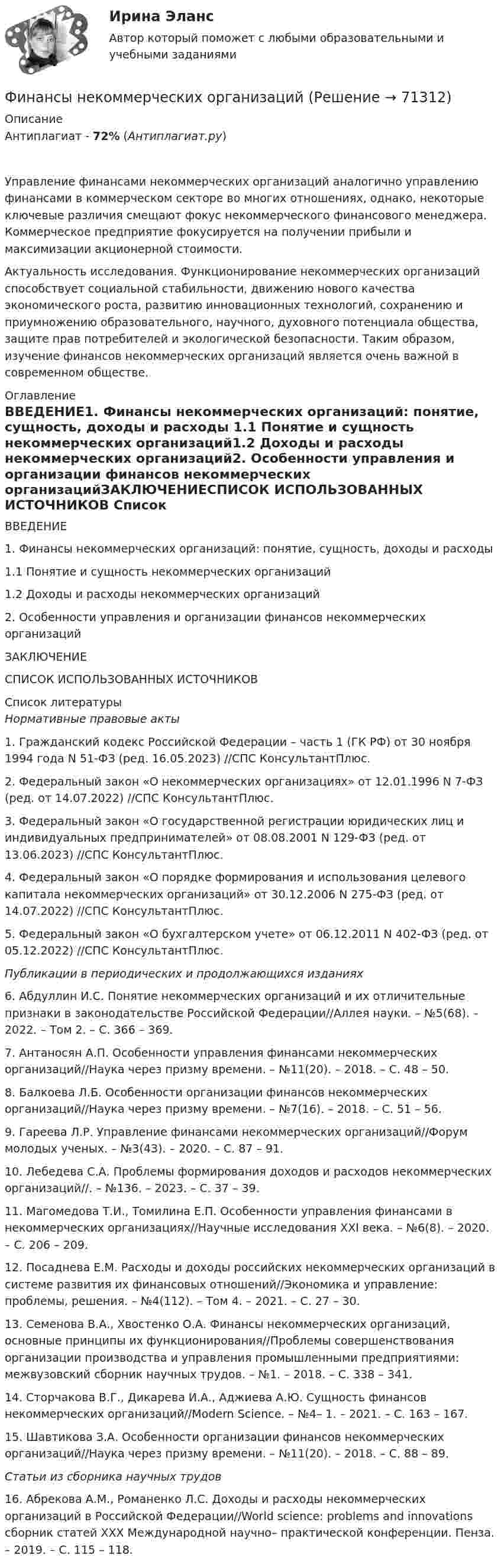      
            Описание
            Антиплагиат - 72% (Антиплагиат.ру)Управление финансами некоммерческих организаций аналогично управлению финансами в коммерческом секторе во многих отношениях, однако, некоторые ключевые различия смещают фокус некоммерческого финансового менеджера. Коммерческое предприятие фокусируется на получении прибыли и максимизации акционерной стоимости.Актуальность исследования. Функционирование некоммерческих организаций способствует социальной стабильности, движению нового качества экономического роста, развитию инновационных технологий, сохранению и приумножению образовательного, научного, духовного потенциала общества, защите прав потребителей и экологической безопасности. Таким образом, изучение финансов некоммерческих организаций является очень важной в современном обществе. 
            Оглавление
            ВВЕДЕНИЕ1. Финансы некоммерческих организаций: понятие, сущность, доходы и расходы 1.1 Понятие и сущность некоммерческих организаций1.2 Доходы и расходы некоммерческих организаций2. Особенности управления и организации финансов некоммерческих организацийЗАКЛЮЧЕНИЕСПИСОК ИСПОЛЬЗОВАННЫХ ИСТОЧНИКОВ 
            Список литературы
            Нормативные правовые акты	1.             Гражданский кодекс Российской Федерации – часть 1 (ГК РФ) от 30 ноября 1994 года N 51-ФЗ (ред. 16.05.2023) //СПС КонсультантПлюс.	2.             Федеральный закон «О некоммерческих организациях» от 12.01.1996 N 7-ФЗ (ред. от 14.07.2022) //СПС КонсультантПлюс.	3.             Федеральный закон «О государственной регистрации юридических лиц и индивидуальных предпринимателей» от 08.08.2001 N 129-ФЗ (ред. от 13.06.2023) //СПС КонсультантПлюс.	4.             Федеральный закон «О порядке формирования и использования целевого капитала некоммерческих организаций» от 30.12.2006 N 275-ФЗ (ред. от 14.07.2022) //СПС КонсультантПлюс.	5.             Федеральный закон «О бухгалтерском учете» от 06.12.2011 N 402-ФЗ (ред. от 05.12.2022) //СПС КонсультантПлюс. Публикации в периодических и продолжающихся изданиях	6.             Абдуллин И.С. Понятие некоммерческих организаций и их отличительные признаки в законодательстве Российской Федерации//Аллея науки. – №5(68). – 2022. – Том 2. – С. 366 – 369.	7.             Антаносян А.П. Особенности управления финансами некоммерческих организаций//Наука через призму времени. – №11(20). – 2018. – С. 48 – 50.	8.             Балкоева Л.Б. Особенности организации финансов некоммерческих организаций//Наука через призму времени. – №7(16). – 2018. – С. 51 – 56.	9.             Гареева Л.Р. Управление финансами некоммерческих организаций//Форум молодых ученых. – №3(43). – 2020. – С. 87 – 91.	10.        Лебедева С.А. Проблемы формирования доходов и расходов некоммерческих организаций//. –  №136. – 2023. – С. 37 – 39.	11.        Магомедова Т.И., Томилина Е.П. Особенности управления финансами в некоммерческих организациях//Научные исследования XXI века. – №6(8). – 2020. – С. 206 – 209.	12.        Посаднева Е.М. Расходы и доходы российских некоммерческих организаций в системе развития их финансовых отношений//Экономика и управление: проблемы, решения. – №4(112). – Том 4. – 2021. – С. 27 – 30.	13.        Семенова В.А., Хвостенко О.А. Финансы некоммерческих организаций, основные принципы их функционирования//Проблемы совершенствования организации производства и управления промышленными предприятиями: межвузовский сборник научных трудов. – №1. – 2018. – С. 338 – 341.	14.        Сторчакова В.Г., Дикарева И.А., Аджиева А.Ю. Сущность финансов некоммерческих организаций//Modern Science. – №4– 1. – 2021. – С. 163 – 167.	15.        Шавтикова З.А. Особенности организации финансов некоммерческих организаций//Наука через призму времени. – №11(20). – 2018. – С. 88 – 89. Статьи из сборника научных трудов	16.        Абрекова А.М., Романенко Л.С. Доходы и расходы некоммерческих организаций в Российской Федерации//World science: problems and innovations сборник статей XXX Международной научно– практической конференции. Пенза. – 2019. – С. 115 – 118. 
            
            
            Финансы, налоги, налогообложениеФинансы некоммерческих организацийФинансы организациифинансы организаций финансы организаций вариант 1финансы организаций вариант 3Финансы организаций вариант 3 Финансы как экономическая категория возникают в процессе ...Финансы, которые относятся к децентрализованному фонду:...Финансы ММУ 2023г.Финансы можно рассматривать как историческую категорию, потому что они ...💯 Финансы, налоги и налогообложение [8 тем] (ответы на тест Синергия / МОИ / МТИ / МосАП, ноябрь 2023)⭐ Финансы, налоги и налогообложение [без тем] (ответы на тест Синергия / МОИ / МТИ / МосАП, май 2023)Финансы, налоги и налогообложение. Тест Синергия