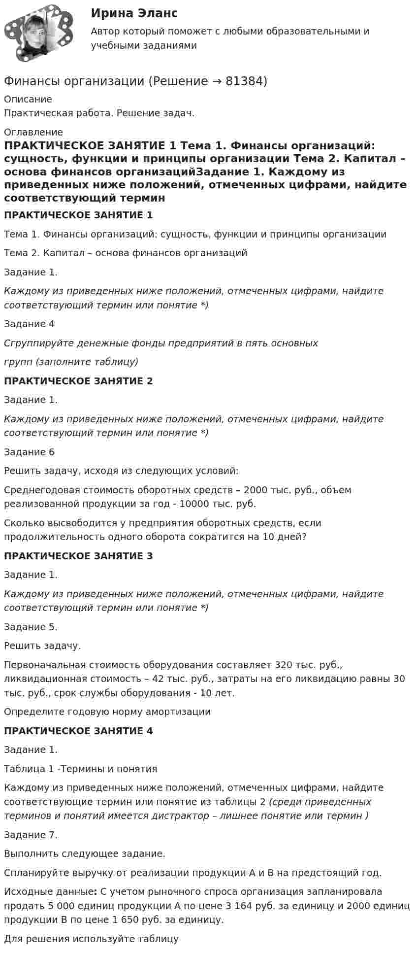      
            Описание
            Практическая работа. Решение задач. 
            Оглавление
             ПРАКТИЧЕСКОЕ ЗАНЯТИЕ 1  Тема 1. Финансы организаций: сущность, функции  и принципы организации	Тема 2. Капитал – основа финансов организацийЗадание 1. Каждому из приведенных ниже положений, отмеченных цифрами, найдите соответствующий термин или понятие *)Задание 4             Сгруппируйте денежные фонды предприятий в пять основныхгрупп (заполните таблицу) ПРАКТИЧЕСКОЕ ЗАНЯТИЕ 2   Задание 1. Каждому из приведенных ниже положений, отмеченных цифрами, найдите соответствующий термин или понятие *)Задание 6             Решить задачу, исходя из следующих условий: Среднегодовая стоимость оборотных средств – 2000 тыс. руб., объем реализованной продукции за год - 10000 тыс. руб. Сколько высвободится у предприятия оборотных средств, если продолжительность одного оборота сократится на 10 дней? ПРАКТИЧЕСКОЕ ЗАНЯТИЕ 3 Задание 1. Каждому из приведенных ниже положений, отмеченных цифрами, найдите соответствующий термин или понятие *)Задание 5.Решить задачу.      Первоначальная стоимость оборудования составляет 320 тыс. руб., ликвидационная стоимость – 42 тыс. руб., затраты на его ликвидацию равны 30 тыс. руб., срок службы оборудования - 10 лет.       Определите годовую норму амортизации ПРАКТИЧЕСКОЕ ЗАНЯТИЕ 4Задание 1.Таблица 1 -Термины и понятияКаждому из приведенных ниже положений, отмеченных цифрами, найдите соответствующие термин или  понятие из таблицы 2 (среди приведенных терминов и понятий имеется дистрактор – лишнее понятие или термин )Задание 7. 	Выполнить следующее задание.  Спланируйте выручку от реализации продукции А и В на предстоящий год. Исходные данные: С учетом рыночного спроса организация запланировала продать 5 000 единиц продукции А по цене 3 164 руб. за единицу и 2000 единиц продукции В по цене 1 650 руб. за единицу.       Для решения используйте таблицу   
            
            
            Финансы некоммерческих организацийФинансы организациифинансы организаций финансы организаций вариант 1финансы организаций вариант 3Финансы организаций вариант 3 Финансы организаций вариант 3 Финансы, которые относятся к децентрализованному фонду:...Финансы ММУ 2023г.Финансы можно рассматривать как историческую категорию, потому что они ...💯 Финансы, налоги и налогообложение [8 тем] (ответы на тест Синергия / МОИ / МТИ / МосАП, ноябрь 2023)⭐ Финансы, налоги и налогообложение [без тем] (ответы на тест Синергия / МОИ / МТИ / МосАП, май 2023)Финансы, налоги и налогообложение. Тест СинергияФинансы, налоги и налогообложение (тест с ответами Синергия/МОИ/ МТИ)