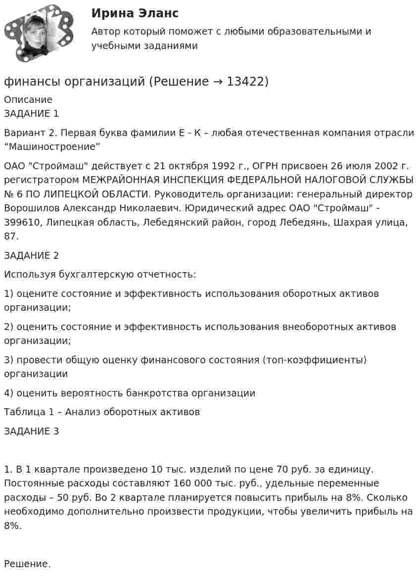      
          Описание
          ЗАДАНИЕ 1Вариант 2. Первая буква фамилии Е - К – любая отечественная компания отрасли “Машиностроение”ОАО Строймаш действует с 21 октября 1992 г., ОГРН присвоен 26 июля 2002 г. регистратором МЕЖРАЙОННАЯ ИНСПЕКЦИЯ ФЕДЕРАЛЬНОЙ НАЛОГОВОЙ СЛУЖБЫ № 6 ПО ЛИПЕЦКОЙ ОБЛАСТИ. Руководитель организации: генеральный директор Ворошилов Александр Николаевич. Юридический адрес ОАО Строймаш - 399610, Липецкая область, Лебедянский район, город Лебедянь, Шахрая улица, 87.ЗАДАНИЕ 2Используя бухгалтерскую отчетность:1)	оцените состояние и эффективность использования оборотных активов организации; 2)	оценить состояние и эффективность использования внеоборотных активов организации; 3)	провести общую оценку финансового состояния (топ-коэффициенты) организации4)	оценить вероятность банкротства организацииТаблица 1 – Анализ оборотных активовЗАДАНИЕ 31.	В 1 квартале произведено 10 тыс. изделий по цене 70 руб. за единицу. Постоянные расходы составляют 160 000 тыс. руб., удельные переменные расходы – 50 руб. Во 2 квартале планируется повысить прибыль на 8%. Сколько необходимо дополнительно произвести продукции, чтобы увеличить прибыль на 8%.Решение.  
            
            
            Финансы организациифинансы организаций финансы организаций вариант 1финансы организаций вариант 3Финансы организаций вариант 3 Финансы организаций вариант 3 финансы организаций виттеФинансы ММУ 2023г.Финансы можно рассматривать как историческую категорию, потому что они ...💯 Финансы, налоги и налогообложение [8 тем] (ответы на тест Синергия / МОИ / МТИ / МосАП, ноябрь 2023)⭐ Финансы, налоги и налогообложение [без тем] (ответы на тест Синергия / МОИ / МТИ / МосАП, май 2023)Финансы, налоги и налогообложение. Тест СинергияФинансы, налоги и налогообложение (тест с ответами Синергия/МОИ/ МТИ)Финансы, налоги, налогообложение