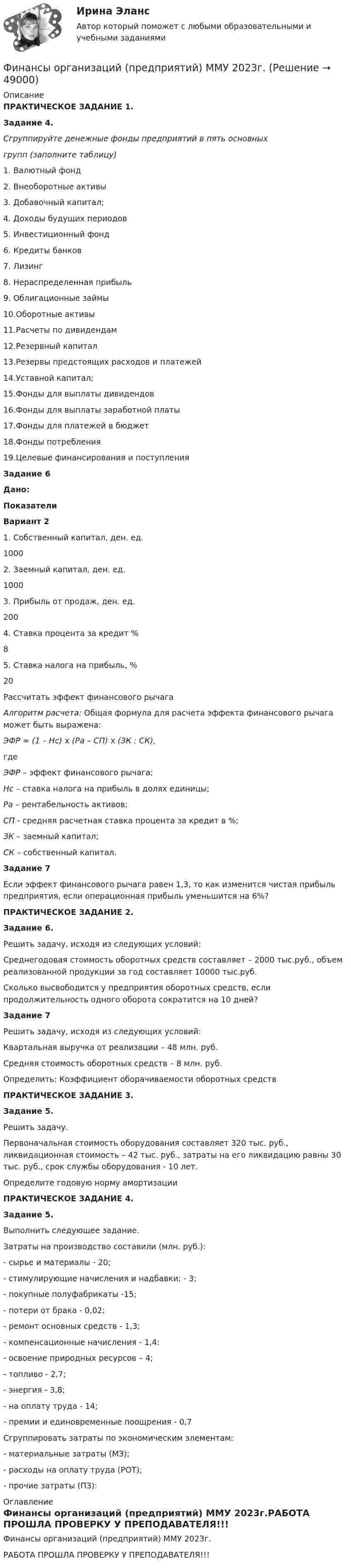     
            Описание
            ПРАКТИЧЕСКОЕ ЗАДАНИЕ 1.Задание 4.Сгруппируйте денежные фонды предприятий в пять основныхгрупп (заполните таблицу)1.   Валютный фонд2.   Внеоборотные активы3.   Добавочный капитал;4.   Доходы будущих периодов5.   Инвестиционный фонд6.   Кредиты банков7.   Лизинг8.   Нераспределенная прибыль9.   Облигационные займы10.Оборотные активы11.Расчеты по дивидендам12.Резервный капитал13.Резервы предстоящих расходов и платежей14.Уставной капитал;15.Фонды для выплаты дивидендов16.Фонды для выплаты заработной платы17.Фонды для платежей в бюджет18.Фонды потребления19.Целевые финансирования и поступленияЗадание 6Дано: Показатели Вариант 2   1. Собственный капитал, ден. ед. 1000   2. Заемный капитал, ден. ед. 1000   3. Прибыль от продаж, ден. ед. 200   4. Ставка процента за кредит % 8   5. Ставка налога на прибыль, % 20    Рассчитать эффект финансового рычагаАлгоритм расчета: Общая формула для расчета эффекта финансового рычага может быть выражена:ЭФР = (1 – Нс) х (Ра – СП) х (ЗК : СК),гдеЭФР – эффект финансового рычага;Нс – ставка налога на прибыль в долях единицы;Ра – рентабельность активов;СП - средняя расчетная ставка процента за кредит в %;ЗК – заемный капитал;СК – собственный капитал.Задание 7       Если эффект финансового рычага равен 1,3, то как изменится чистая прибыль предприятия, если операционная прибыль уменьшится на 6%?ПРАКТИЧЕСКОЕ ЗАДАНИЕ 2.Задание 6.Решить задачу, исходя из следующих условий:	Среднегодовая стоимость оборотных средств составляет – 2000 тыс.руб., объем реализованной продукции за год составляет 10000 тыс.руб. 	Сколько высвободится у предприятия оборотных средств, если продолжительность одного оборота сократится на 10 дней?Задание 7         Решить задачу, исходя из следующих условий: 	Квартальная выручка от реализации – 48 млн. руб. 	Средняя стоимость оборотных средств – 8 млн. руб. 	Определить: Коэффициент оборачиваемости оборотных средствПРАКТИЧЕСКОЕ ЗАДАНИЕ 3.Задание 5.Решить задачу.      Первоначальная стоимость оборудования составляет 320 тыс. руб., ликвидационная стоимость – 42 тыс. руб., затраты на его ликвидацию равны 30 тыс. руб., срок службы оборудования - 10 лет.       Определите годовую норму амортизации ПРАКТИЧЕСКОЕ ЗАДАНИЕ 4.Задание 5. 	Выполнить следующее задание. Затраты на производство составили (млн. руб.):-  сырье и материалы - 20; -       стимулирующие начисления и надбавки; - 3;-       покупные полуфабрикаты -15; -       потери от брака - 0,02; -       ре­монт основных средств - 1,3; -       компенсационные начисления - 1,4:  -       освоение природных ресурсов – 4;   -       топливо - 2,7;     -       энергия - 3,8; -       на оплату труда - 14; -       премии и единовременные по­ощрения - 0,7Сгруппировать затраты по экономическим элементам:  - материальные затраты (МЗ);   - расходы на оплату труда (РОТ);   - прочие затраты (ПЗ): 
            Оглавление
            Финансы организаций (предприятий) ММУ 2023г.РАБОТА ПРОШЛА ПРОВЕРКУ У ПРЕПОДАВАТЕЛЯ!!! 
            
            
            Финансы организаций (предприятий) ММУФинансы организаций (предприятий) ММУ 2023г.Финансы организаций (предприятий) рейтинговая работа Витте Вариант 5  Ч - Я «Финансы организаций (предприятий)» рр  2,  вариант 1 витте Финансы организаций (предприятий) рр 2, вариант 3, витте Финансы организаций (предприятий) рр 2 вариант 4Финансы организаций реального сектора экономики - вариант №8Финансы организаций вариант 3 финансы организаций виттеФинансы организаций витте Финансы организаций (пкз/контрольная)Финансы организаций (предприятий)Финансы организаций (предприятий)Финансы организаций (предприятий) вариант 1