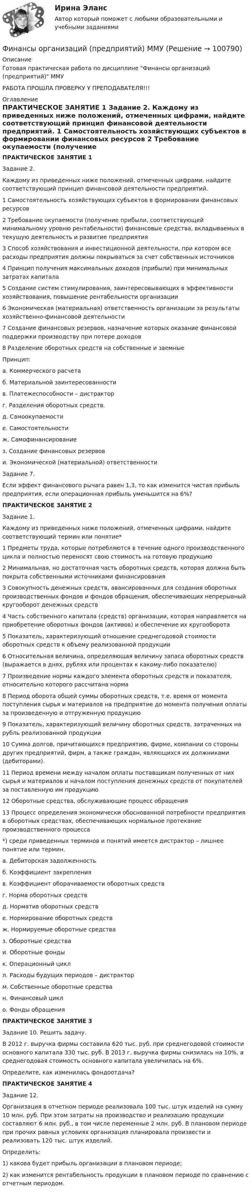     
            Описание
            Готовая практическая работа по дисциплине Финансы организаций (предприятий) ММУРАБОТА ПРОШЛА ПРОВЕРКУ У ПРЕПОДАВАТЕЛЯ!!! 
            Оглавление
            ПРАКТИЧЕСКОЕ ЗАНЯТИЕ 1	Задание 2. 	Каждому из приведенных ниже положений, отмеченных цифрами, найдите соответствующий принцип финансовой деятельности предприятий.  1 Самостоятельность хозяйствующих субъектов в формировании финансовых ресурсов  2 Требование окупаемости (получение прибыли, соответствующей минимальному уровню рентабельности) финансовые средства, вкладываемых в текущую деятельность и развитие предприятия  3 Способ хозяйствования и инвестиционной деятельности, при котором все расходы предприятия должны покрываться за счет собственных источников4 Принцип получения максимальных доходов (прибыли) при минимальных затратах капитала5 Создание систем стимулирования, заинтересовывающих в эффективности хозяйствования, повышение рентабельности организации6 Экономическая (материальная) ответственность организации за результаты хозяйственно-финансовой деятельности  7 Создание финансовых резервов, назначение которых оказание финансовой поддержки производству при потере доходов 8 Разделение оборотных средств на собственные и заемные 	Принцип:а.    Коммерческого расчетаб.   Материальной заинтересованностив.    Платежеспособности – дистрактор г.    Разделения оборотных средств.д.   Самоокупаемостие.    Самостоятельностиж.  Самофинансированиез.    Создание финансовых резервови.   Экономической (материальной) ответственности	Задание 7. 	Если эффект финансового рычага равен 1,3, то как изменится чистая прибыль предприятия, если операционная прибыль уменьшится на 6%? ПРАКТИЧЕСКОЕ ЗАНЯТИЕ 2	Задание 1. 	Каждому из приведенных ниже положений, отмеченных цифрами, найдите соответствующий термин или понятие*  1 Предметы труда, которые потребляются в течение одного производственного цикла и полностью переносят свою стоимость на готовую продукцию 2 Минимальная, но достаточная часть оборотных средств, которая должна быть покрыта собственными источниками финансирования 3 Совокупность денежных средств, аван­сированных для создания оборотных производственных фондов и фон­дов обращения, обеспечивающих непрерывный кругооборот денежных средств 4 Часть собственного капитала (средств) организации, которая направляется на приобретение оборотных фондов (активов) и обеспечение их кругооборота 5 Показатель, характеризующий отношение среднегодовой стоимости оборотных средств к объему реализованной продукции6 Относительная величина, определяющая величину запаса оборотных средств (выражается в днях, рублях или процентах к какому-либо показателю)  7 Произведение нормы каждого элемента оборотных средств и показателя, относительно которого рассчитана норма 8 Период оборота общей суммы оборотных средств, т.е. время от момента поступления сырья и материалов на предприятие до момента получения оплаты за произведенную и отгруженную продукцию 9 Показатель, характеризующий величину оборотных средств, затраченных на рубль реализованной продукции  10 Сумма долгов, причитающихся предприятию, фирме, компании со стороны других предприятий, фирм, а также граждан, являющихся их должниками (дебиторами).11 Период времени между началом оплаты поставщикам полученных от них сырья и материалов и началом поступления денежных средств от покупателей за поставленную им продукцию 12 Оборотные средства, обслуживающие процесс обращения 13 Процесс определения экономически обоснованной потребности предприятия в оборотных средствах, обеспечивающих нормальное протекание производственного процесса  	*) среди приведенных терминов и понятий имеется дистрактор – лишнее понятие или термин.а.    Дебиторская задолженностьб.   Коэффициент закрепленияв.    Коэффициент оборачиваемости оборотных средствг.    Норма оборотных средствд.   Норматив оборотных средстве.    Нормирование оборотных средствж.  Нормируемые оборотные средстваз.    Оборотные средстваи.   Оборотные фондык.    Операционный цикл л.   Расходы будущих периодов – дистракторм.  Собственные оборотные средстван.   Финансовый цикло.   Фонды обращения  ПРАКТИЧЕСКОЕ ЗАНЯТИЕ 3	Задание 10. Решить задачу.	В 2012 г. выручка фирмы составила 620 тыс. руб. при среднегодовой стоимости основного капитала 330 тыс. руб. В 2013 г. выручка фирмы снизилась на 10%, а среднегодовая стоимость основного капитала увеличилась на 6%. 	Определите, как изменилась фондоотдача?ПРАКТИЧЕСКОЕ ЗАНЯТИЕ 4	Задание 12. 	Организация в отчетном периоде реализовала 100 тыс. штук изделий на сумму 10 млн. руб. При этом затраты на производство и реализацию продукции составляют 6 млн. руб., в том числе переменные 2 млн. руб. В плановом периоде при прочих равных условиях организация планировала произвести и реализовать 120 тыс. штук изделий. Определить:	1) какова будет прибыль организации в плановом периоде;	2) как изменится рентабельность продукции в плановом периоде по сравнению с отчетным периодом.  
            
            
            ФИНАНСЫ ОРГАНИЗАЦИЙ (ПРЕДПРИЯТИЙ) вариант 2 виттеФинансы организаций (предприятий) ММУФинансы организаций (предприятий) ММУ 2023г.Финансы организаций (предприятий) рейтинговая работа Витте Вариант 5  Ч - Я «Финансы организаций (предприятий)» рр  2,  вариант 1 витте Финансы организаций (предприятий) рр 2, вариант 3, витте Финансы организаций (предприятий) рр 2 вариант 4Финансы организаций вариант 3 Финансы организаций вариант 3 финансы организаций виттеФинансы организаций витте Финансы организаций (пкз/контрольная)Финансы организаций (предприятий)Финансы организаций (предприятий)