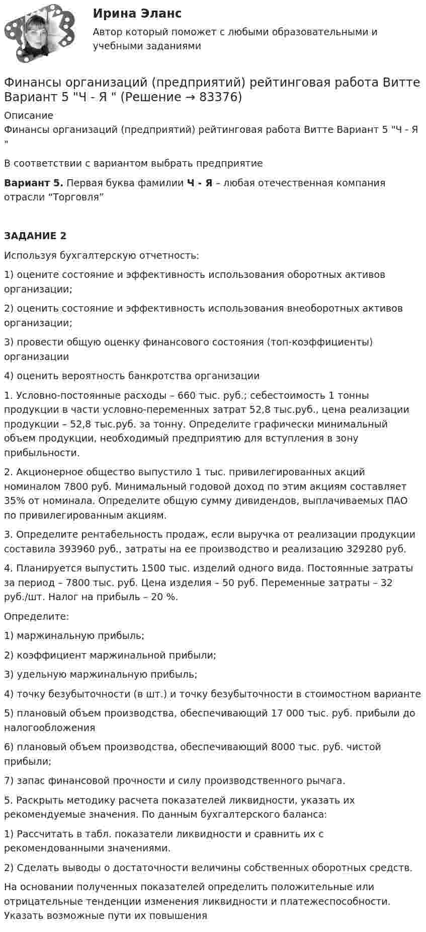     
            Описание
            Финансы организаций (предприятий) рейтинговая работа Витте Вариант 5 Ч - Я В соответствии с вариантом выбрать предприятиеВариант 5. Первая буква фамилии Ч - Я – любая отечественная компания отрасли “Торговля”ЗАДАНИЕ 2Используя бухгалтерскую отчетность:1)   оцените состояние и эффективность использования оборотных активов организации; 2)   оценить состояние и эффективность использования внеоборотных активов организации; 3)   провести общую оценку финансового состояния (топ-коэффициенты) организации4)   оценить вероятность банкротства организации1.   Условно-постоянные расходы – 660 тыс. руб.; себестоимость 1 тонны продукции в части условно-переменных затрат 52,8 тыс.руб., цена реализации продукции – 52,8 тыс.руб. за тонну. Определите графически минимальный объем продукции, необходимый предприятию для вступления в зону прибыльности. 2.   Акционерное общество выпустило 1 тыс. привилегированных акций номиналом 7800 руб. Минимальный годовой доход по этим акциям составляет 35% от номинала. Определите общую сумму дивидендов, выплачиваемых ПАО по привилегированным акциям. 3.   Определите рентабельность продаж, если выручка от реализации продукции составила 393960 руб., затраты на ее производство и реализацию 329280 руб. 4.   Планируется выпустить 1500 тыс. изделий одного вида. Постоянные затраты за период – 7800 тыс. руб. Цена изделия – 50 руб. Переменные затраты – 32 руб./шт. Налог на прибыль – 20 %.Определите:1)   маржинальную прибыль;2)   коэффициент маржинальной прибыли;3)   удельную маржинальную прибыль;4)   точку безубыточности (в шт.) и точку безубыточности в стоимостном варианте 5)   плановый объем производства, обеспечивающий 17 000 тыс. руб. прибыли до налогообложения6)   плановый объем производства, обеспечивающий 8000 тыс. руб. чистой прибыли;7)   запас финансовой прочности и силу производственного рычага. 5.   Раскрыть методику расчета показателей ликвидности, указать их рекомендуемые значения. По данным бухгалтерского баланса:1)   Рассчитать в табл. показатели ликвидности и сравнить их с рекомендованными значениями.2)   Сделать выводы о достаточности величины собственных оборотных средств.На основании полученных показателей определить положительные или отрицательные тенденции изменения ликвидности и платежеспособности. Указать возможные пути их повышения   
            
            
            Финансы организаций (предприятий) ММУ 2023г.Финансы организаций (предприятий) рейтинговая работа Витте Вариант 5  Ч - Я «Финансы организаций (предприятий)» рр  2,  вариант 1 витте Финансы организаций (предприятий) рр 2, вариант 3, витте Финансы организаций (предприятий) рр 2 вариант 4Финансы организаций реального сектора экономики - вариант №8Финансы ответы на тестфинансы организаций виттеФинансы организаций витте Финансы организаций (пкз/контрольная)Финансы организаций (предприятий)Финансы организаций (предприятий)Финансы организаций (предприятий) вариант 1ФИНАНСЫ ОРГАНИЗАЦИЙ (ПРЕДПРИЯТИЙ) вариант 2 витте