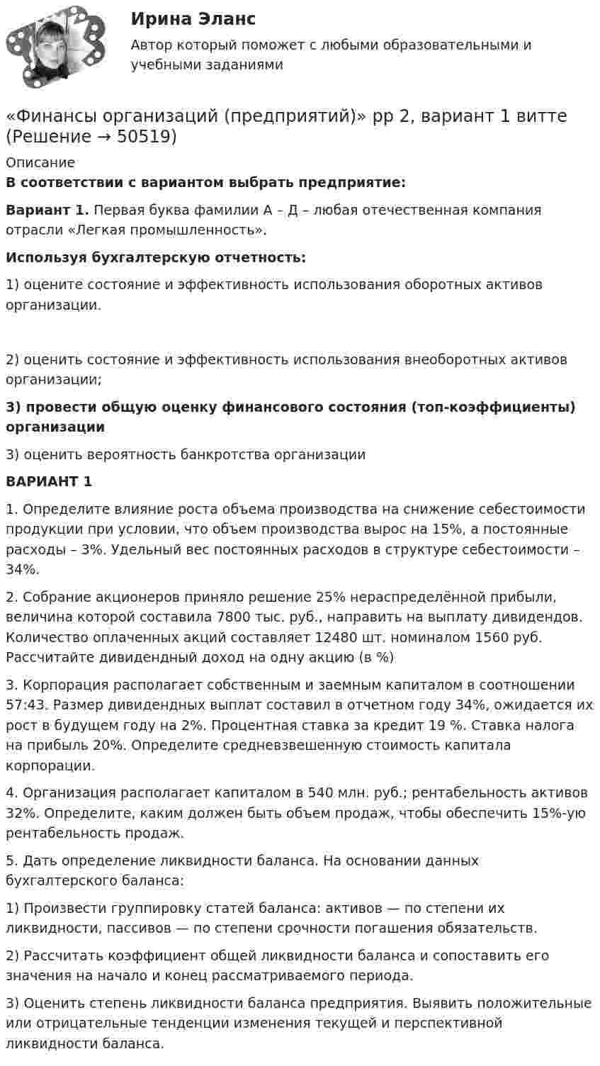      
            Описание
             В соответствии с вариантом выбрать предприятие: Вариант 1. Первая буква фамилии А – Д – любая отечественная компания отрасли «Легкая промышленность». Используя бухгалтерскую отчетность:	1)             оцените состояние и эффективность использования оборотных активов организации.2)	оценить состояние и эффективность использования внеоборотных активов организации;  3) провести общую оценку финансового состояния (топ-коэффициенты) организации3) оценить вероятность банкротства организации ВАРИАНТ 1 	1.              Определите влияние роста объема производства на снижение себестоимости продукции при условии, что объем производства вырос на 15%, а постоянные расходы – 3%. Удельный вес постоянных расходов в структуре себестоимости – 34%.  	2.              Собрание акционеров приняло решение 25% нераспределённой прибыли, величина которой составила 7800 тыс. руб., направить на выплату дивидендов. Количество оплаченных акций составляет 12480 шт. номиналом 1560 руб. Рассчитайте дивидендный доход на одну акцию (в %)3.              Корпорация располагает собственным и заемным капиталом в соотношении 57:43. Размер дивидендных выплат составил в отчетном году 34%, ожидается их рост в будущем году на 2%. Процентная ставка за кредит 19 %. Ставка налога на прибыль 20%. Определите средневзвешенную стоимость капитала корпорации.4. 	Организация располагает капиталом в 540 млн. руб.; рентабельность активов 32%. Определите, каким должен быть объем продаж, чтобы обеспечить 15%-ую рентабельность продаж.5. Дать определение ликвидности баланса. На основании данных бухгалтерского баланса: 1)	Произвести группировку статей баланса: активов — по степени их ликвидности, пассивов — по степени срочности погашения обязательств.2)	Рассчитать коэффициент общей ликвидности баланса и сопоставить его значения на начало и конец рассматриваемого периода.3)	Оценить степень ликвидности баланса предприятия. Выявить положительные или отрицательные тенденции изменения текущей и перспективной ликвидности баланса.  
            
            
            Финансы организаций (предприятий) рейтинговая работа Витте Вариант 5  Ч - Я «Финансы организаций (предприятий)» рр  2,  вариант 1 витте Финансы организаций (предприятий) рр 2, вариант 3, витте Финансы организаций (предприятий) рр 2 вариант 4Финансы организаций реального сектора экономики - вариант №8Финансы ответы на тест💯 Финансы (правильные ответы на тест Синергия / МОИ / МТИ / МосАП)Финансы организаций витте Финансы организаций (пкз/контрольная)Финансы организаций (предприятий)Финансы организаций (предприятий)Финансы организаций (предприятий) вариант 1ФИНАНСЫ ОРГАНИЗАЦИЙ (ПРЕДПРИЯТИЙ) вариант 2 виттеФинансы организаций (предприятий) ММУ