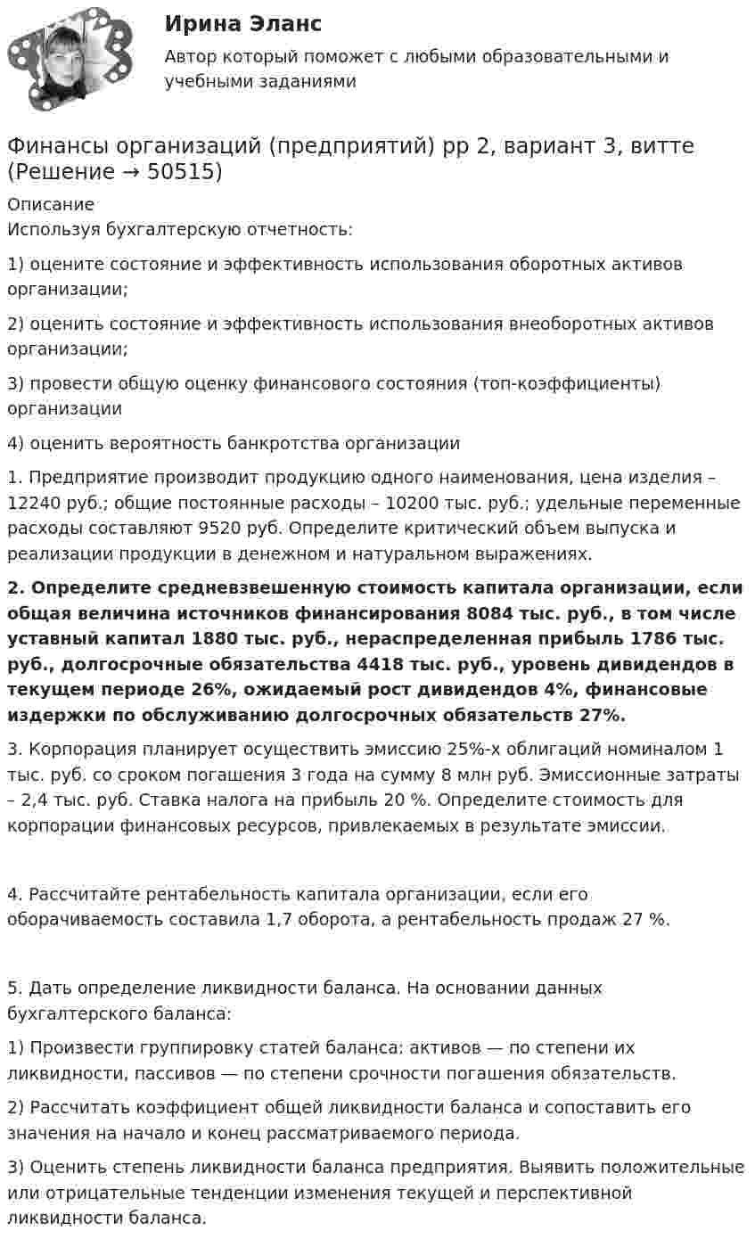      
            Описание
            Используя бухгалтерскую отчетность:1)	оцените состояние и эффективность использования оборотных активов организации; 2)	оценить состояние и эффективность использования внеоборотных активов организации; 3)	провести общую оценку финансового состояния (топ-коэффициенты) организации4)	оценить вероятность банкротства организации1.	Предприятие производит продукцию одного наименования, цена изделия – 12240 руб.; общие постоянные расходы – 10200 тыс. руб.; удельные переменные расходы составляют 9520 руб. Определите критический объем выпуска и реализации продукции в денежном и натуральном выражениях.2.   Определите средневзвешенную стоимость капитала организации, если общая величина источников финансирования 8084 тыс. руб., в том числе уставный капитал 1880 тыс. руб., нераспределенная прибыль 1786 тыс. руб., долгосрочные обязательства 4418 тыс. руб., уровень дивидендов в текущем периоде 26%, ожидаемый рост дивидендов 4%, финансовые издержки по обслуживанию долгосрочных обязательств 27%.3.	Корпорация планирует осуществить эмиссию 25%-х облигаций номиналом 1 тыс. руб. со сроком погашения 3 года на сумму 8 млн руб. Эмиссионные затраты – 2,4 тыс. руб. Ставка налога на прибыль 20 %. Определите стоимость для корпорации финансовых ресурсов, привлекаемых в результате эмиссии.4.	Рассчитайте рентабельность капитала организации, если его оборачиваемость составила 1,7 оборота, а рентабельность продаж 27 %.5.	Дать определение ликвидности баланса. На основании данных бухгалтерского баланса: 1)	Произвести группировку статей баланса: активов — по степени их ликвидности, пассивов — по степени срочности погашения обязательств.2)	Рассчитать коэффициент общей ликвидности баланса и сопоставить его значения на начало и конец рассматриваемого периода.3)	Оценить степень ликвидности баланса предприятия. Выявить положительные или отрицательные тенденции изменения текущей и перспективной ликвидности баланса.  
            
            
            «Финансы организаций (предприятий)» рр  2,  вариант 1 витте Финансы организаций (предприятий) рр 2, вариант 3, витте Финансы организаций (предприятий) рр 2 вариант 4Финансы организаций реального сектора экономики - вариант №8Финансы ответы на тест💯 Финансы (правильные ответы на тест Синергия / МОИ / МТИ / МосАП)Финансы предприятий и коммерческих организаций - это ...Финансы организаций (пкз/контрольная)Финансы организаций (предприятий)Финансы организаций (предприятий)Финансы организаций (предприятий) вариант 1ФИНАНСЫ ОРГАНИЗАЦИЙ (ПРЕДПРИЯТИЙ) вариант 2 виттеФинансы организаций (предприятий) ММУФинансы организаций (предприятий) ММУ 2023г.