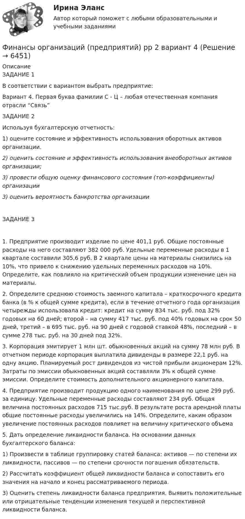      
          Описание
          ЗАДАНИЕ 1В соответствии с вариантом выбрать предприятие:Вариант 4. Первая буква фамилии С - Ц – любая отечественная компания отрасли “Связь”ЗАДАНИЕ 2Используя бухгалтерскую отчетность:1)	оцените состояние и эффективность использования оборотных активов организации. 2)      оценить состояние и эффективность использования внеоборотных активов организации;  3) провести общую оценку финансового состояния (топ-коэффициенты) организации 3) оценить вероятность банкротства организацииЗАДАНИЕ 31.	Предприятие производит изделие по цене 401,1 руб. Общие постоянные расходы на него составляют 382 000 руб. Удельные переменные расходы в 1 квартале составили 305,6 руб. В 2 квартале цены на материалы снизились на 10%, что привело к снижению удельных переменных расходов на 10%. Определите, как повлияло на критический объем продукции изменение цен на материалы.2. Определите среднюю стоимость заемного капитала – краткосрочного кредита банка (в % к общей сумме кредита), если в течение отчетного года организация четырежды использовала кредит: кредит на сумму 834 тыс. руб. под 32% годовых на 60 дней; второй – на сумму 417 тыс. руб. под 40% годовых на срок 50 дней, третий – в 695 тыс. руб. на 90 дней с годовой ставкой 48%, последний – в сумме 278 тыс. руб. на 30 дней под 32%.3. Корпорация эмитирует 1 млн шт. обыкновенных акций на сумму 78 млн руб. В отчетном периоде корпорация выплатила дивиденды в размере 22,1 руб. на одну акцию. Планируемый рост дивидендов из чистой прибыли акционерам 12%. Затраты по эмиссии обыкновенных акций составляли 3% к общей сумме эмиссии. Определите стоимость дополнительного акционерного капитала.4. Предприятие производит продукцию одного наименования по цене 299 руб. за единицу. Удельные переменные расходы составляют 234 руб. Общая величина постоянных расходов 715 тыс.руб. В результате роста арендной платы общие постоянные расходы увеличились на 14%. Определите, каким образом увеличение постоянных расходов повлияет на величину критического объема5. Дать определение ликвидности баланса. На основании данных бухгалтерского баланса: 1) Произвести в таблице группировку статей баланса: активов — по степени их ликвидности, пассивов — по степени срочности погашения обязательств.2) Рассчитать коэффициент общей ликвидности баланса и сопоставить его значения на начало и конец рассматриваемого периода.3) Оценить степень ликвидности баланса предприятия. Выявить положительные или отрицательные тенденции изменения текущей и перспективной ликвидности баланса.  
            
            
            Финансы организаций (предприятий) рр 2, вариант 3, витте Финансы организаций (предприятий) рр 2 вариант 4Финансы организаций реального сектора экономики - вариант №8Финансы ответы на тест💯 Финансы (правильные ответы на тест Синергия / МОИ / МТИ / МосАП)Финансы предприятий и коммерческих организаций - это ...Финансы предприятий и организацийФинансы организаций (предприятий)Финансы организаций (предприятий)Финансы организаций (предприятий) вариант 1ФИНАНСЫ ОРГАНИЗАЦИЙ (ПРЕДПРИЯТИЙ) вариант 2 виттеФинансы организаций (предприятий) ММУФинансы организаций (предприятий) ММУ 2023г.Финансы организаций (предприятий) рейтинговая работа Витте Вариант 5  Ч - Я 