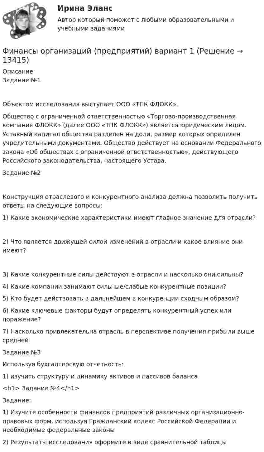     
          Описание
          Задание №1Объектом исследования выступает ООО «ТПК ФЛОКК».Общество с ограниченной ответственностью «Торгово-производственная компания ФЛОКК» (далее ООО «ТПК ФЛОКК») является юридическим лицом. Уставный капитал общества разделен на доли, размер которых определен учредительными документами. Общество действует на основании Федерального закона «Об обществах с ограниченной ответственностью», действующего Российского законодательства, настоящего Устава. Задание №2Конструкция отраслевого и конкурентного анализа должна позволить получить ответы на следующие вопросы:1)	Какие экономические характеристики имеют главное значение для отрасли?2)	Что является движущей силой изменений в отрасли и какое влияние они имеют?3)	Какие конкурентные силы действуют в отрасли и насколько они сильны?4)	Какие компании занимают сильные/слабые конкурентные позиции?5)	Кто будет действовать в дальнейшем в конкуренции сходным образом?6)	Какие ключевые факторы будут определять конкурентный успех или поражение?7)	Насколько привлекательна отрасль в перспективе получения прибыли выше среднейЗадание №3Используя бухгалтерскую отчетность:1)	изучить структуру и динамику активов и пассивов баланса<h1>	Задание №4</h1> Задание:1) Изучите особенности финансов предприятий различных организационно- правовых форм, используя Гражданский кодекс Российской Федерации и необходимые федеральные законы2) Результаты исследования оформите в виде сравнительной таблицы  
            
            
            Финансы организаций (предприятий)Финансы организаций (предприятий) вариант 1ФИНАНСЫ ОРГАНИЗАЦИЙ (ПРЕДПРИЯТИЙ) вариант 2 виттеФинансы организаций (предприятий) ММУФинансы организаций (предприятий) ММУ 2023г.Финансы организаций (предприятий) рейтинговая работа Витте Вариант 5  Ч - Я «Финансы организаций (предприятий)» рр  2,  вариант 1 витте финансы организаций вариант 1финансы организаций вариант 3Финансы организаций вариант 3 Финансы организаций вариант 3 финансы организаций виттеФинансы организаций витте Финансы организаций (пкз/контрольная)