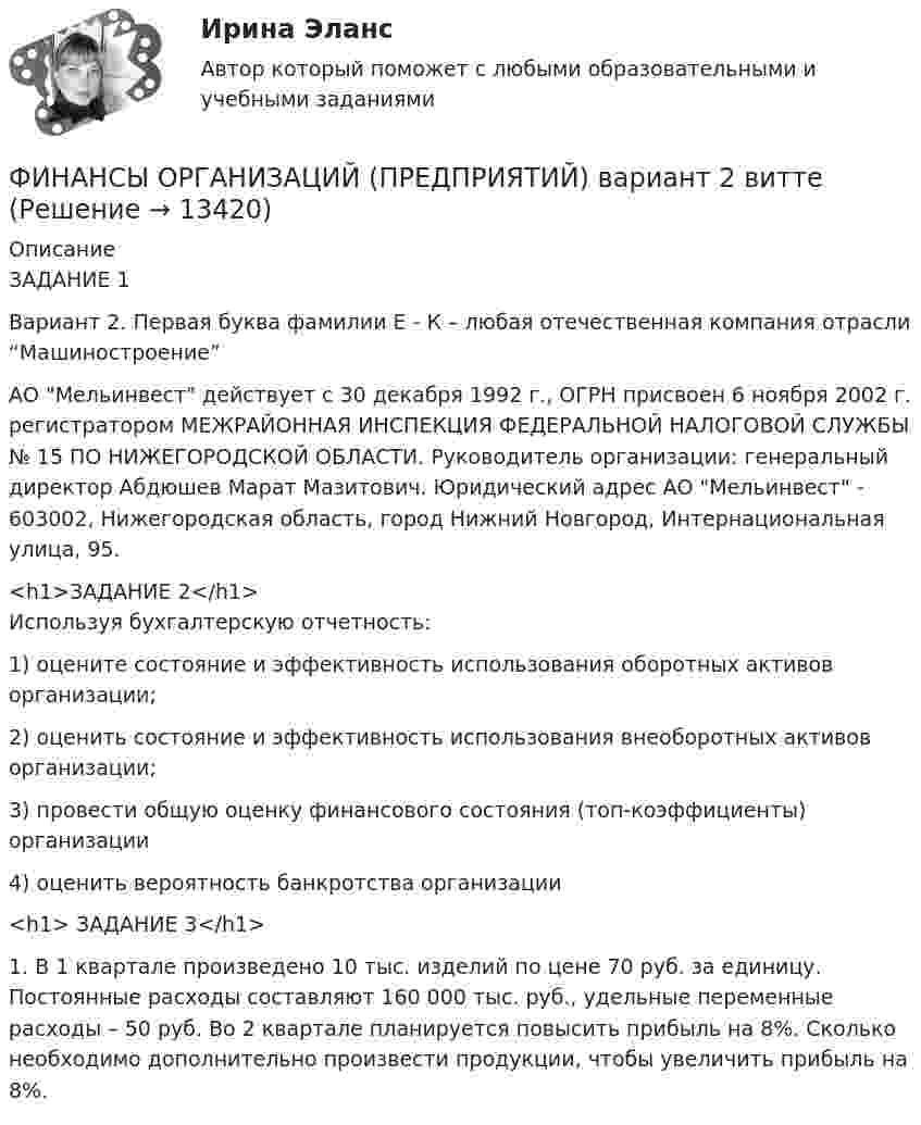      
          Описание
          ЗАДАНИЕ 1Вариант 2. Первая буква фамилии Е - К – любая отечественная компания отрасли “Машиностроение”АО Мельинвест действует с 30 декабря 1992 г., ОГРН присвоен 6 ноября 2002 г. регистратором МЕЖРАЙОННАЯ ИНСПЕКЦИЯ ФЕДЕРАЛЬНОЙ НАЛОГОВОЙ СЛУЖБЫ № 15 ПО НИЖЕГОРОДСКОЙ ОБЛАСТИ. Руководитель организации: генеральный директор Абдюшев Марат Мазитович. Юридический адрес АО Мельинвест - 603002, Нижегородская область, город Нижний Новгород, Интернациональная улица, 95.<h1>ЗАДАНИЕ 2</h1>Используя бухгалтерскую отчетность:1)   оцените состояние и эффективность использования оборотных активов организации; 2)   оценить состояние и эффективность использования внеоборотных активов организации; 3)   провести общую оценку финансового состояния (топ-коэффициенты) организации4)   оценить вероятность банкротства организации<h1>	ЗАДАНИЕ 3</h1> 	1.             В 1 квартале произведено 10 тыс. изделий по цене 70 руб. за единицу. Постоянные расходы составляют 160 000 тыс. руб., удельные переменные расходы – 50 руб. Во 2 квартале планируется повысить прибыль на 8%. Сколько необходимо дополнительно произвести продукции, чтобы увеличить прибыль на 8%.   
            
            
            Финансы организаций (предприятий) вариант 1ФИНАНСЫ ОРГАНИЗАЦИЙ (ПРЕДПРИЯТИЙ) вариант 2 виттеФинансы организаций (предприятий) ММУФинансы организаций (предприятий) ММУ 2023г.Финансы организаций (предприятий) рейтинговая работа Витте Вариант 5  Ч - Я «Финансы организаций (предприятий)» рр  2,  вариант 1 витте Финансы организаций (предприятий) рр 2, вариант 3, витте финансы организаций вариант 3Финансы организаций вариант 3 Финансы организаций вариант 3 финансы организаций виттеФинансы организаций витте Финансы организаций (пкз/контрольная)Финансы организаций (предприятий)