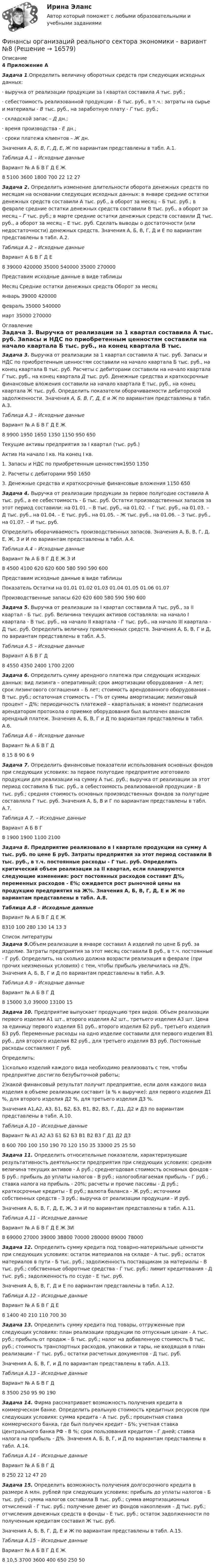     
          Описание
          4 Приложение А Задача 1.Определить величину оборотных средств при следующих исходных данных:·                    выручка от реализации продукции за I квартал составила А тыс. руб.;·                    себестоимость реализованной продукции - Б тыс. руб., в т.ч.: затраты на сырье и материалы - В тыс. руб., на заработную плату - Г тыс. руб.;·                    складской запас – Д дн.;·                    время производства - Е дн.; ·                    сроки платежа клиентов – Ж дн.	Значения А, Б, В, Г, Д, Е, Ж по вариантам представлены в табл. А.1.Таблица А.1 – Исходные данные  Вариант № А Б В Г Д Е Ж   8 5100 3600 1800 700 22 12 27 Задача 2. Определить изменение длительности оборота денежных средств по месяцам на основании следующих исходных данных: в январе средние остатки денежных средств составили А тыс. руб., а оборот за месяц – Б тыс. руб.; в феврале средние остатки денежных средств составили В тыс. руб., а оборот за месяц – Г тыс. руб.; в марте средние остатки денежных средств составили Д тыс. руб., а оборот за месяц – Е тыс. руб. Сделать выводы о достаточности (или недостаточности) денежных средств. Значения А, Б, В, Г, Д и Е по вариантам представлены в табл. А.2.Таблица А.2 – Исходные данныe  Вариант А Б В Г Д Е   8 39000 420000 35000 540000 35000 270000    	Представим исходные данные в виде таблицы   Месяц Средние остатки денежных средств Оборот за месяц   январь 39000 420000   февраль 35000 540000   март 35000 270000  
          Оглавление
           Задача 3. Выручка от реализации за 1 квартал составила А тыс. руб. Запасы и НДС по приобретенным ценностям составили на начало квартала Б тыс. руб., на конец квартала В тыс. руб. Расчеты с дебиторами составили на начало квартала Г тыс. руб., на конец квартала Д тыс. руб. Денежные средства и краткосрочные финансовые вложения составили на начало квартала Е тыс. руб., на конец квартала Ж тыс. руб. Определить показатели оборачиваемости дебиторской задолженности. Значения А, Б, В, Г, Д, Е и Ж по вариантам представлены в табл. А.3.Таблица А.3 – Исходные данные  Вариант № А Б В Г Д Е Ж   8 9900 1950 1650 1350 1150 950 650  	Текущие активы предприятия за I квартал (тыс. руб.)  Актив На начало I кв. На конец I кв.   1. Запасы и НДС по приобретенным ценностям1950 13502. Расчеты с дебиторами  950 16503. Денежные средства и краткосрочные финансовые вложения 1150 650 Задача 4. Выручка от реализации продукции за первое полугодие составила А тыс. руб., а ее себестоимость - Б тыс. руб. Остатки производственных запасов за этот период составили: на 01.01. – В тыс. руб., на 01.02. – Г тыс. руб., на 01.03. – Д тыс. руб., на 01.04. – Е тыс. руб., на 01.05. – Ж тыс. руб., на 01.06. – З тыс. руб., на 01.07. – И тыс. руб.	Определить оборачиваемость производственных запасов. Значения А, Б, В, Г, Д, Е, Ж, З и И по вариантам представлены в табл. А.4.Таблица А.4 – Исходные данные  Вариант № А Б В Г Д Е Ж З И   8 4500 4100 620 620 600 580 590 590 600  	Представим исходные данные в виде таблицы   Показатель Остатки на   01.01 01.02 01.03 01.04 01.05 01.06 01.07   Производственные запасы  620  620  600  580  590  590  600 Задача 5. Выручка от реализации за I квартал составила А тыс. руб., за II квартал - Б тыс. руб. Величина текущих активов составляла: на начало I квартала - В тыс. руб., на начало II квартала - Г тыс. руб., на начало III квартала - Д тыс. руб. Определить величину привлеченных средств. Значения А, Б, В, Г и Д, по вариантам представлены в табл. А.5.Таблица А.5 – Исходные данные  Вариант А Б В Г Д   8 4550 4350 2400 1700 2200 Задача 6. Определить сумму арендного платежа при следующих исходных данных: вид лизинга – оперативный; срок амортизации оборудования – А лет; срок лизингового соглашения – Б лет; стоимость арендованного оборудования – В тыс. руб.; остаточная стоимость – Г% от суммы амортизации; лизинговый процент – Д%; периодичность платежей – квартальная; в момент подписания арендатором протокола о приемке оборудования был выплачен авансом арендный платеж. Значения А, Б, В, Г и Д по вариантам представлены в табл. А.6.Таблица А.6 – Исходные данные  Вариант № А Б В Г Д   8 15 8 90 6 9 Задача 7. Определить финансовые показатели использования основных фондов при следующих условиях: за первое полугодие предприятие изготовило продукции для реализации на сумму А тыс. руб.; выручка от реализации за этот период составила Б тыс. руб., а себестоимость реализованной продукции - В тыс. руб.; средняя стоимость основных производственных фондов за полугодие составляла Г тыс. руб. Значения А, Б, В и Г по вариантам представлены в табл. А.7.Таблица А.7. – Исходные данные  Вариант А Б В Г   8 1900 1900 1100 2100 Задача 8. Предприятие реализовало в I квартале продукции на сумму А тыс. руб. по цене Б руб. Затраты предприятия за этот период составили В тыс. руб., в т.ч. постоянные расходы - Г тыс. руб. Определить критический объем реализации за II квартал, если планируются следующие изменения: рост постоянных расходов составит Д%, переменных расходов - Е%; ожидается рост рыночной цены на продукцию предприятия на Ж%. Значения А, Б, В, Г, Д, Е и Ж по вариантам представлены в табл. А.8.Таблица А.8 – Исходные данные  Вариант № А Б В Г Д Е Ж   8310 100 280 130 14 13 3 
          Список литературы
           Задача 9.Объем реализации в январе составил А изделий по цене Б руб. за изделие. Затраты предприятия за этот месяц составили В руб., в т.ч. постоянные - Г руб. Определить, на сколько должна возрасти реализация в феврале (при прочих неизменных условиях) с тем, чтобы прибыль увеличилась на Д%. Значения А, Б, В, Г и Д по вариантам представлены в табл. А.9.Таблица А.9 – Исходные данные  Вариант № А Б В Г Д   8 15000 3,0 39000 13100 15 Задача 10. Предприятие выпускает продукцию трех видов. Объем реализации первого изделия A1 шт., второго изделия A2 шт., третьего изделия A3 шт. Цена за единицу первого изделия Б1 руб., второго изделия Б2 руб., третьего изделия Б3 руб. Переменные расходы на одно изделие составили для первого изделия В1 руб., для второго изделия В2 руб., для третьего изделия В3 руб. Постоянные расходы составляют Г руб.	Определить:	1)сколько изделий каждого вида необходимо реализовать с тем, чтобы предприятие достигло безубыточной работы;	2)какой финансовый результат получит предприятие, если доля каждого вида изделия в объеме реализации составит (в % к выручке): для первого изделия Д1 %, для второго изделия Д2 %, для третьего изделия Д3 %.	Значения А1,А2, А3, Б1, Б2, Б3, В1, В2, В3, Г, Д1, Д2 и Д3 по вариантам представлены в табл. А.10.Таблица А.10 – Исходные данные  Вариант № А1 А2 А3 Б1 Б2 Б3 В1 В2 В3 Г Д1 Д2 Д3   8 600 700 100 150 190 70 120 150 35 33000 25 25 50 Задача 11. Определить относительные показатели, характеризующие результативность деятельности предприятия при следующих условиях: средняя величина текущих активов - А руб.; среднегодовая стоимость основных фондов - Б руб.; прибыль до уплаты налогов - В руб.; налогооблагаемая прибыль - Г руб.; ставка налога на прибыль - 20%; расчеты и прочие пассивы - Д руб.; краткосрочные кредиты - Е руб.; валюта баланса - Ж руб.; источники собственных средств - З руб.; выручка от реализации продукции - И руб.	Значения А, Б, В, Г, Д, Е, Ж, З и И по вариантам представлены в табл. А.11.Таблица А.11 – Исходные данные  Вариант №  А Б В Г Д Е Ж ЗИ   8 69000 27000 39000 38800 70000 280000 89000 78000 Задача 12. Определить сумму кредита под товарно-материальные ценности при следующих условиях: остаток материалов на складе - А тыс. руб.; остаток материалов в пути - Б тыс. руб.; задолженность поставщикам за материалы - В тыс. руб.; собственные оборотные средства - Г тыс. руб.; лимит кредитования - Д тыс. руб.; задолженность по ссуде - Е тыс. руб.	Значения А, Б, В, Г, Д и Е по вариантам представлены в табл. А.12.Таблица А.12 – Исходные данные  Вариант № А Б В Г Д Е   8 1400 40 210 110 700 30 Задача 13. Определить сумму кредита под товары, отгруженные при следующих условиях: план реализации продукции по отпускным ценам - А тыс. руб.; прибыль от продаж - Б тыс. руб.; налог на добавленную стоимость В тыс. руб.; стоимость транспортных расходов, упаковки и тары, не входящая в план реализации - Г тыс. руб.; остатки расчетных документов - Д тыс. руб.	Значения А, Б, В, Г, и Д по вариантам представлены в табл. А.13.Таблица А.13 – Исходные данные  Вариант № А Б В Г Д   8 3500 250 95 90 190 Задача 14. Фирма рассматривает возможность получения кредита в коммерческом банке. Определить реальную стоимость кредитных ресурсов при следующих условиях: сумма кредита - А тыс. руб.; процентная ставка коммерческого банка, где был получен кредит - Б%; учетная ставка Центрального банка РФ - В %; срок пользования кредитом - Г дней; ставка налога на прибыль - Д%. Значения А, Б, В, Г, и Д по вариантам представлены в табл. А.14.Таблица А.14 – Исходные данные  Вариант № А Б В Г Д   8 250 22 12 47 20   Задача 15. Определить возможность получения долгосрочного кредита в размере А млн. рублей при следующих условиях: прибыль до уплаты налогов - Б тыс. руб.; сумма налогов составила В тыс. руб.; сумма амортизационных отчислений - Г тыс. руб.; получение денег из фондов накопления – Д тыс. руб.; отчисления денежных средств в фонды - Е тыс. руб.; остаток задолженности по полученным кредитам составил Ж тыс. руб.	Значения А, Б, В, Г, Д, Е и Ж по вариантам представлены в табл. А.15.Таблица А.15 – Исходные данные  Вариант № А Б В Г Д Е Ж   8 10,5 3700 3600 400 650 250 50 
            
            
            Финансы организаций (предприятий) рр 2 вариант 4Финансы организаций реального сектора экономики - вариант №8Финансы ответы на тест💯 Финансы (правильные ответы на тест Синергия / МОИ / МТИ / МосАП)Финансы предприятий и коммерческих организаций - это ...Финансы предприятий и организацийФИНАНСЫ ПРЕДПРИЯТИЙ (ОРГАНИЗАЦИЙ)Финансы организаций (предприятий)Финансы организаций (предприятий) вариант 1ФИНАНСЫ ОРГАНИЗАЦИЙ (ПРЕДПРИЯТИЙ) вариант 2 виттеФинансы организаций (предприятий) ММУФинансы организаций (предприятий) ММУ 2023г.Финансы организаций (предприятий) рейтинговая работа Витте Вариант 5  Ч - Я «Финансы организаций (предприятий)» рр  2,  вариант 1 витте 