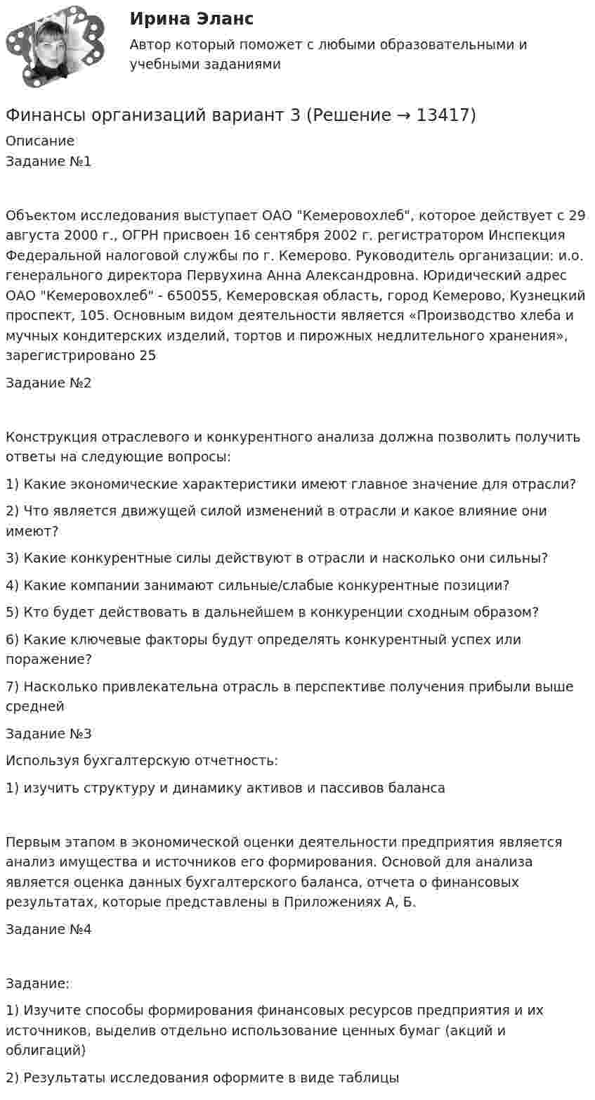      
          Описание
          Задание №1Объектом исследования выступает ОАО Кемеровохлеб, которое действует с 29 августа 2000 г., ОГРН присвоен 16 сентября 2002 г. регистратором Инспекция Федеральной налоговой службы по г. Кемерово. Руководитель организации: и.о. генерального директора Первухина Анна Александровна. Юридический адрес ОАО Кемеровохлеб - 650055, Кемеровская область, город Кемерово, Кузнецкий проспект, 105. Основным видом деятельности является «Производство хлеба и мучных кондитерских изделий, тортов и пирожных недлительного хранения», зарегистрировано 25 Задание №2Конструкция отраслевого и конкурентного анализа должна позволить получить ответы на следующие вопросы:1)	Какие экономические характеристики имеют главное значение для отрасли?2)	Что является движущей силой изменений в отрасли и какое влияние они имеют?3)	Какие конкурентные силы действуют в отрасли и насколько они сильны?4)	Какие компании занимают сильные/слабые конкурентные позиции?5)	Кто будет действовать в дальнейшем в конкуренции сходным образом?6)	Какие ключевые факторы будут определять конкурентный успех или поражение?7)	Насколько привлекательна отрасль в перспективе получения прибыли выше среднейЗадание №3Используя бухгалтерскую отчетность:1)	изучить структуру и динамику активов и пассивов балансаПервым этапом в экономической оценки деятельности предприятия является анализ имущества и источников его формирования. Основой для анализа является оценка данных бухгалтерского баланса, отчета о финансовых результатах, которые представлены в Приложениях А, Б.Задание №4Задание: 1)	Изучите способы формирования финансовых ресурсов предприятия и их источников, выделив отдельно использование ценных бумаг (акций и облигаций)2)	Результаты исследования оформите в виде таблицы  
            
            
            финансы организаций вариант 3Финансы организаций вариант 3 Финансы организаций вариант 3 финансы организаций виттеФинансы организаций витте Финансы организаций (пкз/контрольная)Финансы организаций (предприятий)⭐ Финансы, налоги и налогообложение [без тем] (ответы на тест Синергия / МОИ / МТИ / МосАП, май 2023)Финансы, налоги и налогообложение. Тест СинергияФинансы, налоги и налогообложение (тест с ответами Синергия/МОИ/ МТИ)Финансы, налоги, налогообложениеФинансы некоммерческих организацийФинансы организациифинансы организаций 