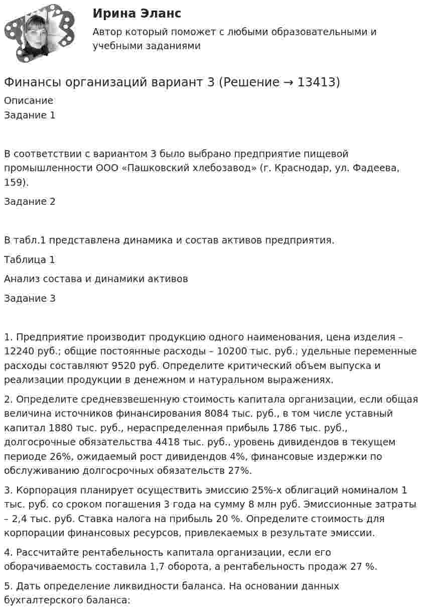      
          Описание
          Задание 1В соответствии с вариантом 3 было выбрано предприятие пищевой промышленности ООО «Пашковский хлебозавод» (г. Краснодар, ул. Фадеева, 159).Задание 2В табл.1 представлена динамика и состав активов предприятия.Таблица 1Анализ состава и динамики активовЗадание 31.	Предприятие производит продукцию одного наименования, цена изделия – 12240 руб.; общие постоянные расходы – 10200 тыс. руб.; удельные переменные расходы составляют 9520 руб. Определите критический объем выпуска и реализации продукции в денежном и натуральном выражениях.2.	Определите средневзвешенную стоимость капитала организации, если общая величина источников финансирования 8084 тыс. руб., в том числе уставный капитал 1880 тыс. руб., нераспределенная прибыль 1786 тыс. руб., долгосрочные обязательства 4418 тыс. руб., уровень дивидендов в текущем периоде 26%, ожидаемый рост дивидендов 4%, финансовые издержки по обслуживанию долгосрочных обязательств 27%.3.	Корпорация планирует осуществить эмиссию 25%-х облигаций номиналом 1 тыс. руб. со сроком погашения 3 года на сумму 8 млн руб. Эмиссионные затраты – 2,4 тыс. руб. Ставка налога на прибыль 20 %. Определите стоимость для корпорации финансовых ресурсов, привлекаемых в результате эмиссии.4.	Рассчитайте рентабельность капитала организации, если его оборачиваемость составила 1,7 оборота, а рентабельность продаж 27 %.5.	Дать определение ликвидности баланса. На основании данных бухгалтерского баланса:   
            
            
            Финансы организаций вариант 3 Финансы организаций вариант 3 финансы организаций виттеФинансы организаций витте Финансы организаций (пкз/контрольная)Финансы организаций (предприятий)Финансы организаций (предприятий)Финансы, налоги и налогообложение. Тест СинергияФинансы, налоги и налогообложение (тест с ответами Синергия/МОИ/ МТИ)Финансы, налоги, налогообложениеФинансы некоммерческих организацийФинансы организациифинансы организаций финансы организаций вариант 1