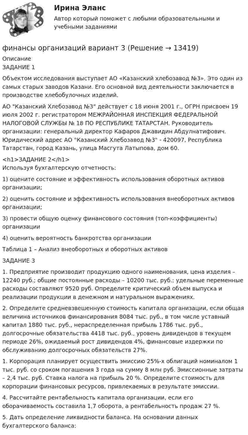      
          Описание
          ЗАДАНИЕ 1Объектом исследования выступает АО «Казанский хлебозавод №3». Это один из самых старых заводов Казани. Его основной вид деятельности заключается в производстве хлебобулочных изделий. АО Казанский Хлебозавод №3 действует с 18 июня 2001 г., ОГРН присвоен 19 июля 2002 г. регистратором МЕЖРАЙОННАЯ ИНСПЕКЦИЯ ФЕДЕРАЛЬНОЙ НАЛОГОВОЙ СЛУЖБЫ № 18 ПО РЕСПУБЛИКЕ ТАТАРСТАН. Руководитель организации: генеральный директор Кафаров Джавидин Абдулнатифович. Юридический адрес АО Казанский Хлебозавод №3 - 420097, Республика Татарстан, город Казань, улица Масгута Латыпова, дом 60.<h1>ЗАДАНИЕ 2</h1>Используя бухгалтерскую отчетность:1)   оцените состояние и эффективность использования оборотных активов организации; 2)   оценить состояние и эффективность использования внеоборотных активов организации; 3)   провести общую оценку финансового состояния (топ-коэффициенты) организации4)   оценить вероятность банкротства организацииТаблица 1 – Анализ внеоборотных и оборотных активовЗАДАНИЕ 31.	Предприятие производит продукцию одного наименования, цена изделия – 12240 руб.; общие постоянные расходы – 10200 тыс. руб.; удельные переменные расходы составляют 9520 руб. Определите критический объем выпуска и реализации продукции в денежном и натуральном выражениях.2.	Определите средневзвешенную стоимость капитала организации, если общая величина источников финансирования 8084 тыс. руб., в том числе уставный капитал 1880 тыс. руб., нераспределенная прибыль 1786 тыс. руб., долгосрочные обязательства 4418 тыс. руб., уровень дивидендов в текущем периоде 26%, ожидаемый рост дивидендов 4%, финансовые издержки по обслуживанию долгосрочных обязательств 27%.	1.             Корпорация планирует осуществить эмиссию 25%-х облигаций номиналом 1 тыс. руб. со сроком погашения 3 года на сумму 8 млн руб. Эмиссионные затраты – 2,4 тыс. руб. Ставка налога на прибыль 20 %. Определите стоимость для корпорации финансовых ресурсов, привлекаемых в результате эмиссии.4.	Рассчитайте рентабельность капитала организации, если его оборачиваемость составила 1,7 оборота, а рентабельность продаж 27 %.5.	Дать определение ликвидности баланса. На основании данных бухгалтерского баланса:   
            
            
            финансы организаций вариант 1финансы организаций вариант 3Финансы организаций вариант 3 Финансы организаций вариант 3 финансы организаций виттеФинансы организаций витте Финансы организаций (пкз/контрольная)💯 Финансы, налоги и налогообложение [8 тем] (ответы на тест Синергия / МОИ / МТИ / МосАП, ноябрь 2023)⭐ Финансы, налоги и налогообложение [без тем] (ответы на тест Синергия / МОИ / МТИ / МосАП, май 2023)Финансы, налоги и налогообложение. Тест СинергияФинансы, налоги и налогообложение (тест с ответами Синергия/МОИ/ МТИ)Финансы, налоги, налогообложениеФинансы некоммерческих организацийФинансы организации