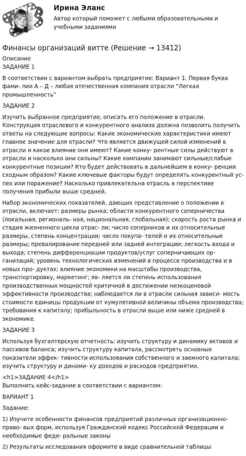      
          Описание
          ЗАДАНИЕ 1В соответствии с вариантом выбрать предприятие: Вариант 1. Первая буква фами- лии А – Д – любая отечественная компания отрасли “Легкая промышленность”ЗАДАНИЕ 2Изучить выбранное предприятие, описать его положение в отрасли. Конструкция отраслевого и конкурентного анализа должна позволить получить ответы на следующие вопросы: Какие экономические характеристики имеют главное значение для отрасли? Что является движущей силой изменений в отрасли и какое влияние они имеют? Какие конку- рентные силы действуют в отрасли и насколько они сильны? Какие компании занимают сильные/слабые конкурентные позиции? Кто будет действовать в дальнейшем в конку- ренции сходным образом? Какие ключевые факторы будут определять конкурентный ус- пех или поражение? Насколько привлекательна отрасль в перспективе получения прибыли выше средней.Набор экономических показателей, дающих представление о положении в отрасли, включает: размеры рынка; области конкурентного соперничества (локальная, региональ- ная, национальная, глобальная); скорость роста рынка и стадия жизненного цикла отрас- ли; число соперников и их относительные размеры, степень концентрации; число покупа- телей и их относительные размеры; превалирование передней или задней интеграции; легкость входа и выхода; степень дифференциации продуктов/услуг соперничающих ор- ганизаций; уровень технологических изменений в процессе производства и в новых про- дуктах; влияние экономики на масштабы производства, транспортировку, маркетинг; яв- ляется ли степень использования производственных мощностей критичной в достижении низкоценовой эффективности производства; наблюдается ли в отрасли сильная зависи- мость стоимости единицы продукции от кумулятивной величины объема производства; требования к капиталу; прибыльность в отрасли выше или ниже средней в экономике.ЗАДАНИЕ 3Используя бухгалтерскую отчетность: изучить структуру и динамику активов и пассивов баланса; изучить структуру капитала, рассмотреть основные показатели эффек- тивности использования собственного и заемного капитала; изучить структуру и динами- ку доходов и расходов предприятии.<h1>ЗАДАНИЕ 4</h1>Выполнить кейс-задание в соответствии с вариантом:ВАРИАНТ 1Задание:	1) Изучите особенности финансов предприятий различных организационно- право- вых форм, используя Гражданский кодекс Российской Федерации и необходимые феде- ральные законы2) Результаты исследования оформите в виде сравнительной таблицы  
            
            
            финансы организаций виттеФинансы организаций витте Финансы организаций (пкз/контрольная)Финансы организаций (предприятий)Финансы организаций (предприятий)Финансы организаций (предприятий) вариант 1ФИНАНСЫ ОРГАНИЗАЦИЙ (ПРЕДПРИЯТИЙ) вариант 2 виттеФинансы, налоги, налогообложениеФинансы некоммерческих организацийФинансы организациифинансы организаций финансы организаций вариант 1финансы организаций вариант 3Финансы организаций вариант 3 