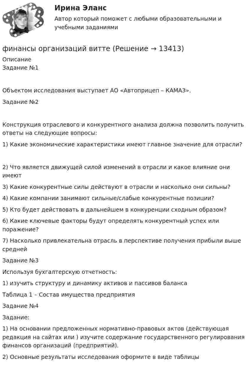      
          Описание
          Задание №1Объектом исследования выступает АО «Автоприцеп – КАМАЗ».Задание №2Конструкция отраслевого и конкурентного анализа должна позволить получить ответы на следующие вопросы:1)	Какие экономические характеристики имеют главное значение для отрасли?2)	Что является движущей силой изменений в отрасли и какое влияние они имеют3)	Какие конкурентные силы действуют в отрасли и насколько они сильны?4)	Какие компании занимают сильные/слабые конкурентные позиции?5)	Кто будет действовать в дальнейшем в конкуренции сходным образом?6)	Какие ключевые факторы будут определять конкурентный успех или поражение?7)	Насколько привлекательна отрасль в перспективе получения прибыли выше среднейЗадание №3Используя бухгалтерскую отчетность:1)	изучить структуру и динамику активов и пассивов балансаТаблица 1 – Состав имущества предприятия Задание №4Задание: 1)	На основании предложенных нормативно-правовых актов (действующая редакция на сайтах  или ) изучите содержание государственного регулирования финансов организаций (предприятий). 2)	Основные результаты исследования оформите в виде таблицы  
            
            
            Финансы организаций вариант 3 финансы организаций виттеФинансы организаций витте Финансы организаций (пкз/контрольная)Финансы организаций (предприятий)Финансы организаций (предприятий)Финансы организаций (предприятий) вариант 1Финансы, налоги и налогообложение (тест с ответами Синергия/МОИ/ МТИ)Финансы, налоги, налогообложениеФинансы некоммерческих организацийФинансы организациифинансы организаций финансы организаций вариант 1финансы организаций вариант 3