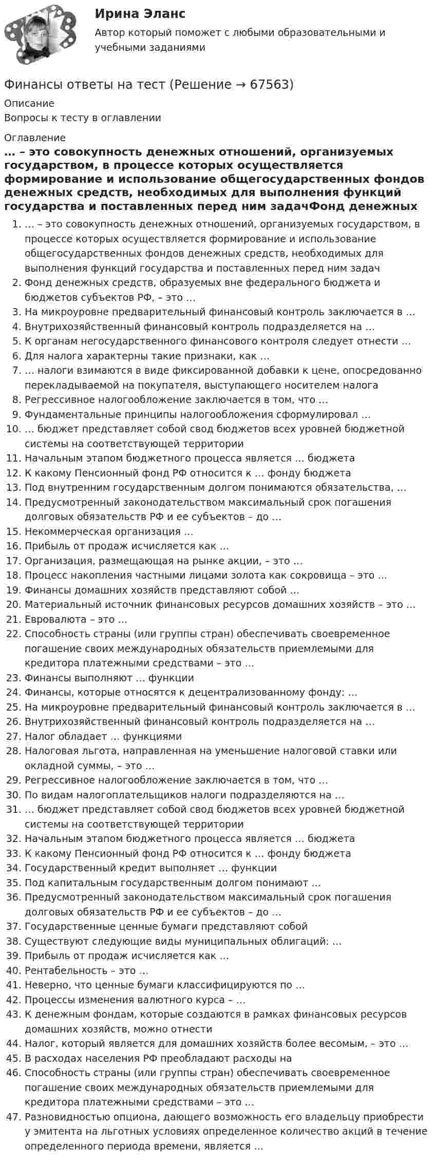      
            Описание
            Вопросы к тесту в оглавлении 
            Оглавление
            … – это совокупность денежных отношений, организуемых государством, в процессе которых осуществляется формирование и использование общегосударственных фондов денежных средств, необходимых для выполнения функций государства и поставленных перед ним задачФонд денежных средств, образуемых вне федерального бюджета и бюджетов субъектов РФ, – это …На микроуровне предварительный финансовый контроль заключается в …Внутрихозяйственный финансовый контроль подразделяется на …К органам негосударственного финансового контроля следует отнести …Для налога характерны такие признаки, как …… налоги взимаются в виде фиксированной добавки к цене, опосредованно перекладываемой на покупателя, выступающего носителем налогаРегрессивное налогообложение заключается в том, что …Фундаментальные принципы налогообложения сформулировал …… бюджет представляет собой свод бюджетов всех уровней бюджетной системы на соответствующей территорииНачальным этапом бюджетного процесса является … бюджетаК какому Пенсионный фонд РФ относится к … фонду бюджетаПод внутренним государственным долгом понимаются обязательства, …Предусмотренный законодательством максимальный срок погашения долговых обязательств РФ и ее субъектов – до …Некоммерческая организация …Прибыль от продаж исчисляется как …Организация, размещающая на рынке акции, – это …Процесс накопления частными лицами золота как сокровища – это …Финансы домашних хозяйств представляют собой …Материальный источник финансовых ресурсов домашних хозяйств – это …Евровалюта – это …Способность страны (или группы стран) обеспечивать своевременное погашение своих международных обязательств приемлемыми для кредитора платежными средствами – это …Финансы выполняют … функцииФинансы, которые относятся к децентрализованному фонду: …На микроуровне предварительный финансовый контроль заключается в …Внутрихозяйственный финансовый контроль подразделяется на …Налог обладает … функциямиНалоговая льгота, направленная на уменьшение налоговой ставки или окладной суммы, – это …Регрессивное налогообложение заключается в том, что …По видам налогоплательщиков налоги подразделяются на …… бюджет представляет собой свод бюджетов всех уровней бюджетной системы на соответствующей территорииНачальным этапом бюджетного процесса является … бюджетаК какому Пенсионный фонд РФ относится к … фонду бюджетаГосударственный кредит выполняет … функцииПод капитальным государственным долгом понимают …Предусмотренный законодательством максимальный срок погашения долговых обязательств РФ и ее субъектов – до …Государственные ценные бумаги представляют собой Существуют следующие виды муниципальных облигаций: …Прибыль от продаж исчисляется как …Рентабельность – это …Неверно, что ценные бумаги классифицируются по …Процессы изменения валютного курса – …К денежным фондам, которые создаются в рамках финансовых ресурсов домашних хозяйств, можно отнести Налог, который является для домашних хозяйств более весомым, – это …В расходах населения РФ преобладают расходы на Способность страны (или группы стран) обеспечивать своевременное погашение своих международных обязательств приемлемыми для кредитора платежными средствами – это ...Разновидностью опциона, дающего возможность его владельцу приобрести у эмитента на льготных условиях определенное количество акций в течение определенного периода времени, является …  
            
            
            Финансы организаций реального сектора экономики - вариант №8Финансы ответы на тест💯 Финансы (правильные ответы на тест Синергия / МОИ / МТИ / МосАП)Финансы предприятий и коммерческих организаций - это ...Финансы предприятий и организацийФИНАНСЫ ПРЕДПРИЯТИЙ (ОРГАНИЗАЦИЙ)Финансы предприятий (организаций) Практическая работа Финансы организаций (предприятий) вариант 1ФИНАНСЫ ОРГАНИЗАЦИЙ (ПРЕДПРИЯТИЙ) вариант 2 виттеФинансы организаций (предприятий) ММУФинансы организаций (предприятий) ММУ 2023г.Финансы организаций (предприятий) рейтинговая работа Витте Вариант 5  Ч - Я «Финансы организаций (предприятий)» рр  2,  вариант 1 витте Финансы организаций (предприятий) рр 2, вариант 3, витте 