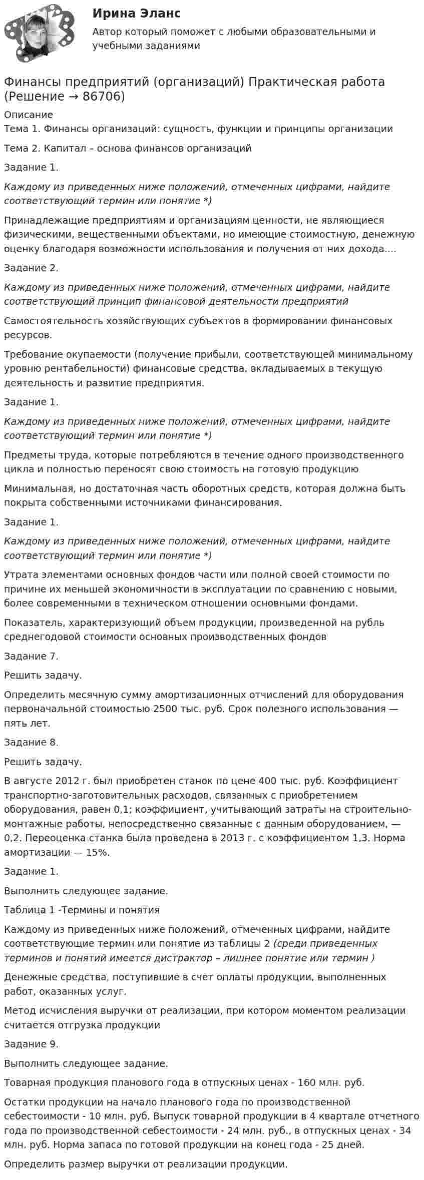     
            Описание
            Тема 1. Финансы организаций: сущность, функции  и принципы организации	Тема 2. Капитал – основа финансов организацийЗадание 1. Каждому из приведенных ниже положений, отмеченных цифрами, найдите соответствующий термин или понятие *)Принадлежащие предприятиям и организациям ценности, не являющиеся физическими, вещественными объектами, но имеющие стоимостную, денежную оценку благодаря возможности использования и получения от них дохода.... Задание 2.Каждому из приведенных ниже положений, отмеченных цифрами, найдите соответствующий принцип финансовой деятельности предприятий   Самостоятельность хозяйствующих субъектов в формировании финансовых ресурсов.    Требование окупаемости (получение прибыли, соответствующей минимальному уровню рентабельности) финансовые средства, вкладываемых в текущую деятельность и развитие предприятия.   Задание 1. Каждому из приведенных ниже положений, отмеченных цифрами, найдите соответствующий термин или понятие *)   Предметы труда, которые потребляются в течение одного производственного цикла и полностью переносят свою стоимость на готовую продукцию   Минимальная, но достаточная часть оборотных средств, которая должна быть покрыта собственными источниками финансирования.  Задание 1. Каждому из приведенных ниже положений, отмеченных цифрами, найдите соответствующий термин или понятие *)   Утрата элементами основных фондов части или полной своей стоимости по причине их меньшей экономичности в эксплуатации по сравнению с новыми, более современными в техническом отношении основными фондами.   Показатель, характеризующий объем продукции, произведенной на рубль среднегодовой стоимости основных производственных фондов  Задание 7.Решить задачу.	Определить месячную сумму амортизационных отчислений для оборудования первоначальной стоимостью 2500 тыс. руб. Срок по­лезного использования — пять лет.Задание 8.Решить задачу.	 В августе 2012 г. был приобретен станок по цене 400 тыс. руб. Коэффициент транспортно-заготовительных расходов, связанных с при­обретением оборудования, равен 0,1; коэффициент, учитывающий зат­раты на строительно-монтажные работы, непосредственно связанные с данным оборудованием, — 0,2. Переоценка станка была проведена в 2013 г. с коэффициентом 1,3. Норма амортизации — 15%.Задание 1. Выполнить следующее задание.Таблица 1 -Термины и понятияКаждому из приведенных ниже положений, отмеченных цифрами, найдите соответствующие термин или  понятие из таблицы 2 (среди приведенных терминов и понятий имеется дистрактор – лишнее понятие или термин )  Денежные средства, поступившие в счет оплаты продукции, выполненных работ, оказанных услуг.   Метод исчисления выручки от реализации, при котором моментом реализации считается отгрузка продукции   Задание 9. 	Выполнить следующее задание. 	 Товарная продукция планового года в отпускных ценах - 160 млн. руб.  Остатки продукции на начало планового года по производственной себестоимости - 10 млн. руб. Выпуск товарной продукции в 4 квартале отчетного года по производственной себестоимости - 24 млн. руб., в отпускных ценах - 34 млн. руб. Норма запаса по готовой продукции на конец года - 25 дней. 	     Определить размер выручки от реализации продукции.    
            
            
            ФИНАНСЫ ПРЕДПРИЯТИЙ (ОРГАНИЗАЦИЙ)Финансы предприятий (организаций) Практическая работа  Финансы предприятия Финансы предприятия - вариант 3финансы рейтинговая работаФинансы СинергияФинансы СМиСП, Тема 8. Оценка финансового состояния предприятия. Тема 9. Финансовое планирование на предприятии «Финансы организаций (предприятий)» рр  2,  вариант 1 витте Финансы организаций (предприятий) рр 2, вариант 3, витте Финансы организаций (предприятий) рр 2 вариант 4Финансы организаций реального сектора экономики - вариант №8Финансы ответы на тест💯 Финансы (правильные ответы на тест Синергия / МОИ / МТИ / МосАП)Финансы предприятий и коммерческих организаций - это ...