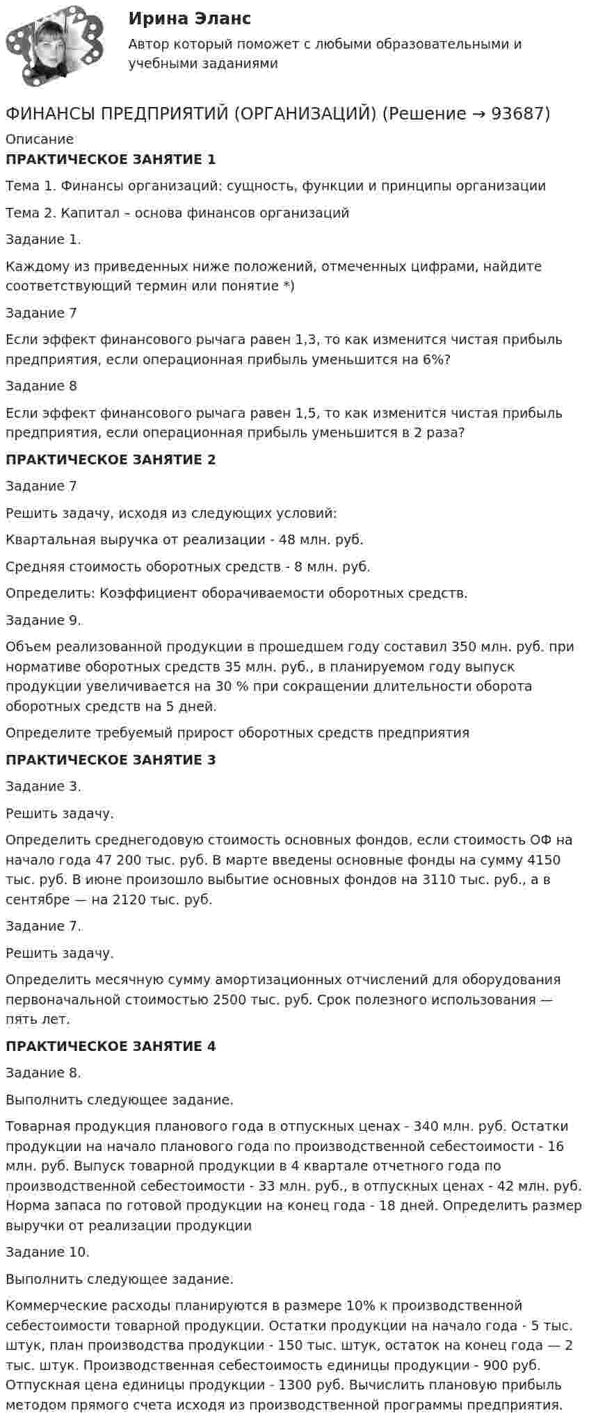      
            Описание
            ПРАКТИЧЕСКОЕ ЗАНЯТИЕ 1  Тема 1. Финансы организаций: сущность, функции  и принципы организацииТема 2. Капитал – основа финансов организаций Задание 1.Каждому из приведенных ниже положений, отмеченных цифрами, найдите соответствующий термин или понятие *)Задание 7       Если эффект финансового рычага равен 1,3, то как изменится чистая прибыль предприятия, если операционная прибыль уменьшится на 6%?Задание 8Если эффект финансового рычага равен 1,5, то как изменится чистая прибыль предприятия, если операционная прибыль уменьшится в 2 раза?ПРАКТИЧЕСКОЕ ЗАНЯТИЕ 2Задание 7Решить задачу, исходя из следующих условий: Квартальная выручка от реализации - 48 млн. руб. Средняя стоимость оборотных средств - 8 млн. руб.Определить: Коэффициент оборачиваемости оборотных средств.Задание 9.Объем реализованной продукции в прошедшем году составил 350 млн. руб. при нормативе оборотных средств 35 млн. руб., в планируемом году выпуск продукции увеличивается на 30 % при сокращении длительности оборота оборотных средств на 5 дней. Определите требуемый прирост оборотных средств предприятияПРАКТИЧЕСКОЕ ЗАНЯТИЕ 3Задание 3.Решить задачу.Определить среднегодовую стоимость основных фондов, если стоимость ОФ на начало года 47 200 тыс. руб. В марте введены основные фонды на сумму 4150 тыс. руб. В июне про­изошло выбытие основных фондов на 3110 тыс. руб., а в сентябре — на 2120 тыс. руб.Задание 7.Решить задачу.Определить месячную сумму амортизационных отчислений для оборудования первоначальной стоимостью 2500 тыс. руб. Срок по­лезного использования — пять лет.ПРАКТИЧЕСКОЕ ЗАНЯТИЕ 4Задание 8.Выполнить следующее задание. Товарная продукция планового года в отпускных ценах - 340 млн. руб. Остатки продукции на начало планового года по производственной себестоимости - 16 млн. руб. Выпуск товарной продукции в 4 квартале отчетного года по производственной себестоимости - 33 млн. руб., в отпускных ценах - 42 млн. руб. Норма запаса по готовой продукции на конец года - 18 дней. Определить размер выручки от реализации продукцииЗадание 10.Выполнить следующее задание. Коммерческие расходы планируются в размере 10% к производственной себестоимости товарной продукции. Остатки продукции на начало года - 5 тыс. штук, план производства продукции - 150 тыс. штук, остаток на конец года — 2 тыс. штук. Производственная себестоимость единицы продукции - 900 руб. Отпускная цена единицы продукции - 1300 руб. Вычислить плановую прибыль методом прямого счета исходя из производственной программы предприятия.   
            
            
            Финансы предприятий и организацийФИНАНСЫ ПРЕДПРИЯТИЙ (ОРГАНИЗАЦИЙ)Финансы предприятий (организаций) Практическая работа  Финансы предприятия Финансы предприятия - вариант 3финансы рейтинговая работаФинансы СинергияФинансы организаций (предприятий) рейтинговая работа Витте Вариант 5  Ч - Я «Финансы организаций (предприятий)» рр  2,  вариант 1 витте Финансы организаций (предприятий) рр 2, вариант 3, витте Финансы организаций (предприятий) рр 2 вариант 4Финансы организаций реального сектора экономики - вариант №8Финансы ответы на тест💯 Финансы (правильные ответы на тест Синергия / МОИ / МТИ / МосАП)