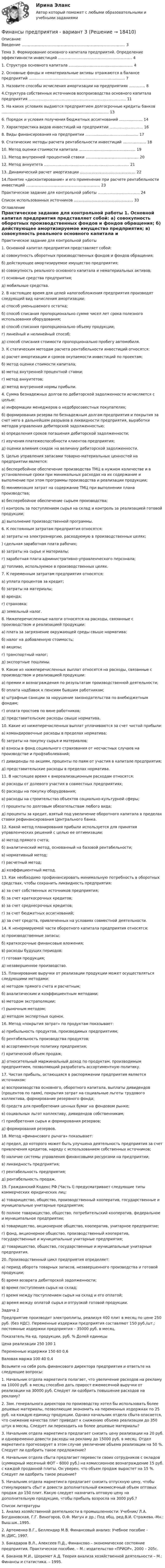     
          Описание
            Введение ………………………………………………………………………... 3   Тема 3. Формирование основного капитала предприятий. Определение эффективности инвестиций ……………………………………………………  4   1. Структура основного капитала ……………………………………………. 4   2. Основные фонды и нематериальные активы отражаются в балансе предприятий ……………………………………………………………………  7   3. Назовите способы исчисления амортизации на предприятиях …………. 8   4.Структура собственных источников воспроизводства основного капитала предприятия …………………………………………………………………….  11   5. На каких условиях выдаются предприятием долгосрочные кредиты банков …………………………………………………………………………...  13   6. Порядок и условия получения бюджетных ассигнований ………………. 14   7. Характеристика видов инвестиций на предприятии ……………………… 16   8. Виды финансирования на предприятии ……………………………………. 17   9. Статические методы расчета рентабельности инвестиций ………………. 18   10. Метод оценки стоимости капитала ………………………………………. 19   11. Метод внутренней процентной ставки ……………………………………. 20   12. Метод аннуитета …………………………………………………………… 21   13. Динамический расчет амортизации ……………………………………… 22   14.Понятие «дисконтирование» и его применение при расчете рентабельности инвестиций ……………………………………………………  23   Практическое задание для контрольной работы ……………………………. 24   Список использованных источников ………………………………………… 33  
          Оглавление
          	Практическое задание для контрольной работы 	1. Основной капитал предприятия представляет собой: 	а) совокупность оборотных производственных фондов и фондов обращения; 	б) действующее амортизируемое имущество предприятия; 	в) совокупность реального основного капитала и нематериальных активов; 	г) основные средства предприятия; 	д) мобильные средства. 	2. В настоящее время для целей налогообложения предприятия производят следующий вид начисления амортизации: 	а) способ уменьшаемого остатка; 	б) способ списания пропорционально сумме чисел лет срока полезного использования оборудования; 	в) способ списания пропорционально объему продукции; 	г) линейный и нелинейный способ; 	д) способ списания стоимости пропорционально пробегу автомобиля. 	3. К статическим методам расчета рентабельности инвестиций относятся: 	а) расчет амортизации и сроков окупаемости инвестиций по проектам; 	б) метод оценки стоимости капитала; 	в) метод внутренней процентной ставки; 	г) метод аннуитетов; 	д) метод внутренней нормы прибыли. 	4. Сумма безнадежных долгов по дебиторской задолженности исчисляется с целью: 	а) информации менеджеров о недобросовестных покупателях; 	б) формирования резерва по безнадежным долгам предприятия и покрытия за счет него в дальнейшем разрывов в ликвидности предприятия, выработки методов управления дебиторской задолженностью; 	в) определения сроков погашения дебиторской задолженности; 	г) изучения платежеспособности клиентов предприятия; 	д) оценки влияния скидок на величину дебиторской задолженности. 	5. Целью управления запасами товарно-материальных ценностей на предприятии является: 	а) бесперебойное обеспечение производства ТМЦ в нужном количестве и в установленные сроки при минимальных расходах на их содержание и выполнение при этом программы производства и реализации продукции; 	б) минимизация затрат на содержание ТМЦ при выполнении плана производства; 	в) бесперебойное обеспечение сырьем производства; 	г) контроль за поступлением сырья на склад и контроль за реализацией готовой продукции; 	д) выполнение производственной программы. 	6. К постоянным затратам предприятия относятся: 	а) затраты на электроэнергию, расходуемую в производственных целях; 	) сдельная заработная плата рабочих; 	в) затраты на сырье и материалы; 	г) заработная плата административно-управленческого персонала; 	д) топливо, используемое в производственных целях. 	7. К переменным затратам предприятия относятся: 	а) уплата процентов за кредит; 	б) затраты на материалы; 	в) аренда; 	г) страховка; 	д) земельный налог. 	8. Нижеперечисленные налоги относятся на расходы, связанные с производством и реализацией продукции: 	а) плата за загрязнение окружающей среды свыше норматива; 	б) налог на добавленную стоимость; 	в) акцизы; 	г) транспортный налог; 	д) экспортные пошлины. 	9. Какие из нижеперечисленных выплат относятся на расходы, связанные с производством и реализацией продукции: 	а) премии и вознаграждения по результатам производственной деятельности; 	б) оплата надбавок к пенсиям бывшим работникам; 	в) штрафные санкции за нарушение законодательства по внебюджетным фондам; 	г) оплата простоев по вине работников; 	д) представительские расходы свыше норматива. 	10. Какие из нижеперечисленных выплат уплачиваются за счет чистой прибыли: 	а) командировочные расходы в пределах норматива; 	б) затраты на покупку сырья и материалов; 	в) взносы в фонд социального страхования от несчастных случаев на производстве и профзаболеваний; 	г) дивиденды по акциям, проценты по паям от участия в капитале предприятия; 	д) представительские расходы в пределах норматива. 	11. В настоящее время к внереализационным расходам относятся: 	а) расходы от долевого участия в совместных предприятиях; 	б) расходы на покупку оборудования; 	в) расходы на строительство объектов социально-культурной сферы; 	г) проценты по долговым обязательствам любого вида; 	д) проценты за кредит, взятый под увеличение оборотного капитала в пределах ставки рефинансирования Центрального банка. 	12. Какой метод планирования прибыли используется для принятия управленческих решений с целью ее оптимизации: 	а) метод прямого счета; 	б) аналитический метод, основанный на базовой рентабельности; 	в) нормативный метод; 	г) расчетный метод; 	д) коэффициентный метод. 	13. Как необходимо профинансировать минимальную потребность в оборотных средствах, чтобы сохранить ликвидность предприятия: 	а) за счет собственных источников предприятия; 	б) за счет краткосрочных кредитов; 	в) за счет среднесрочных кредитов; 	г) за счет бюджетных ассигнований; 	д) за счет средств, привлеченных на условиях совместной деятельности. 	14. К ненормируемой части оборотного капитала предприятия относятся: 	а) производственные запасы; 	б) краткосрочные финансовые вложения; 	в) расходы будущих периодов; 	г) готовая продукция; 	д) незавершенное производство. 	15. Планирование выручки от реализации продукции может осуществляться следующими методами: 	а) методом прямого счета и расчетным; 	б) аналитическим и коэффициентным методами; 	в) методом экстраполяции; 	г) рыночным методом; 	д) методом экспертных оценок. 	16. Метод «покрытия затрат» по продуктам показывает: 	а) прибыльность продуктов, производимых предприятиям; 	б) рентабельность производства продуктов; 	в) ассортиментную политику предприятия; 	г) критический объем продаж; 	д) относительный маржинальный доход по продуктам, производимым предприятием, позволяющий разработать ассортиментную политику. 	17. Чистая прибыль, остающаяся в распоряжении предприятия является источником: 	а) воспроизводства основного, оборотного капитала, выплаты дивидендов (процентов по паям), покрытия затрат на социальные льготы трудового коллектива, формирование резервного фонда; 	б) средств для приобретения ценных бумаг на фондовом рынке; 	в) социальных льгот коллективу, дивидендов собственникам; 	г) приобретения сырья и формирования резервов; 	д) формирования резервов. 	18. Метод «финансового рычага» показывает: 	а) предел, до которого может быть улучшена деятельность предприятия за счет привлечения кредитов, наряду с использованием собственных источников; 	б) наличие системы управления финансовыми ресурсами на предприятии; 	в) ликвидность предприятия; 	г) рентабельность предприятия; 	д) рентабельность продаж. 	19. Гражданский Кодекс РФ (Часть I) предусматривает следующие типы коммерческих юридических лиц: 	а) товарищество, общество, производственный кооператив, государственные и муниципальные унитарные предприятия; 	б) полное товарищество, общество, потребительский кооператив, федеральное и муниципальное предприятие; 	в) товарищество, акционерное общество, кооператив, унитарное предприятие; 	г) фонд, акционерное общество, производственный кооператив, государственные и муниципальные унитарные предприятия; 	д) товарищество, общество, государственные и муниципальные унитарные предприятия. 	20. Производственный цикл предприятия определяет: 	а) период оборота товарных запасов, незавершенного производства и готовой продукции; 	б) время возврата дебиторской задолженности; 	в) время поступления сырья на склад; 	г) время между поступлением сырья на склад и его оплатой; 	д) время между оплатой сырья и отгрузкой готовой продукции.  Задача 2 Предприятие производит электроплиты, реализуя 400 плит в месяц по цене 250 руб. (без НДС). Переменные издержки предприятия составляют 150 руб./шт.; постоянные издержки предприятия – 35000 руб. в месяц.  Показатель  На ед. продукции, руб.  %  Долей единицы    Цена реализации  250  100  1    Переменные издержки  150  60  0,6    Валовая маржа  100  40  0,4  Возьмите на себя роль финансового директора предприятия и ответьте на следующие вопросы: 1. Начальник отдела маркетинга полагает, что увеличение расходов на рекламу на 10000 руб. в месяц способно дать прирост ежемесячной выручки от реализации на 30000 руб. Следует ли одобрить повышение расходов на рекламу? 2. Зам. генерального директора по производству хотел бы использовать более дешевые материалы, позволяющие экономить на переменных издержках по 25 руб. на каждую единицу продукции. Однако начальник отдела сбыта опасается, что снижение качества плит приведет к снижению объема реализации до 350 штук в месяц. Следует ли переходить на более дешевые материалы? 3. Начальник отдела маркетинга предлагает снизить цену реализации на 20 руб. и одновременно довести расходы на рекламу до 15000 руб. в месяц. Отдел маркетинга  прогнозирует в этом случае увеличение объема реализации на 50 %. Следует ли одобрить такое предложение? 4. Начальник отдела сбыта предлагает перевести своих сотрудников с окладов (суммарный месячный ФОТ – 6000 руб.) на комиссионное вознаграждение 15 руб. с каждой проданной плиты. Он уверен, что объем продаж вырастет на 15 %. Следует ли одобрить такое решение? 	5. Начальник отдела маркетинга предлагает снизить отпускную цену, чтобы стимулировать сбыт и довести дополнительный ежемесячный объем оптовых продаж до 150 плит. Какую следует назначить оптовую цену на дополнительную продукцию, чтобы прибыль возросла на 3000 руб.?  
          Список литературы
          	1.                Анализ хозяйственной деятельности в промышленности: Учебник/ Л.А. Богдановская, Г.Г. Виногоров, О.Ф. Мигун и др.; Под общ. ред.В.И. Стражева.-Мн.: Выш.шк.,1995.	2.                Артеменко В.Г., Беллендир М.В. Финансовый анализ: Учебное пособие - М.:ДИС, 1997.	3.                Бакадаров В.Л., Алексеев П.Д., Финансово – экономическое состояние предприятия. Практическое пособие. – М.: издательство «ПРИОР», 2000 – 205с.	4.                Баканов М.И., Шеремет А.Д. Теория анализа хозяйственной деятельности – М.: Финансы и статистика. – 1995.
            
            
             Финансы предприятия Финансы предприятия - вариант 3финансы рейтинговая работаФинансы СинергияФинансы СМиСП, Тема 8. Оценка финансового состояния предприятия. Тема 9. Финансовое планирование на предприятии Финансы .тест«Финансы». Тест для сдачи в МФПУ «Синергия». Финансы организаций (предприятий) рр 2 вариант 4Финансы организаций реального сектора экономики - вариант №8Финансы ответы на тест💯 Финансы (правильные ответы на тест Синергия / МОИ / МТИ / МосАП)Финансы предприятий и коммерческих организаций - это ...Финансы предприятий и организацийФИНАНСЫ ПРЕДПРИЯТИЙ (ОРГАНИЗАЦИЙ)