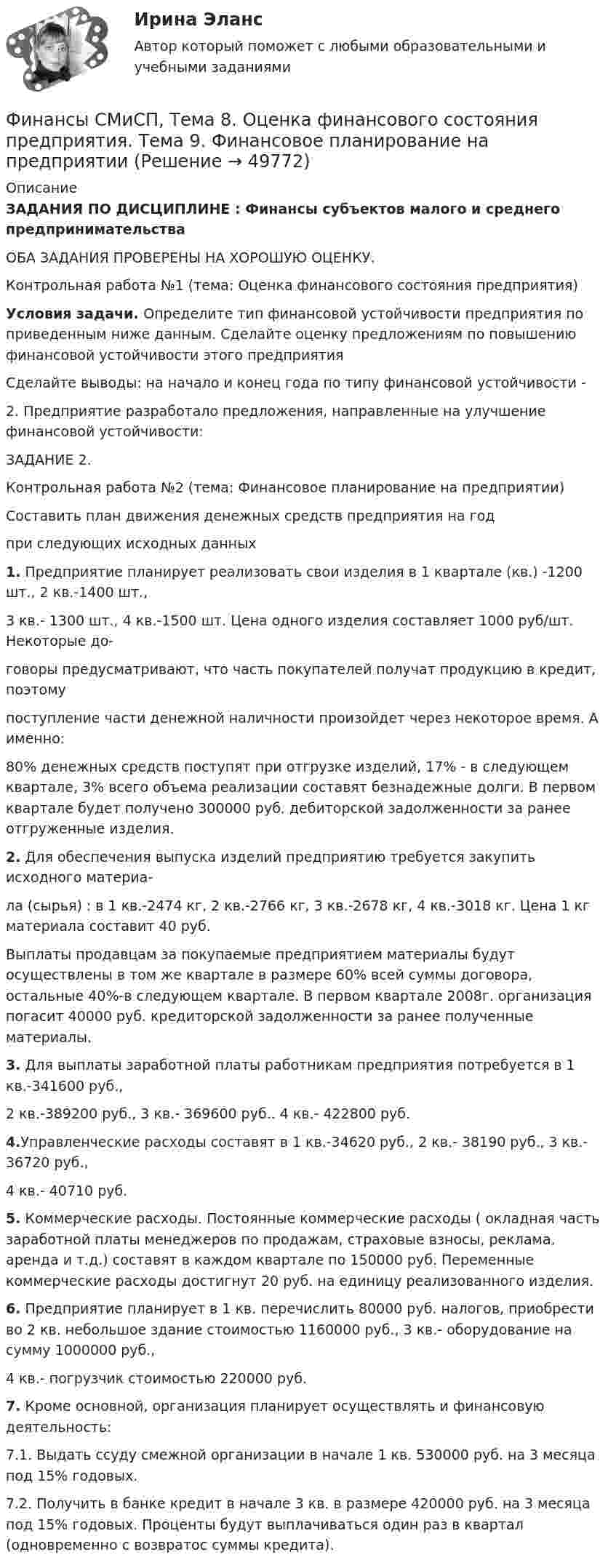     
            Описание
            ЗАДАНИЯ ПО ДИСЦИПЛИНЕ : Финансы субъектов малого и среднего предпринимательства ОБА ЗАДАНИЯ ПРОВЕРЕНЫ НА ХОРОШУЮ ОЦЕНКУ.Контрольная работа №1 (тема: Оценка финансового состояния предприятия)  Условия задачи. Определите тип финансовой устойчивости предприятия по приведенным ниже данным. Сделайте оценку предложениям по повышению финансовой устойчивости этого предприятия Сделайте выводы: на начало и конец года по типу финансовой устойчивости - 2. Предприятие разработало предложения, направленные на улучшение финансовой устойчивости:ЗАДАНИЕ 2.Контрольная работа №2 (тема: Финансовое планирование на предприятии)  Составить план движения денежных средств предприятия на год при следующих исходных данных 1. Предприятие планирует реализовать свои изделия в 1 квартале (кв.) -1200 шт., 2 кв.-1400 шт., 3 кв.- 1300 шт., 4 кв.-1500 шт. Цена одного изделия составляет 1000 руб/шт. Некоторые до- говоры предусматривают, что часть покупателей получат продукцию в кредит, поэтому поступление части денежной наличности произойдет через некоторое время. А именно: 80% денежных средств поступят при отгрузке изделий, 17% - в следующем квартале, 3% всего объема реализации составят безнадежные долги. В первом квартале будет получено 300000 руб. дебиторской задолженности за ранее отгруженные изделия. 2. Для обеспечения выпуска изделий предприятию требуется закупить исходного материа- ла (сырья) : в 1 кв.-2474 кг, 2 кв.-2766 кг, 3 кв.-2678 кг, 4 кв.-3018 кг. Цена 1 кг материала составит 40 руб. Выплаты продавцам за покупаемые предприятием материалы будут осуществлены в том же квартале в размере 60% всей суммы договора, остальные 40%-в следующем квартале. В первом квартале 2008г. организация погасит 40000 руб. кредиторской задолженности за ранее полученные материалы. 3. Для выплаты заработной платы работникам предприятия потребуется в 1 кв.-341600 руб.,  2 кв.-389200 руб., 3 кв.- 369600 руб.. 4 кв.- 422800 руб. 4.Управленческие расходы составят в 1 кв.-34620 руб., 2 кв.- 38190 руб., 3 кв.- 36720 руб.,  4 кв.- 40710 руб. 5. Коммерческие расходы. Постоянные коммерческие расходы ( окладная часть заработной платы менеджеров по продажам, страховые взносы, реклама, аренда и т.д.) составят в  каждом квартале по 150000 руб. Переменные коммерческие расходы достигнут 20 руб. на единицу реализованного изделия. 6. Предприятие планирует в 1 кв. перечислить 80000 руб. налогов, приобрести во 2 кв. небольшое здание стоимостью 1160000 руб., 3 кв.- оборудование на сумму 1000000 руб.,  4 кв.- погрузчик стоимостью 220000 руб. 7. Кроме основной, организация планирует осуществлять и финансовую деятельность:  7.1. Выдать ссуду смежной организации в начале 1 кв. 530000 руб. на 3 месяца под 15% годовых.  7.2. Получить в банке кредит в начале 3 кв. в размере  420000 руб. на 3 месяца под 15% годовых. Проценты будут выплачиваться один раз в квартал (одновременно с возвратос суммы кредита).   
            
            
            Финансы СинергияФинансы СМиСП, Тема 8. Оценка финансового состояния предприятия. Тема 9. Финансовое планирование на предприятии Финансы .тест«Финансы». Тест для сдачи в МФПУ «Синергия». Финансы тест МосАП(все ответы⭐ 95/100 баллов) Итоговый тест МАП/СинергияФИНАНСЫ//ТУСУР//ОТВЕТ НА СКРИНЕФинансы Экзамен Тусур 💯 Финансы (правильные ответы на тест Синергия / МОИ / МТИ / МосАП)Финансы предприятий и коммерческих организаций - это ...Финансы предприятий и организацийФИНАНСЫ ПРЕДПРИЯТИЙ (ОРГАНИЗАЦИЙ)Финансы предприятий (организаций) Практическая работа  Финансы предприятия Финансы предприятия - вариант 3
