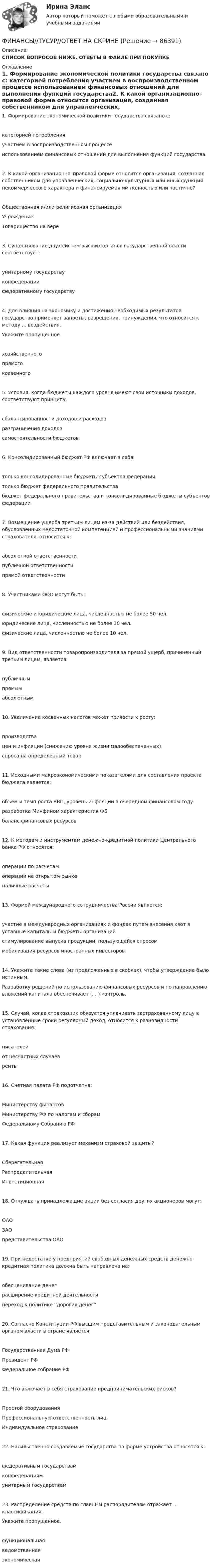      
            Описание
            СПИСОК ВОПРОСОВ НИЖЕ. ОТВЕТЫ В ФАЙЛЕ ПРИ ПОКУПКЕ 
            Оглавление
            1.     Формирование экономической политики государства связано с:              категорией потребления                        участием в воспроизводственном процессе                 использованием финансовых отношений для выполнения функций государства2.     К какой организационно–правовой форме относится организация, созданная собственником для управленческих, социально-культурных или иных функций некоммерческого характера и финансируемая им полностью или частично?              Общественная и/или религиозная организация                        Учреждение                   Товарищество на вере3.     Существование двух систем высших органов государственной власти соответствует:              унитарному государству                         конфедерации               федеративному государству4.     Для влияния на экономику и достижения необходимых результатов государство применяет запреты, разрешения, принуждения, что относится к методу ... воздействия.Укажите пропущенное.              хозяйственного                           прямого                           косвенного5.     Условия, когда бюджеты каждого уровня имеют свои источники доходов, соответствуют принципу:              сбалансированности доходов и расходов                     разграничения доходов                          самостоятельности бюджетов6.     Консолидированный бюджет РФ включает в себя:              только консолидированные бюджеты субъектов федерации               только бюджет федерального правительства               бюджет федерального правительства и консолидированные бюджеты субъектов федерации7.     Возмещение ущерба третьим лицам из-за действий или бездействия, обусловленных недостаточной компетенцией и профессиональными знаниями страхователя, относится к:              абсолютной ответственности               публичной ответственности                  прямой ответственности8.     Участниками ООО могут быть:              физические и юридические лица, численностью не более 50 чел.                   юридические лица, численностью не более 30 чел.                 физические лица, численностью не более 10 чел.9.     Вид ответственности товаропроизводителя за прямой ущерб, причиненный третьим лицам, является:              публичным                     прямым                           абсолютным10.  Увеличение косвенных налогов может привести к росту:              производства                цен и инфляции (снижению уровня жизни малообеспеченных)                       спроса на определенный товар11.  Исходными макроэкономическими показателями для составления проекта бюджета являeтся:              объем и темп роста ВВП, уровень инфляции в очередном финансовом году                            разработка Минфином характеристик ФБ                    баланс финансовых ресурсов12.  К методам и инструментам денежно-кредитной политики Центрального банка РФ относятся:              операции по расчетам               операции на открытом рынке               наличные расчеты13.  Формой международного сотрудничества России является:              участие в международных организациях и фондах путем внесения квот в уставные капиталы и бюджеты организаций               стимулирование выпуска продукции, пользующейся спросом                          мобилизация ресурсов иностранных инвесторов14.  Укажите такие слова (из предложенных в скобках), чтобы утверждение было истинным.Разработку решений по использованию финансовых ресурсов и по направлению вложений капитала обеспечивает (, , ) контроль.15.  Случай, когда страховщик обязуется уплачивать застрахованному лицу в установленные сроки регулярный доход, относится к разновидности страхования:              писателей                       от несчастных случаев               ренты16.  Счетная палата РФ подотчетна:              Министерству финансов                        Министерству РФ по налогам и сборам                         Федеральному Собранию РФ17.  Какая функция реализует механизм страховой защиты?              Сберегательная                           Распределительная                   Инвестиционная18.  Отчуждать принадлежащие акции без согласия других акционеров могут:              ОАО                    ЗАО                    представительства ОАО19.  При недостатке у предприятий свободных денежных средств денежно-кредитная политика должна быть направлена на:              обесценивание денег               расширение кредитной деятельности               переход к политике ''дорогих денег''20.  Согласно Конституции РФ высшим представительным и законодательным органом власти в стране является:              Государственная Дума РФ                      Президент РФ               Федеральное собрание РФ21.  Что включает в себя страхование предпринимательских рисков?              Простой оборудования                           Профессиональную ответственность лиц                      Индивидуальное страхование22.  Насильственно создаваемые государства по форме устройства относятся к:              федеративным государствам                конфедерациям                          унитарным государствам23.  Распределение средств по главным распорядителям отражает ... классификация.Укажите пропущенное.              функциональная                         ведомственная                           экономическая  
            
            
            Финансы тест МосАП(все ответы⭐ 95/100 баллов) Итоговый тест МАП/СинергияФИНАНСЫ//ТУСУР//ОТВЕТ НА СКРИНЕФинансы Экзамен Тусур Фин.мен.и корп.фин._Магистр - вариант №1Фин право задачиФин.университет Статистика Вариант 4 (4 задания)Фин.университет Финансовая математика (10 задач) Инвестор вложил в банк 5000 руб. сроком на 4 года под сложные про-центы с ежемесячным начислением. Финансы предприятий (организаций) Практическая работа  Финансы предприятия Финансы предприятия - вариант 3финансы рейтинговая работаФинансы СинергияФинансы СМиСП, Тема 8. Оценка финансового состояния предприятия. Тема 9. Финансовое планирование на предприятии Финансы .тест