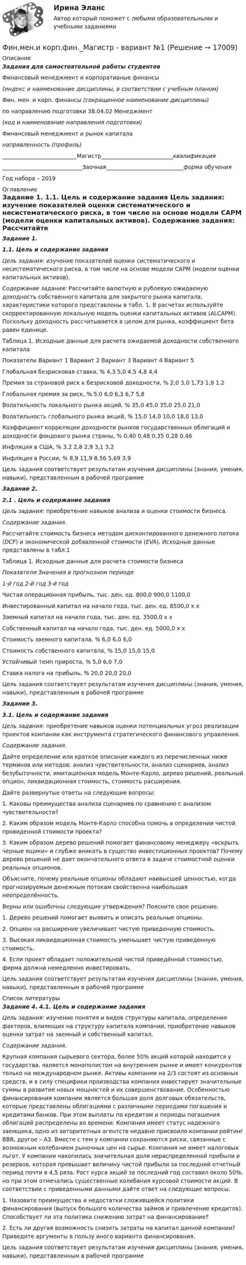     
          Описание
          Задания для самостоятельной работы студентов  Финансовый менеджмент и корпоративные финансы(индекс и наименование дисциплины, в соответствии с учебным планом)  Фин. мен. и корп. финансы (сокращенное наименование дисциплины)  по направлению подготовки 38.04.02 Менеджмент  (код и наименование направления подготовки)  Финансовый менеджмент и рынок капитала направленность (профиль) ___________________________Магистр__________________________квалификация _____________________________Заочная____________________________форма обученияГод набора – 2019  
          Оглавление
           Задание 1.  1.1.         Цель и содержание задания   Цель задания: изучение показателей оценки систематического и несистематического риска, в том числе на основе модели САРМ (модели оценки капитальных активов).  Содержание задания: Рассчитайте валютную и рублевую ожидаемую доходность собственного капитала для закрытого рынка капитала, характеристики которого представлены в табл. 1. В расчетах используйте скорректированную локальную модель оценки капитальных активов (ALCAPM). Поскольку доходность рассчитывается в целом для рынка, коэффициент бета равен единице.	Таблица 1. Исходные данные для расчета ожидаемой доходности собственного капитала  Показатели Вариант 1 Вариант 2 Вариант 3 Вариант 4 Вариант 5   Глобальная безрисковая ставка, % 4,3 5,0 4,5 4,8 4,4   Премия за страновой риск к безрисковой доходности, % 2,0 3,0 1,73 1,9 1,2   Глобальная премия за риск, % 5,0 6,0 6,3 6,7 5,8   Волатильность локального рынка акций, % 35,0 45,0 35,0 25,0 21,0   Волатильность глобального рынка акций, % 15,0 14,0 10,0 18,0 13,0  Коэффициент корреляции доходности рынков государственных облигаций и доходности фондового рынка страны, % 0,40 0,48 0,35 0,28 0,46   Инфляция в США, % 3,2 2,8 2,9 3,1 3,2   Инфляция в России, % 8,9 11,9 8,56 5,69 3,9  Цель задания соответствует результатам изучения дисциплины (знания, умения, навыки), представленным в рабочей программе Задание 2.  2.1 . Цель и содержание задания   Цель задания: приобретение навыков анализа и оценки стоимости бизнеса.  Содержание задания.	Рассчитайте стоимость бизнеса методом дисконтированного денежного потока (DCF) и экономической добавленной стоимости (EVA). Исходные данные представлены в табл.1  Таблица 1. Исходные данные для расчета стоимости бизнеса Показатели Значения в прогнозном периоде 1-й год 2-й год 3-й год   Чистая операционная прибыль, тыс. ден. ед. 800,0 900,0 1100,0   Инвестированный капитал на начало года, тыс. ден. ед. 8500,0 х х   Заемный капитал на начало года, тыс. ден. ед. 3500,0 х х   Собственный капитал на начало года, тыс. ден. ед. 5000,0 х х   Стоимость заемного капитала, % 6,0 6,0 6,0   Стоимость собственного капитала, % 15,0 15,0 15,0   Устойчивый темп прироста, % 5,0 6,0 7,0   Ставка налога на прибыль, % 20,0 20,0 20,0  Цель задания соответствует результатам изучения дисциплины (знания, умения, навыки), представленным в рабочей программе Задание 3. 3.1. Цель и содержание задания   Цель задания: приобретение навыков оценки потенциальных угроз реализации проектов компании как инструмента стратегического финансового управления.  Содержание задания.	Дайте определение или краткое описание каждого из перечисленных ниже терминов или методов: анализ чувствительности, анализ сценариев, анализ безубыточности, имитационная модель Монте-Карло, дерево решений, реальный опцион, ликвидационная стоимость, стоимость расширения.        Дайте развернутые ответы на следующие вопросы:1. Каковы преимущества анализа сценариев по сравнению с анализом чувствительности?2. Каким образом модель Монте-Карло способна помочь в определении чистой провиденной стоимости проекта? 3. Каким образом дерево решений помогает финансовому менеджеру «вскрыть черные ящики» и глубже вникать в существо инвестиционных проектов? Почему дерево решений не дает окончательного ответа в задаче стоимостной оценки реальных опционов.	Объясните, почему реальные опционы обладают наивысшей ценностью, когда прогнозируемым денежным потокам свойственна наибольшая неопределённость.	Верны или ошибочны следующие утверждения? Поясните свое решение.1. Дерево решений помогает выявить и описать реальные опционы.2. Опцион на расширение увеличивает чистую приведенную стоимость. 3. Высокая ликвидационная стоимость уменьшает чистую приведенную стоимость.4. Если проект обладает положительной чистой приведённой стоимостью, фирма должна немедленно инвестировать.   Цель задания соответствует результатам изучения дисциплины (знания, умения, навыки), представленным в рабочей программе 
          Список литературы
           Задание 4. 4.1. Цель и содержание задания   Цель задания: изучение понятия и видов структуры капитала, определения факторов, влияющих на структуру капитала компании, приобретение навыков оценки затрат на заемный и собственный капитал.  Содержание задания.	Крупная компания сырьевого сектора, более 50% акций которой находится у государства, является монополистом на внутреннем рынке и имеет конкурентов только на международном рынке. Активы компании на 2/3 состоят из основных средств, и в силу специфики производства компания инвестирует значительные суммы в развитие новых мощностей и их совершенствование. Особенностью финансирования компании является большая доля долговых обязательств, которые представлены облигациями с различными периодами погашения и кредитами банков. При этом выплаты по кредитам и периоды погашения облигаций распределены во времени. Компания имеет статус надежного заемщика, одно из авторитетных агентств недавно присвоило компании рейтинг ВВВ, другое – А3. Вместе с тем у компании сохраняются риски, связанные с возможным колебанием рыночных цен на сырье. Компания не имеет налоговых льгот. У компании накопилась значительная доля нераспределенной прибыли и резервов, которая превышает величину чистой прибыли за последний отчетный период почти в 4,5 раза. Рост курса акций за последний год составил около 50%, но при этом отмечались существенные колебания курсовой стоимости акций. В соответствии с приведенными данными дайте ответ на следующие вопросы.	1.     Назовите преимущества и недостатки сложившейся политики финансирования (выпуск большого количества займов и привлечение кредитов). Способствует ли эта политика снижению затрат на финансирование?	2.     Есть ли другая возможность снизить затраты на капитал данной компании? Приведите аргументы в пользу иного варианта финансирования.  Цель задания соответствует результатам изучения дисциплины (знания, умения, навыки), представленным в рабочей программе
            
            
            Финансы Экзамен Тусур Фин.мен.и корп.фин._Магистр - вариант №1Фин право задачиФин.университет Статистика Вариант 4 (4 задания)Фин.университет Финансовая математика (10 задач) Инвестор вложил в банк 5000 руб. сроком на 4 года под сложные про-центы с ежемесячным начислением. Фин.университет ФУ (филиал в г. Калуга) Контрольная работа МАТЕМАТИЧЕСКАЯ ЭКОНОМИКА Вариант 2 – Задачи 2, 12, 21, 32, 50, 57Фирма DUR (республика Греция) экспортируют в нашу страну оливковое масло трех наименований. Разработайте проект контракта. Необходимые данные выберите самостоятельно.Финансы предприятия - вариант 3финансы рейтинговая работаФинансы СинергияФинансы СМиСП, Тема 8. Оценка финансового состояния предприятия. Тема 9. Финансовое планирование на предприятии Финансы .тест«Финансы». Тест для сдачи в МФПУ «Синергия». Финансы тест МосАП(все ответы⭐ 95/100 баллов) Итоговый тест МАП/Синергия