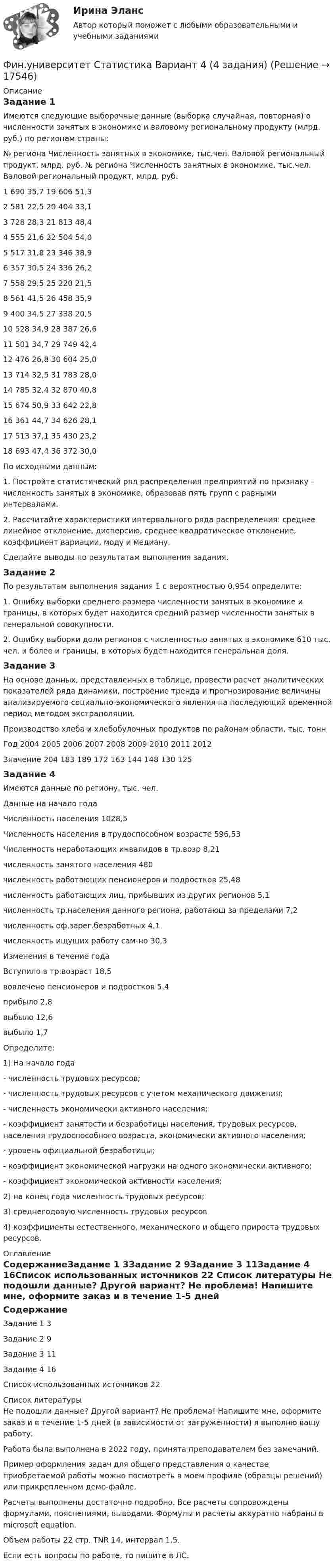     
          Описание
          Задание 1	Имеются следующие выборочные данные (выборка случайная, повторная) о численности занятых в экономике и валовому региональному продукту (млрд. руб.) по регионам страны:№ региона	Численность занятных в экономике, тыс.чел.	Валовой региональный продукт, млрд. руб.	№ региона	Численность занятных в экономике, тыс.чел.	Валовой региональный продукт, млрд. руб.1	690	35,7	19	606	51,32	581	22,5	20	404	33,13	728	28,3	21	813	48,44	555	21,6	22	504	54,05	517	31,8	23	346	38,96	357	30,5	24	336	26,27	558	29,5	25	220	21,58	561	41,5	26	458	35,99	400	34,5	27	338	20,510	528	34,9	28	387	26,611	501	34,7	29	749	42,412	476	26,8	30	604	25,013	714	32,5	31	783	28,014	785	32,4	32	870	40,815	674	50,9	33	642	22,816	361	44,7	34	626	28,117	513	37,1	35	430	23,218	693	47,4	36	372	30,0	По исходными данным:	1. Постройте статистический ряд распределения предприятий по признаку – численность занятых в экономике, образовав пять групп с равными интервалами.	2. Рассчитайте характеристики интервального ряда распределения: среднее линейное отклонение, дисперсию, среднее квадратическое отклонение, коэффициент вариации, моду и медиану.	Сделайте выводы по результатам выполнения задания.Задание 2	По результатам выполнения задания 1 с вероятностью 0,954 определите:	1. Ошибку выборки среднего размера численности занятых в экономике и границы, в которых будет находится средний размер численности занятых в генеральной совокупности.	2. Ошибку выборки доли регионов с численностью занятых в экономике 610 тыс. чел. и более и границы, в которых будет находится генеральная доля.Задание 3	На основе данных, представленных в таблице, провести расчет аналитических показателей ряда динамики, построение тренда и прогнозирование величины анализируемого социально-экономического явления на последующий временной период методом экстраполяции.Производство хлеба и хлебобулочных продуктов по районам области, тыс. тоннГод	2004	2005	2006	2007	2008	2009	2010	2011	2012Значение	204	183	189	172	163	144	148	130	125Задание 4	Имеются данные по региону, тыс. чел.Данные на начало года Численность населения	1028,5Численность населения в трудоспособном возрасте	596,53Численность неработающих инвалидов в тр.возр	8,21численность занятого населения	480численность работающих пенсионеров и подростков	25,48численность работающих лиц, прибывших из других регионов	5,1численность тр.населения данного региона, работающ за пределами	7,2численность оф.зарег.безработных	4,1численность ищущих работу сам-но	30,3Изменения в течение года Вступило в тр.возраст	18,5вовлечено пенсионеров и подростков	5,4прибыло	2,8выбыло	12,6выбыло	1,7	Определите:	1) На начало года	- численность трудовых ресурсов;	- численность трудовых ресурсов с учетом механического движения;	- численность экономически активного населения;	- коэффициент занятости и безработицы населения, трудовых ресурсов, населения трудоспособного возраста, экономически активного населения;	- уровень официальной безработицы;	- коэффициент экономической нагрузки на одного экономически активного;	- коэффициент экономической активности населения;	2) на конец года численность трудовых ресурсов;	3) среднегодовую численность трудовых ресурсов	4) коэффициенты естественного, механического и общего прироста трудовых ресурсов. 
          Оглавление
          СодержаниеЗадание 1	3Задание 2	9Задание 3	11Задание 4	16Список использованных источников	22 
          Список литературы
          Не подошли данные? Другой вариант? Не проблема! Напишите мне, оформите заказ и в течение 1-5 дней (в зависимости от загруженности) я выполню вашу работу.Работа была выполнена в 2022 году, принята преподавателем без замечаний.Пример оформления задач для общего представления о качестве приобретаемой работы можно посмотреть в моем профиле (образцы решений) или прикрепленном демо-файле.Расчеты выполнены достаточно подробно. Все расчеты сопровождены формулами, пояснениями, выводами. Формулы и расчеты аккуратно набраны в microsoft equation.Объем работы 22 стр. TNR 14, интервал 1,5.Если есть вопросы по работе, то пишите в ЛС.
            
            
            Фин право задачиФин.университет Статистика Вариант 4 (4 задания)Фин.университет Финансовая математика (10 задач) Инвестор вложил в банк 5000 руб. сроком на 4 года под сложные про-центы с ежемесячным начислением. Фин.университет ФУ (филиал в г. Калуга) Контрольная работа МАТЕМАТИЧЕСКАЯ ЭКОНОМИКА Вариант 2 – Задачи 2, 12, 21, 32, 50, 57Фирма DUR (республика Греция) экспортируют в нашу страну оливковое масло трех наименований. Разработайте проект контракта. Необходимые данные выберите самостоятельно.Фирма DUR (республика Греция)экспортируют в нашу страну оливковое масло трёх наименований. Разработайте проект контракта . Необходимые данные выберите самостоятельно.Фирма DUR (республика Греция)экспортируют в нашу страну оливковое масло трёх наименований. Разработайте проект контракта . Необходимые данные выберите самостоятельно.. 2Финансы СинергияФинансы СМиСП, Тема 8. Оценка финансового состояния предприятия. Тема 9. Финансовое планирование на предприятии Финансы .тест«Финансы». Тест для сдачи в МФПУ «Синергия». Финансы тест МосАП(все ответы⭐ 95/100 баллов) Итоговый тест МАП/СинергияФИНАНСЫ//ТУСУР//ОТВЕТ НА СКРИНЕФинансы Экзамен Тусур 