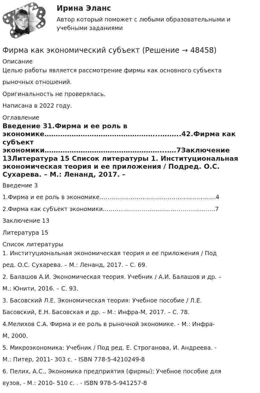      
            Описание
            Целью работы является рассмотрение фирмы как основного субъектарыночных отношений.Оригинальность не проверялась.Написана в 2022 году. 
            Оглавление
            Введение 31.Фирма и ее роль в экономике…………………………………………...….…..42.Фирма как субъект экономики……………………………………………...….7Заключение 13Литература 15 
            Список литературы
            1. Институциональная экономическая теория и ее приложения / Подред. О.С. Сухарева. – М.: Ленанд, 2017. – С. 69.2. Балашов А.И. Экономическая теория. Учебник / А.И. Балашов и др. –М.: Юнити, 2016. – С. 93.3. Басовский Л.Е. Экономическая теория: Учебное пособие / Л.Е.Басовский, Е.Н. Басовская и др. – М.: Инфра-М, 2017. – С. 78.4.Мелихов С.А. Фирма и ее роль в рыночной экономике. - М.: Инфра-М, 2000.5. Микроэкономика: Учебник / Под ред. Е. Строганова, И. Андреева. -М.: Питер, 2011- 303 с. - ISBN 778-5-4210249-86. Пелих, А.С., Экономика предприятия (фирмы): Учебное пособие длявузов, - М.: 2010- 510 с. . - ISBN 978-5-941257-8
            
            
            Фирма как специфическая форма организации контрактов неоинституциональный подход (по работам О. Уильямсона «Экономические институты капитализма» и Р. Коуза «Природа фирмы»)Фирма как экономический субъектФирма могла бы открыть вклад в банке и получать ежемесячно по 300 тыс. руб., но вместо этого она вложила эти средства в производство, поэтому 300 тыс. руб. являются …Фирма «Надежда», специализирующаяся на производстве кафельной плитки, после изучения рынка принимает решение об увеличении выпуска и объема продаж своей продукции. Спланируйте объем продаж на следующий год, если известно, что выручка отФирма проводит ценовую дискриминацию третьей степени для двух групп покупателей.    На втором сегменте оптимальный выпуск…   будет больше на 10 ед. по сравнению с выпуском на первом сегменте.  составит 60 ед.  будет больше на 15 ед. Фирма Сталкер заказала видеоролик длительностьюФирма (юридическое лицо) обратилась в коммерческий банк с просьбой выдать ему со счета 10 млн. руб. наличными для закупки у граждан, не являющихся предпринимателями, продовольственных товаров и выдачи заработной платы.Фин.университет ФУ (филиал в г. Калуга) Контрольная работа МАТЕМАТИЧЕСКАЯ ЭКОНОМИКА Вариант 2 – Задачи 2, 12, 21, 32, 50, 57Фирма DUR (республика Греция) экспортируют в нашу страну оливковое масло трех наименований. Разработайте проект контракта. Необходимые данные выберите самостоятельно.Фирма DUR (республика Греция)экспортируют в нашу страну оливковое масло трёх наименований. Разработайте проект контракта . Необходимые данные выберите самостоятельно.Фирма DUR (республика Греция)экспортируют в нашу страну оливковое масло трёх наименований. Разработайте проект контракта . Необходимые данные выберите самостоятельно.. 2Фирма DUR (республика Греция)экспортируют в нашу страну оливковое масло трёх наименований. Разработайте проект контракта . Необходимые данные выберите самостоятельно.. 3	Фирма выпускает водку под названием Иван грозный на этикетке размещена фото артиста кино без согласия егоФирма заинтересована в приобретении капитала до тех пор, пока …