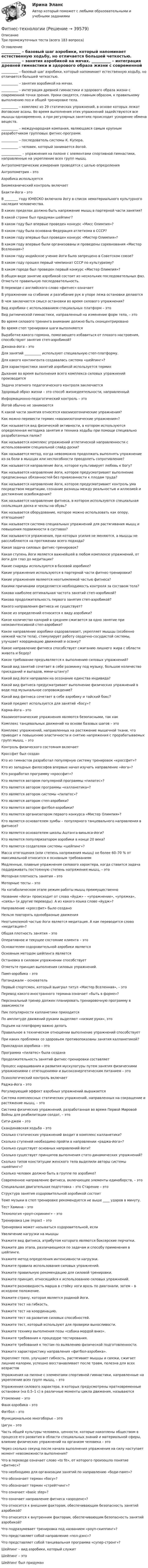     
          Описание
          Три промежуточных теста (всего 183 вопроса) 
          Оглавление
             __________ – базовый шаг аэробики, который напоминает естественную ходьбу, но отличается большей четкостью.   __________ – занятия аэробикой на мячах.   __________ – интеграция древней гимнастики и здорового образа жизни с современной точки зрения. Уроки сводятся, главным образом, к правильному выполнению поз и общей тренировке тела.   __________ – комплекс из 29 статических упражнений, в основе которых лежат йоговские асаны. Во время выполнения этих упражнений задействуются все мышцы одновременно, а при регулярных занятиях происходит ускорение обмена веществ.   __________ – международная компания, являющаяся самым крупным разработчиком групповых фитнес-программ.   __________ – последователь системы К. Купера.   __________ – человек, который занимается йогой.   ____________ – упражнения на пилоне с элементами спортивной гимнастики, направленные на укрепление всех групп мышц.   Антропометрические измерения проводятся с целью определения   Антропометрия – это   Аэробика используется   Биомеханический контроль включает   Бхакти-йога – это   В ________ году ЮНЕСКО включила йогу в список нематериального культурного наследия человечества.   В каких пределах должно быть напряжение мышц в партерной части занятия?   В какой стране был придуман шейпинг?     В каком году был впервые проведен конкурс «Мисс Олимпия»?   В каком году была основана Федерация атлетизма в СССР?   В каком году впервые был проведен конкурс «Мистер Олимпия»?   В каком году впервые были организованы и проведены соревнования «Мистер Вселенная»?   В каком году индийское учение йоги было запрещено в Советском союзе?   В каком году прошел первый чемпионат СССР по культуризму?    В каком городе был проведен первый конкурс «Мистер Олимпия»?   В общем виде занятие аэробикой состоит из нескольких последовательных фаз. Отметьте правильную последовательность.    В переводе с английского слово «фитнес» означает   В упражнении на сгибание и разгибание рук в упоре лежа остановки делаются   В чем заключается смысл остановки во время силового упражнения?     Вид аэробики с использованием специальных платформ – это   Вид ритмической гимнастики, направленный на изменение форм тела, – это   Во время силового тренинга внимание должно быть сконцентрировано    Во время степ тренировки шаги выполняются   Выработке какого гормона, помогающего избавиться от плохого настроения, способствуют занятия степ-аэробикой?   Джнана-йога – это   Для занятий __________ используют специальную степ-платформу.   Для какого контингента создавалась система «шейпинг»?   Для характеристики занятий аэробикой используется термин   Дыхание во время выполнения всего комплекса силовых упражнений производится   Задача этапного педагогического контроля заключается   Здоровый образ жизни – это способ жизнедеятельности, направленный   Информационно-педагогический контроль – это   Йогой обычно не занимаются     К какой части занятия относятся квазиизотонические упражнения?   Как можно перевести термин «квазиизотонические упражнения»?   Как называется вид физической активности, в котором используются определенная методика занятия и техника ходьбы при помощи специально разработанных палок?   Как называется комплекс упражнений атлетической направленности с использованием специальной слайд-доски?   Как называется метод, когда невозможно продолжать выполнять упражнение из-за боли в мышцах или неспособности преодолеть сопротивление?   Как называется направление йоги, которое культивирует любовь к Богу?   Как называется направление йоги, которое предусматривает выполнение предписанных обязанностей без привязанности к плодам труда?   Как называется направление йоги, которое предусматривает контроль ума посредством медитации, сознание разницы между реальностью и иллюзией и достижение освобождения?   Как называется направление фитнеса, в котором используются специальная скользящая доска и чехлы на обувь?   Как называется оборудование, которое можно использовать как опору, отягощение?     Как называется система специальных упражнений для растягивания мышц и повышения подвижности в суставах?   Как называются упражнения, при которых усилия не меняются, а мышцы не расслабляются на протяжении всего подхода?   Какая задача силовых фитнес-тренировок?     Какая ступень йоги является важнейшей в любом комплексе упражнений, от йоги для глаз до медитации?   Какие снаряды используются в базовой аэробике?   Какие упражнения используются в партерной части фитнес-тренировки?   Какие упражнения являются неотъемлемой частью фитнеса?   Какими причинами определяется необходимость контроля за составом тела?    Какова наиболее оптимальная частота занятий степ-аэробикой?     Какова продолжительность первого занятия степ-аэробикой?   Какого направления фитнеса не существует?   Какое из определений относится к виду аэробики?    Какое количество калорий в среднем сжигается за одно занятие при низкоинтенсивной степ-аэробике?   Какое направление аэробики оздоравливает, укрепляет мышцы (особенно нижней части тела), стимулирует работу сердечно-сосудистой системы, улучшает координацию движений и осанку?   Какое направление фитнеса способствует сжиганию лишнего жира с области живота и бедер?     Какое требование предъявляется к выполнению силовых упражнений?   Какой вид занятий сочетает в себе разминку под музыку, большое количество приседаний и выпадов, мини-штангу?   Какой вид йоги направлен на осознание единства индивида?   Какой вид фитнеса предусматривает выполнение физических упражнений в воде под музыкальное сопровождение?   Какой вид фитнеса сочетает в себе аэробику и тайский бокс?   Какой предмет используется для занятий «босу»?   Карма-йога – это   Квазиизотонические упражнения являются безопасными, так как   Комплекс танцевальных движений на основе базовых шагов – это   Комплекс упражнений, направленных на растяжение мышечной ткани, что приводит к повышению эластичности и снятию напряжения с прорабатываемых групп мышц, – это   Контроль физического состояния включает   Кроссфит был создан   Кто из гимнастов разработал популярную систему тренировок «кроссфит»?   Кто из западных философов впервые начал изучать направление «йога»?   Кто разработал программу «кроссфит»?   Кто является автором популярной программы «пилатес»?     Кто является автором программы «калланетика»?   Кто является автором системы «пилатес»?   Кто является автором степ-аэробики?   Кто является автором фитбол-аэробики?   Кто является организатором первого конкурса «Мистер Олимпия»?   Кто является основателем зумбы – популярного танцевального направления в фитнесе?   Кто является основателем школы Аштанга-виньяса-йоги?   Кто является популяризатором аэробики в конце 20 века?   Кто является создателем системы «шейпинг»?     Масса отягощения (или степень напряжения мышц) не более 60–70 % от максимальной относится к основным требованиям   Медленные, плавные упражнения силового характера, когда ставится задача поддерживать постоянную степень напряжения мышц, – это   Моторная плотность занятия – это   Моторные тесты – это   На катаболическом этапе режим работы мышц преимущественно   Название «йога» происходит от слова «йудж» – «упражнение», «упряжка», «связь» (и другие переводы). А из какого языка слово «йудж»?   Направление «кроссфит» было создано   Нельзя повторять однообразные движения   Неотъемлемой частью йоги является медитация. А как переводится слово «медитация»?     Общая плотность занятия – это   Оперативное и текущее состояние клиента – это   Основателем оздоровительной аэробики является   Основным методом шейпинга является   Остановка в силовом упражнении способствует   Отметьте принцип выполнения силовых упражнений.   Памп-аэробика – это   Патанджали – основатель   Первый спортсмен, который выиграл титул «Мистер Вселенная», – это   Перевод какого иностранного термина означает «быть в форме»?     Персональный тренер должен планировать тренировочную программу в зависимости   Пик популярности калланетики приходится   По амплитуде движений руками выделяют «низкие руки», это   Подъем на платформу важно делать   Правильное в техническом отношении выполнение упражнений способствует   При каких проблемах со здоровьем противопоказаны занятия калланетикой?   Прикладная аэробика – это    Программа «пилатес» была создана   Продолжительность занятий фитнес-тренировки составляет   Процесс наращивания и развития мускулатуры путем занятия физическими упражнениями с отягощениями и высокоэнергетическим питанием – это   Психологический контроль включает   Раджа-йога – это   Регулирующий эффект аэробных упражнений выражается   Система комплексных статических упражнений, направленных на сокращение и растяжение мышц, – это   Система физических упражнений, разработанная во время Первой Мировой Войны для реабилитации солдат, – это   Сити-джем – это   Скандинавская ходьба – это   Сколько статических упражнений входит в комплекс калланетики?   Сколько ступеней необходимо пройти в направлении «раджа-йога»?   Сколько существует основных направлений йоги?     Сколько существует принципов выполнения стато-динамических упражнений?   Сколько типов конституции женского тела выделили авторы системы «шейпинг»?   Сколько человек должно быть в группе по аэробике?   Современное направление фитнеса, включающее элементы единоборств, – это   Специальная двигательная подготовка – это   Старение – это   Структура занятия оздоровительной аэробикой состоит   Темп музыки в степ тренировке рекомендуется не выше ____ ударов в минуту.   Тест Хамина – это   Технология «роуп-скрининг» – это   Тренировка Low impact – это   Тренировка может называться оздоровительной, если   Увеличение нагрузки на мышцы     Укажите вид фитнеса, атрибутом которого являются боксерские перчатки.   Укажите два этапа, различающиеся по задачам и способу применения в шейпинге.   Укажите метод определения интенсивности нагрузки.   Укажите правила использования силовых упражнений.   Укажите правильную рекомендацию для силовой тренировки.   Укажите принцип, относящийся к использованию силовых упражнений.   Укажите разновидность марша в стойку ноги врозь по диагонали, затем – в исходное положение.   Укажите страну, которая является родиной йоги.   Укажите тест на гибкость.   Укажите тест на координацию.   Укажите тест на развитие силовых способностей.   Укажите тест, который используют для проверки выносливости.   Укажите технику выполнения позы «собака мордой вниз».   Укажите требования к процедуре тестирования.   Укажите требования к тестам по выявлению физической подготовленности.     Укажите характеристику направления «фитбол-аэробика».     Укрепляет тело, улучшает гибкость, растягивает мышцы и связки, сжигает лишние калории, успешно восстанавливает после травм, полезна для всех возрастов   Упражнения на пилоне с элементами спортивной гимнастики, направленные на укрепление всех групп мышц, – это   Упражнения силового характера, в которых предусмотрены кратковременные остановки (на 0,5–1 с) в различные моменты цикла движения, называются   Утомление – это   Фанк-аэробика – это   Фитбол – это   Функциональное многоборье – это   Цигун – это   Часть общей культуры человека, ценности, которые накоплены обществом в процессе его развития в области специальных знаний и материальной сферы, влияние физических упражнений на организм человека – это   Через сколько секунд после начала выполнения упражнения на силу наступает момент невозможности выполнения?   Что в переводе означает слово «to fit», от которого произошло понятие «фитнес»?   Что необходимо для организации занятий по направлению «боди-памп»?   Что обозначает термин «босу»?   Что обозначает термин «стрейтчинг»?   Что означает «basic step»?   Что означает направление фитнеса «аэроденс»?   Что относится к внешним факторам, обеспечивающим безопасность занятий аэробикой?   Что относится к внутренним факторам, обеспечивающим безопасность занятий аэробикой?   Что подразумевает тренировка под названием «роуп-скиппинг»?   Что представляет собой направление «пол-дэнс»?   Что представляет собой танцевальная программа «супер-стронг»?   Шейпинг – вид аэробики, который служит   Шейпинг – это   Шейпинг был придуман  
            
            
            Фитнес - технологииФитнес-технологииФитнес-технологии РОСДИСТАНТФлавоноиды входной контроль фармакогнозияФлавоноиды задание по фармакогнозииФ.М. Достоевский (антропология)ФНС Российской ФедерацииФирма проводит ценовую дискриминацию третьей степени для двух групп покупателей.    На втором сегменте оптимальный выпуск…   будет больше на 10 ед. по сравнению с выпуском на первом сегменте.  составит 60 ед.  будет больше на 15 ед. Фирма Сталкер заказала видеоролик длительностьюФирма (юридическое лицо) обратилась в коммерческий банк с просьбой выдать ему со счета 10 млн. руб. наличными для закупки у граждан, не являющихся предпринимателями, продовольственных товаров и выдачи заработной платы.Фирменное наименование и местонахождение общества 1.1. Полным фирменным наименованием общества является: Общество с ограниченной ответственностью «НЭТА». Сокращенное фирменное наименование общества – ООО «НЭТА».фискальные термины в аспекте иностранной школы экономикифискальные термины в аспекте иностранной школы экономикифискальные термины в аспекте иностранной школы экономики - фискальные термины для жизни
