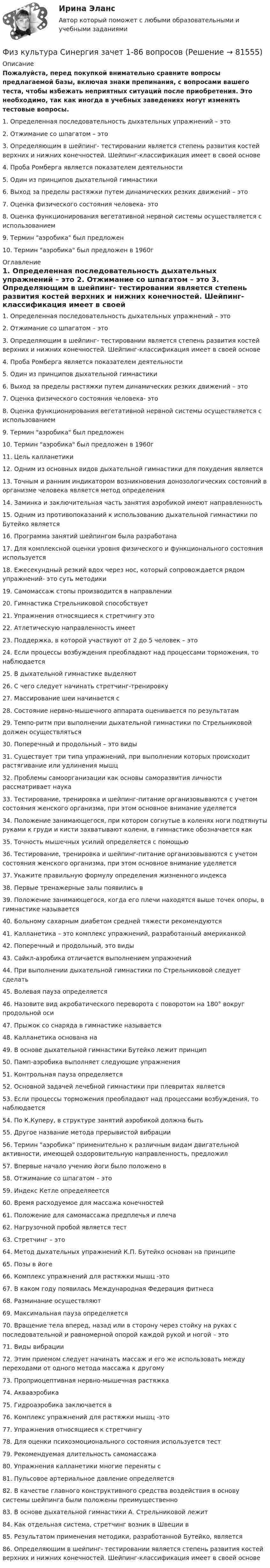     
            Описание
            Пожалуйста, перед покупкой внимательно сравните вопросы предлагаемой базы, включая знаки препинания, с вопросами вашего теста, чтобы избежать неприятных ситуаций после приобретения. Это необходимо, так как иногда в учебных заведениях могут изменять тестовые вопросы.	1. Определенная последовательность дыхательных упражнений – это	2. Отжимание со шпагатом – это	3. Определяющим в шейпинг- тестировании является степень развития костей верхних и нижних конечностей. Шейпинг-классификация имеет в своей основе	4. Проба Ромберга является показателем деятельности	5. Один из принципов дыхательной гимнастики	6. Выход за пределы растяжки путем динамических резких движений – это	7. Оценка физического состояния человека- это	8. Оценка функционирования вегетативной нервной системы осуществляется с использованием	9. Термин аэробика был предложен	10. Термин аэробика был предложен в 1960г 
            Оглавление
            	1. Определенная последовательность дыхательных упражнений – это	2. Отжимание со шпагатом – это	3. Определяющим в шейпинг- тестировании является степень развития костей верхних и нижних конечностей. Шейпинг-классификация имеет в своей основе	4. Проба Ромберга является показателем деятельности	5. Один из принципов дыхательной гимнастики	6. Выход за пределы растяжки путем динамических резких движений – это	7. Оценка физического состояния человека- это	8. Оценка функционирования вегетативной нервной системы осуществляется с использованием	9. Термин аэробика был предложен	10. Термин аэробика был предложен в 1960г	11. Цель калланетики	12. Одним из основных видов дыхательной гимнастики для похудения является	13. Точным и ранним индикатором возникновения донозологических состояний в организме человека является метод определения	14. Заминка и заключительная часть занятия аэробикой имеют направленность	15. Одним из противопоказаний к использованию дыхательной гимнастики по Бутейко является	16. Программа занятий шейпингом была разработана	17. Для комплексной оценки уровня физического и функционального состояния используется	18. Ежесекундный резкий вдох через нос, который сопровождается рядом упражнений- это суть методики	19. Самомассаж стопы производится в направлении	20. Гимнастика Стрельниковой способствует	21. Упражнения относящиеся к стретчингу это	22. Атлетическую направленность имеет	23. Поддержка, в которой участвуют от 2 до 5 человек – это	24. Если процессы возбуждения преобладают над процессами торможения, то наблюдается	25. В дыхательной гимнастике выделяют	26. С чего следует начинать стретчинг-тренировку	27. Массирование шеи начинается с	28. Состояние нервно-мышечного аппарата оценивается по результатам	29. Темпо-ритм при выполнении дыхательной гимнастики по Стрельниковой должен осуществляться	30. Поперечный и продольный – это виды	31. Существует три типа упражнений, при выполнении которых происходит растягивание или удлинения мышц	32. Проблемы самоорганизации как основы саморазвития личности рассматривает наука	33. Тестирование, тренировка и шейпинг-питание организовываются с учетом состояния женского организма, при этом основное внимание уделяется	34. Положение занимающегося, при котором согнутые в коленях ноги подтянуты руками к груди и кисти захватывают колени, в гимнастике обозначается как	35. Точность мышечных усилий определяется с помощью	36. Тестирование, тренировка и шейпинг-питание организовываются с учетом состояния женского организма, при этом основное внимание уделяется	37. Укажите правильную формулу определения жизненного индекса	38. Первые тренажерные залы появились в	39. Положение занимающегося, когда его плечи находятся выше точек опоры, в гимнастике называется	40. Больному сахарным диабетом средней тяжести рекомендуются	41. Калланетика – это комплекс упражнений, разработанный американкой	42. Поперечный и продольный, это виды	43. Сайкл-аэробика отличается выполнением упражнений	44. При выполнении дыхательной гимнастики по Стрельниковой следует сделать	45. Волевая пауза определяется	46. Назовите вид акробатического переворота c поворотом на 180° вокруг продольной оси	47. Прыжок со снаряда в гимнастике называется	48. Калланетика основана на	49. В основе дыхательной гимнастики Бутейко лежит принцип	50. Памп-аэробика выполняет следующие упражнения	51. Контрольная пауза определяется	52. Основной задачей лечебной гимнастики при плевритах является	53. Если процессы торможения преобладают над процессами возбуждения, то наблюдается	54. По К.Куперу, в структуре занятий аэробикой должна быть	55. Другое название метода прерывистой вибрации	56. Термин аэробика применительно к различным видам двигательной активности, имеющей оздоровительную направленность, предложил	57. Впервые начало учению йоги было положено в	58. Отжимание со шпагатом – это	59. Индекс Кетле определяеется	60. Время расходуемое для массажа конечностей	61. Положение для самомассажа предплечья и плеча	62. Нагрузочной пробой является тест	63. Cтретчинг – это	64. Метод дыхательных упражнений К.П. Бутейко основан на принципе	65. Позы в йоге	66. Комплекс упражнений для растяжки мышц -это	67. В каком году появилась Международная Федерация фитнеса	68. Разминание осуществляют	69. Максимальная пауза определяется	70. Вращение тела вперед, назад или в сторону через стойку на руках с последовательной и равномерной опорой каждой рукой и ногой – это	71. Виды вибрации	72. Этим приемом следует начинать массаж и его же использовать между переходами от одного метода массажа к другому	73. Проприоцептивная нервно-мышечная растяжка	74. Аквааэробика	75. Гидроаэробика заключается в	76. Комплекс упражнений для растяжки мышц -это	77. Упражнения относящиеся к стретчингу	78. Для оценки психоэмоционального состояния используется тест	79. Рекомендуемая длительность самомассажа	80. Упражнения калланетики многие переняты с	81. Пульсовое артериальное давление определяется	82. В качестве главного конструктивного средства воздействия в основу системы шейпинга были положены преимущественно	83. В основе дыхательной гимнастики А. Стрельниковой лежит	84. Как отдельная система, стретчинг возник в Швеции в	85. Результатом применения методики, разработанной Бутейко, является	86. Определяющим в шейпинг- тестировании является степень развития костей верхних и нижних конечностей. Шейпинг-классификация имеет в своей основе  
            
            
            Физ. культура раздел 5Физ культура Синергия зачет 1-86 вопросовФиз культура Синергия зачет 2-100 вопросовФиз культура Синергия зачет 3-100 вопросовФиз культура Синергия зачет 4-100 вопросовФиз культура Синергия зачет 5-100 вопросовФиз культура Синергия зачет 6-100 вопросовФизическое самосовершенствование студентафизической культуре и спорту ФизКултура и спорт СинергияФизкультурафизкультура 70 балловФИЗКУЛЬТУРА И СПОРТ МТИФизкультура и спорт тесты синергия