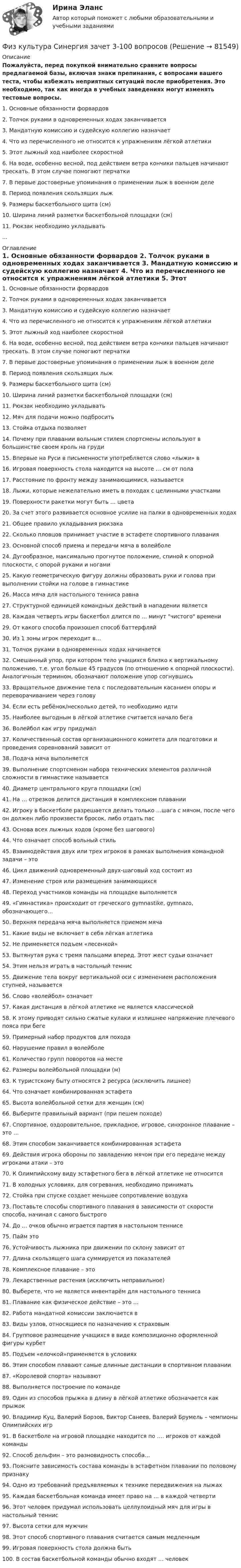     
            Описание
            Пожалуйста, перед покупкой внимательно сравните вопросы предлагаемой базы, включая знаки препинания, с вопросами вашего теста, чтобы избежать неприятных ситуаций после приобретения. Это необходимо, так как иногда в учебных заведениях могут изменять тестовые вопросы.	1. Основные обязанности форвардов	2. Толчок руками в одновременных ходах заканчивается	3. Мандатную комиссию и судейскую коллегию назначает	4. Что из перечисленного не относится к упражнениям лёгкой атлетики	5. Этот лыжный ход наиболее скоростной	6. На воде, особенно весной, под действием ветра кончики пальцев начинают трескать. В этом случае помогают перчатки	7. В первые достоверные упоминания о применении лыж в военном деле	8. Период появления скользящих лыж	9. Размеры баскетбольного щита (см)	10. Ширина линий разметки баскетбольной площадки (см)	11. Рюкзак необходимо укладывать... 
            Оглавление
            	1. Основные обязанности форвардов	2. Толчок руками в одновременных ходах заканчивается	3. Мандатную комиссию и судейскую коллегию назначает	4. Что из перечисленного не относится к упражнениям лёгкой атлетики	5. Этот лыжный ход наиболее скоростной	6. На воде, особенно весной, под действием ветра кончики пальцев начинают трескать. В этом случае помогают перчатки	7. В первые достоверные упоминания о применении лыж в военном деле	8. Период появления скользящих лыж	9. Размеры баскетбольного щита (см)	10. Ширина линий разметки баскетбольной площадки (см)	11. Рюкзак необходимо укладывать	12. Мяч для подачи можно подбросить	13. Стойка отдыха позволяет	14. Почему при плавании вольным стилем спортсмены используют в большинстве своем кроль на груди	15. Впервые на Руси в письменности употребляется слово «лыжи» в	16. Игровая поверхность стола находится на высоте … см от пола	17. Расстояние по фронту между занимающимися, называется	18. Лыжи, которые нежелательно иметь в походах с целинными участками	19. Поверхности ракетки могут быть … цвета	20. За счет этого развивается основное усилие на палки в одновременных ходах	21. Общее правило укладывания рюкзака	22. Сколько пловцов принимает участие в эстафете спортивного плавания	23. Основной способ приема и передачи мяча в волейболе	24. Дугообразное, максимально прогнутое положение, спиной к опорной плоскости, с опорой руками и ногами	25. Какую геометрическую фигуру должны образовать руки и голова при выполнении стойки на голове в гимнастике	26. Масса мяча для настольного тенниса равна	27. Структурной единицей командных действий в нападении является	28. Каждая четверть игры баскетбол длится по … минут чистого времени	29. От какого способа произошел способ баттерфляй	30. Из 1 зоны игрок переходит в…	31. Толчок руками в одновременных ходах начинается	32. Смешанный упор, при котором тело учащихся близко к вертикальному положению, т.е. угол больше 45 градусов (по отношению к опорной плоскости). Аналогичным термином, обозначают положение упор согнувшись	33. Вращательное движение тела с последовательным касанием опоры и переворачиванием через голову	34. Если есть ребёнок/несколько детей, то необходимо идти	35. Наиболее выгодным в лёгкой атлетике считается начало бега	36. Волейбол как игру придумал	37. Количественный состав организационного комитета для подготовки и проведения соревнований зависит от	38. Подача мяча выполняется	39. Выполнение спортсменом набора технических элементов различной сложности в гимнастике называется	40. Диаметр центрального круга площадки (см)	41. На … отрезков делится дистанция в комплексном плавании	42. Игроку в баскетболе разрешается делать только …шага с мячом, после чего он должен либо произвести бросок, либо отдать пас	43. Основа всех лыжных ходов (кроме без шагового)	44. Что означает способ вольный стиль	45. Взаимодействия двух или трех игроков в рамках выполнения командной задачи – это	46. Цикл движений одновременный двух-шаговый ход состоит из	47. Изменение строя или размещения занимающихся	48. Переход участников команды на площадке выполняется	49. «Гимнастика» происходит от греческого gymnastike, gymnazo, обозначающего…	50. Верхняя передача мяча выполняется приемом мяча	51. Какие виды не включает в себя лёгкая атлетика	52. Не применяется подъем «лесенкой»	53. Вытянутая рука с тремя пальцами вперед. Этот жест судьи означает	54. Этим нельзя играть в настольный теннис	55. Движение тела вокруг вертикальной оси с изменением расположения ступней, называется	56. Слово «волейбол» означает	57. Какая дистанция в лёгкой атлетике не является классической	58. К этому приводят сильно сжатые кулаки и излишнее напряжение плечевого пояса при беге	59. Примерный набор продуктов для похода	60. Нарушение правил в волейболе	61. Количество групп поворотов на месте	62. Размеры волейбольной площадки (м)	63. К туристскому быту относятся 2 ресурса (исключить лишнее)	64. Что означает комбинированная эстафета	65. Высота волейбольной сетки для женщин (см)	66. Выберите правильный вариант (при пешем походе)	67. Спортивное, оздоровительное, прикладное, игровое, синхронное плавание – это …	68. Этим способом заканчивается комбинированная эстафета	69. Действия игрока обороны по завладению мячом при его передаче между игроками атаки – это	70. К Олимпийскому виду эстафетного бега в лёгкой атлетике не относится	71. В холодных условиях, для согревания, необходимо принимать	72. Стойка при спуске создает меньшее сопротивление воздуха	73. Поставьте способы спортивного плавания в зависимости от скорости способа, начиная с самого быстрого	74. До … очков обычно играется партия в настольном теннисе	75. Пайм это	76. Устойчивость лыжника при движении по склону зависит от	77. Длина скользящего шага суммируется из показателей	78. Комплексное плавание – это	79. Лекарственные растения (исключить неправильное)	80. Выберете, что не является инвентарём для настольного тенниса	81. Плавание как физическое действие – это …	82. Работа мандатной комиссии заключается в	83. Виды узлов, относящиеся по назначению к страховым	84. Групповое размещение учащихся в виде композиционно оформленной фигуры курбет	85. Подъем «елочкой»применяется в условиях	86. Этим способом плавают самые длинные дистанции в спортивном плавании	87. «Королевой спорта» называют	88. Выполняется построение по команде	89. Один из способов прыжка в длину в лёгкой атлетике обозначается как прыжок	90. Владимир Куц, Валерий Борзов, Виктор Санеев, Валерий Брумель – чемпионы Олимпийских игр	91. В баскетболе на игровой площадке находится по …. игроков от каждой команды	92. Способ дельфин – это разновидность способа…	93. Поясните зависимость состава команды в эстафетном плавании по половому признаку	94. Одно из требований предъявляемых к технике передвижения на лыжах	95. Каждая баскетбольная команда имеет право на … в каждой четверти	96. Этот человек придумал использовать целлулоидный мяч для игры в настольный теннис	97. Высота сетки для мужчин	98. Этот способ спортивного плавания считается самым медленным	99. Игровая поверхность стола должна быть	100. В состав баскетбольной команды обычно входят … человек  
            
            
            Физ культура Синергия зачет 2-100 вопросовФиз культура Синергия зачет 3-100 вопросовФиз культура Синергия зачет 4-100 вопросовФиз культура Синергия зачет 5-100 вопросовФиз культура Синергия зачет 6-100 вопросовФиз культура Синергия зачет 7-86 вопросовФиз культура Синергия зачет 8-86 вопросовФизКултура и спорт СинергияФизкультурафизкультура 70 балловФИЗКУЛЬТУРА И СПОРТ МТИФизкультура и спорт тесты синергияФизкультура. Практическое занятие 3. Задание 9.Физ. культура раздел 5