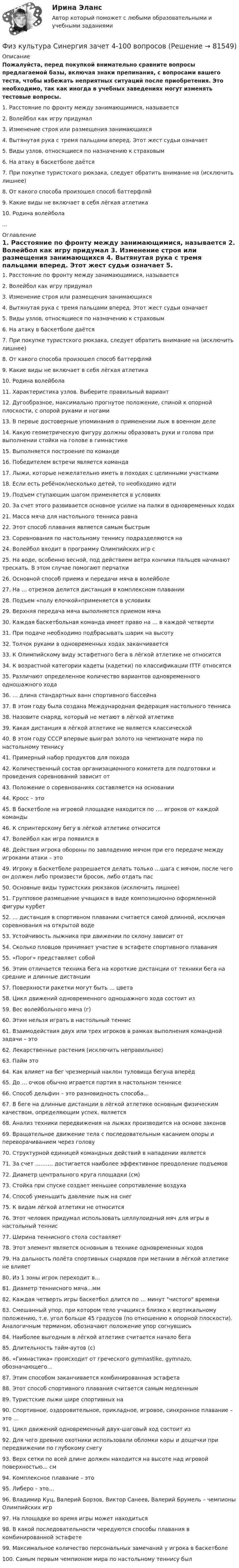     
            Описание
            Пожалуйста, перед покупкой внимательно сравните вопросы предлагаемой базы, включая знаки препинания, с вопросами вашего теста, чтобы избежать неприятных ситуаций после приобретения. Это необходимо, так как иногда в учебных заведениях могут изменять тестовые вопросы.	1. Расстояние по фронту между занимающимися, называется	2. Волейбол как игру придумал	3. Изменение строя или размещения занимающихся	4. Вытянутая рука с тремя пальцами вперед. Этот жест судьи означает	5. Виды узлов, относящиеся по назначению к страховым	6. На атаку в баскетболе даётся	7. При покупке туристского рюкзака, следует обратить внимание на (исключить лишнее)	8. От какого способа произошел способ баттерфляй	9. Какие виды не включает в себя лёгкая атлетика	10. Родина волейбола... 
            Оглавление
            	1. Расстояние по фронту между занимающимися, называется	2. Волейбол как игру придумал	3. Изменение строя или размещения занимающихся	4. Вытянутая рука с тремя пальцами вперед. Этот жест судьи означает	5. Виды узлов, относящиеся по назначению к страховым	6. На атаку в баскетболе даётся	7. При покупке туристского рюкзака, следует обратить внимание на (исключить лишнее)	8. От какого способа произошел способ баттерфляй	9. Какие виды не включает в себя лёгкая атлетика	10. Родина волейбола	11. Характеристика узлов. Выберите правильный вариант	12. Дугообразное, максимально прогнутое положение, спиной к опорной плоскости, с опорой руками и ногами	13. В первые достоверные упоминания о применении лыж в военном деле	14. Какую геометрическую фигуру должны образовать руки и голова при выполнении стойки на голове в гимнастике	15. Выполняется построение по команде	16. Победителем встречи является команда	17. Лыжи, которые нежелательно иметь в походах с целинными участками	18. Если есть ребёнок/несколько детей, то необходимо идти	19. Подъем ступающим шагом применяется в условиях	20. За счет этого развивается основное усилие на палки в одновременных ходах	21. Масса мяча для настольного тенниса равна	22. Этот способ плавания является самым быстрым	23. Соревнования по настольному теннису подразделяются на	24. Волейбол входит в программу Олимпийских игр с	25. На воде, особенно весной, под действием ветра кончики пальцев начинают трескать. В этом случае помогают перчатки	26. Основной способ приема и передачи мяча в волейболе	27. На … отрезков делится дистанция в комплексном плавании	28. Подъем «полу елочкой»применяется в условиях	29. Верхняя передача мяча выполняется приемом мяча	30. Каждая баскетбольная команда имеет право на … в каждой четверти	31. При подаче необходимо подбрасывать шарик на высоту	32. Толчок руками в одновременных ходах заканчивается	33. К Олимпийскому виду эстафетного бега в лёгкой атлетике не относится	34. К возрастной категории кадеты (кадетки) по классификации ITTF относятся	35. Различают определенное количество вариантов одновременного одношажного хода	36. … длина стандартных ванн спортивного бассейна	37. В этом году была создана Международная федерация настольного тенниса	38. Назовите снаряд, который не метают в лёгкой атлетике	39. Какая дистанция в лёгкой атлетике не является классической	40. В этом году СССР впервые выиграл золото на чемпионате мира по настольному теннису	41. Примерный набор продуктов для похода	42. Количественный состав организационного комитета для подготовки и проведения соревнований зависит от	43. Положение о соревнованиях составляется на основании	44. Кросс – это	45. В баскетболе на игровой площадке находится по …. игроков от каждой команды	46. К спринтерскому бегу в лёгкой атлетике относится	47. Волейбол как игра появился в	48. Действия игрока обороны по завладению мячом при его передаче между игроками атаки – это	49. Игроку в баскетболе разрешается делать только …шага с мячом, после чего он должен либо произвести бросок, либо отдать пас	50. Основные виды туристских рюкзаков (исключить лишнее)	51. Групповое размещение учащихся в виде композиционно оформленной фигуры курбет	52. … дистанция в спортивном плавании считается самой длинной, исключая соревнования на открытой воде	53. Устойчивость лыжника при движении по склону зависит от	54. Сколько пловцов принимает участие в эстафете спортивного плавания	55. «Порог» представляет собой	56. Этим отличается техника бега на короткие дистанции от техники бега на средние и длинные дистанции	57. Поверхности ракетки могут быть … цвета	58. Цикл движений одновременного одношажного хода состоит из	59. Вес волейбольного мяча (г)	60. Этим нельзя играть в настольный теннис	61. Взаимодействия двух или трех игроков в рамках выполнения командной задачи – это	62. Лекарственные растения (исключить неправильное)	63. Пайм это	64. Как влияет на бег чрезмерный наклон туловища бегуна вперёд	65. До … очков обычно играется партия в настольном теннисе	66. Способ дельфин – это разновидность способа…	67. В беге на длинные дистанции в лёгкой атлетике основным физическим качеством, определяющим успех, является	68. Анализ техники передвижения на лыжах производится на основе законов	69. Вращательное движение тела с последовательным касанием опоры и переворачиванием через голову	70. Структурной единицей командных действий в нападении является	71. За счет ………. достигается наиболее эффективное преодоление подъемов	72. Диаметр центрального круга площадки (см)	73. Стойка при спуске создает меньшее сопротивление воздуха	74. Способ уменьшить давление лыж на снег	75. К видам лёгкой атлетики не относится	76. Этот человек придумал использовать целлулоидный мяч для игры в настольный теннис	77. Ширина теннисного стола составляет	78. Этот элемент является основным в технике одновременных ходов	79. На дальность полёта спортивных снарядов при метании в лёгкой атлетике не влияет	80. Из 1 зоны игрок переходит в…	81. Диаметр теннисного мяча...мм	82. Каждая четверть игры баскетбол длится по … минут чистого времени	83. Смешанный упор, при котором тело учащихся близко к вертикальному положению, т.е. угол больше 45 градусов (по отношению к опорной плоскости). Аналогичным термином, обозначают положение упор согнувшись	84. Наиболее выгодным в лёгкой атлетике считается начало бега	85. Длительность тайм-аутов (с)	86. «Гимнастика» происходит от греческого gymnastike, gymnazo, обозначающего…	87. Этим способом заканчивается комбинированная эстафета	88. Этот способ спортивного плавания считается самым медленным	89. Туристские лыжи шире спортивных на	90. Спортивное, оздоровительное, прикладное, игровое, синхронное плавание – это …	91. Цикл движений одновременный двух-шаговый ход состоит из	92. Для чего древние охотники использовали обломки коры и дощечки при передвижении по глубокому снегу	93. Верх сетки по всей длине должен находится на высоте над игровой поверхностью... см	94. Комплексное плавание – это	95. Либеро – это…	96. Владимир Куц, Валерий Борзов, Виктор Санеев, Валерий Брумель – чемпионы Олимпийских игр	97. На площадке во время игры может находиться	98. В какой последовательности чередуются способы плавания в комбинированной эстафете	99. Максимальное количество персональных замечаний у игрока в баскетболе	100. Самым первым чемпионом мира по настольному теннису был   
            
            
            Физ культура Синергия зачет 3-100 вопросовФиз культура Синергия зачет 4-100 вопросовФиз культура Синергия зачет 5-100 вопросовФиз культура Синергия зачет 6-100 вопросовФиз культура Синергия зачет 7-86 вопросовФиз культура Синергия зачет 8-86 вопросовФизкультура. Тестовые вопросы к разделу 10.Физкультурафизкультура 70 балловФИЗКУЛЬТУРА И СПОРТ МТИФизкультура и спорт тесты синергияФизкультура. Практическое занятие 3. Задание 9.Физ. культура раздел 5Физ культура Синергия зачет 1-86 вопросов