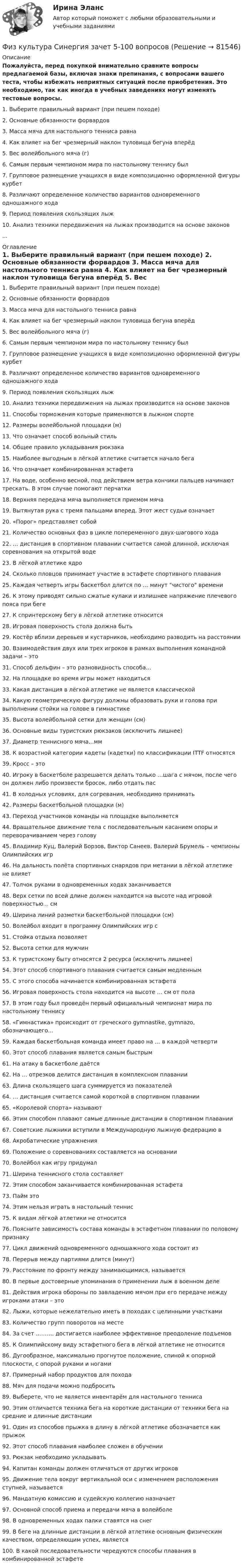     
            Описание
            Пожалуйста, перед покупкой внимательно сравните вопросы предлагаемой базы, включая знаки препинания, с вопросами вашего теста, чтобы избежать неприятных ситуаций после приобретения. Это необходимо, так как иногда в учебных заведениях могут изменять тестовые вопросы.	1. Выберите правильный вариант (при пешем походе)	2. Основные обязанности форвардов	3. Масса мяча для настольного тенниса равна	4. Как влияет на бег чрезмерный наклон туловища бегуна вперёд	5. Вес волейбольного мяча (г)	6. Самым первым чемпионом мира по настольному теннису был	7. Групповое размещение учащихся в виде композиционно оформленной фигуры курбет	8. Различают определенное количество вариантов одновременного одношажного хода	9. Период появления скользящих лыж	10. Анализ техники передвижения на лыжах производится на основе законов... 
            Оглавление
            	1. Выберите правильный вариант (при пешем походе)	2. Основные обязанности форвардов	3. Масса мяча для настольного тенниса равна	4. Как влияет на бег чрезмерный наклон туловища бегуна вперёд	5. Вес волейбольного мяча (г)	6. Самым первым чемпионом мира по настольному теннису был	7. Групповое размещение учащихся в виде композиционно оформленной фигуры курбет	8. Различают определенное количество вариантов одновременного одношажного хода	9. Период появления скользящих лыж	10. Анализ техники передвижения на лыжах производится на основе законов	11. Способы торможения которые применяются в лыжном спорте	12. Размеры волейбольной площадки (м)	13. Что означает способ вольный стиль	14. Общее правило укладывания рюкзака	15. Наиболее выгодным в лёгкой атлетике считается начало бега	16. Что означает комбинированная эстафета	17. На воде, особенно весной, под действием ветра кончики пальцев начинают трескать. В этом случае помогают перчатки	18. Верхняя передача мяча выполняется приемом мяча	19. Вытянутая рука с тремя пальцами вперед. Этот жест судьи означает	20. «Порог» представляет собой	21. Количество основных фаз в цикле попеременного двух-шагового хода	22. … дистанция в спортивном плавании считается самой длинной, исключая соревнования на открытой воде	23. В лёгкой атлетике ядро	24. Сколько пловцов принимает участие в эстафете спортивного плавания	25. Каждая четверть игры баскетбол длится по … минут чистого времени	26. К этому приводят сильно сжатые кулаки и излишнее напряжение плечевого пояса при беге	27. К спринтерскому бегу в лёгкой атлетике относится	28. Игровая поверхность стола должна быть	29. Костёр вблизи деревьев и кустарников, необходимо разводить на расстоянии	30. Взаимодействия двух или трех игроков в рамках выполнения командной задачи – это	31. Способ дельфин – это разновидность способа…	32. На площадке во время игры может находиться	33. Какая дистанция в лёгкой атлетике не является классической	34. Какую геометрическую фигуру должны образовать руки и голова при выполнении стойки на голове в гимнастике	35. Высота волейбольной сетки для женщин (см)	36. Основные виды туристских рюкзаков (исключить лишнее)	37. Диаметр теннисного мяча...мм	38. К возрастной категории кадеты (кадетки) по классификации ITTF относятся	39. Кросс – это	40. Игроку в баскетболе разрешается делать только …шага с мячом, после чего он должен либо произвести бросок, либо отдать пас	41. В холодных условиях, для согревания, необходимо принимать	42. Размеры баскетбольной площадки (м)	43. Переход участников команды на площадке выполняется	44. Вращательное движение тела с последовательным касанием опоры и переворачиванием через голову	45. Владимир Куц, Валерий Борзов, Виктор Санеев, Валерий Брумель – чемпионы Олимпийских игр	46. На дальность полёта спортивных снарядов при метании в лёгкой атлетике не влияет	47. Толчок руками в одновременных ходах заканчивается	48. Верх сетки по всей длине должен находится на высоте над игровой поверхностью... см	49. Ширина линий разметки баскетбольной площадки (см)	50. Волейбол входит в программу Олимпийских игр с	51. Стойка отдыха позволяет	52. Высота сетки для мужчин	53. К туристскому быту относятся 2 ресурса (исключить лишнее)	54. Этот способ спортивного плавания считается самым медленным	55. С этого способа начинается комбинированная эстафета	56. Игровая поверхность стола находится на высоте … см от пола	57. В этом году был проведён первый официальный чемпионат мира по настольному теннису	58. «Гимнастика» происходит от греческого gymnastike, gymnazo, обозначающего…	59. Каждая баскетбольная команда имеет право на … в каждой четверти	60. Этот способ плавания является самым быстрым	61. На атаку в баскетболе даётся	62. На … отрезков делится дистанция в комплексном плавании	63. Длина скользящего шага суммируется из показателей	64. … дистанция считается самой короткой в спортивном плавании	65. «Королевой спорта» называют	66. Этим способом плавают самые длинные дистанции в спортивном плавании	67. Советские лыжники вступили в Международную лыжную федерацию в	68. Акробатические упражнения	69. Положение о соревнованиях составляется на основании	70. Волейбол как игру придумал	71. Ширина теннисного стола составляет	72. Этим способом заканчивается комбинированная эстафета	73. Пайм это	74. Этим нельзя играть в настольный теннис	75. К видам лёгкой атлетики не относится	76. Поясните зависимость состава команды в эстафетном плавании по половому признаку	77. Цикл движений одновременного одношажного хода состоит из	78. Перерыв между партиями длится (минут)	79. Расстояние по фронту между занимающимися, называется	80. В первые достоверные упоминания о применении лыж в военном деле	81. Действия игрока обороны по завладению мячом при его передаче между игроками атаки – это	82. Лыжи, которые нежелательно иметь в походах с целинными участками	83. Количество групп поворотов на месте	84. За счет ………. достигается наиболее эффективное преодоление подъемов	85. К Олимпийскому виду эстафетного бега в лёгкой атлетике не относится	86. Дугообразное, максимально прогнутое положение, спиной к опорной плоскости, с опорой руками и ногами	87. Примерный набор продуктов для похода	88. Мяч для подачи можно подбросить	89. Выберете, что не является инвентарём для настольного тенниса	90. Этим отличается техника бега на короткие дистанции от техники бега на средние и длинные дистанции	91. Один из способов прыжка в длину в лёгкой атлетике обозначается как прыжок	92. Этот способ плавания наиболее сложен в обучении	93. Рюкзак необходимо укладывать	94. Капитан команды должен отличаться от других игроков	95. Движение тела вокруг вертикальной оси с изменением расположения ступней, называется	96. Мандатную комиссию и судейскую коллегию назначает	97. Основной способ приема и передачи мяча в волейболе	98. В одновременных ходах палки ставятся на снег	99. В беге на длинные дистанции в лёгкой атлетике основным физическим качеством, определяющим успех, является	100. В какой последовательности чередуются способы плавания в комбинированной эстафете   
            
            
            Физ культура Синергия зачет 4-100 вопросовФиз культура Синергия зачет 5-100 вопросовФиз культура Синергия зачет 6-100 вопросовФиз культура Синергия зачет 7-86 вопросовФиз культура Синергия зачет 8-86 вопросовФизкультура. Тестовые вопросы к разделу 10.Физкультура. Тестовые вопросы к разделу 5.физкультура 70 балловФИЗКУЛЬТУРА И СПОРТ МТИФизкультура и спорт тесты синергияФизкультура. Практическое занятие 3. Задание 9.Физ. культура раздел 5Физ культура Синергия зачет 1-86 вопросовФиз культура Синергия зачет 2-100 вопросов