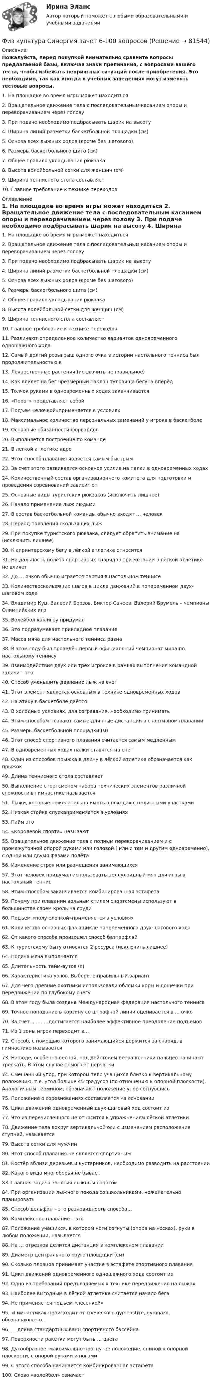     
            Описание
            Пожалуйста, перед покупкой внимательно сравните вопросы предлагаемой базы, включая знаки препинания, с вопросами вашего теста, чтобы избежать неприятных ситуаций после приобретения. Это необходимо, так как иногда в учебных заведениях могут изменять тестовые вопросы. 	1. На площадке во время игры может находиться	2. Вращательное движение тела с последовательным касанием опоры и переворачиванием через голову	3. При подаче необходимо подбрасывать шарик на высоту	4. Ширина линий разметки баскетбольной площадки (см)	5. Основа всех лыжных ходов (кроме без шагового)	6. Размеры баскетбольного щита (см)	7. Общее правило укладывания рюкзака	8. Высота волейбольной сетки для женщин (см)	9. Ширина теннисного стола составляет	10. Главное требование к технике переходов 
            Оглавление
            	1. На площадке во время игры может находиться	2. Вращательное движение тела с последовательным касанием опоры и переворачиванием через голову	3. При подаче необходимо подбрасывать шарик на высоту	4. Ширина линий разметки баскетбольной площадки (см)	5. Основа всех лыжных ходов (кроме без шагового)	6. Размеры баскетбольного щита (см)	7. Общее правило укладывания рюкзака	8. Высота волейбольной сетки для женщин (см)	9. Ширина теннисного стола составляет	10. Главное требование к технике переходов	11. Различают определенное количество вариантов одновременного одношажного хода	12. Самый долгий розыгрыш одного очка в истории настольного тенниса был продолжительностью в	13. Лекарственные растения (исключить неправильное)	14. Как влияет на бег чрезмерный наклон туловища бегуна вперёд	15. Толчок руками в одновременных ходах заканчивается	16. «Порог» представляет собой	17. Подъем «елочкой»применяется в условиях	18. Максимальное количество персональных замечаний у игрока в баскетболе	19. Основные обязанности форвардов	20. Выполняется построение по команде	21. В лёгкой атлетике ядро	22. Этот способ плавания является самым быстрым	23. За счет этого развивается основное усилие на палки в одновременных ходах	24. Количественный состав организационного комитета для подготовки и проведения соревнований зависит от	25. Основные виды туристских рюкзаков (исключить лишнее)	26. Начало применение лыж людьми	27. В состав баскетбольной команды обычно входят … человек	28. Период появления скользящих лыж	29. При покупке туристского рюкзака, следует обратить внимание на (исключить лишнее)	30. К спринтерскому бегу в лёгкой атлетике относится	31. На дальность полёта спортивных снарядов при метании в лёгкой атлетике не влияет	32. До … очков обычно играется партия в настольном теннисе	33. Количествоскользящих шагов в цикле движений в попеременном двух-шаговом ходе	34. Владимир Куц, Валерий Борзов, Виктор Санеев, Валерий Брумель – чемпионы Олимпийских игр	35. Волейбол как игру придумал	36. Это подразумевает прикладное плавание	37. Масса мяча для настольного тенниса равна	38. В этом году был проведён первый официальный чемпионат мира по настольному теннису	39. Взаимодействия двух или трех игроков в рамках выполнения командной задачи – это	40. Способ уменьшить давление лыж на снег	41. Этот элемент является основным в технике одновременных ходов	42. На атаку в баскетболе даётся	43. В холодных условиях, для согревания, необходимо принимать	44. Этим способом плавают самые длинные дистанции в спортивном плавании	45. Размеры баскетбольной площадки (м)	46. Этот способ спортивного плавания считается самым медленным	47. В одновременных ходах палки ставятся на снег	48. Один из способов прыжка в длину в лёгкой атлетике обозначается как прыжок	49. Длина теннисного стола составляет	50. Выполнение спортсменом набора технических элементов различной сложности в гимнастике называется	51. Лыжи, которые нежелательно иметь в походах с целинными участками	52. Низкая стойка спускаприменяется в условиях	53. Пайм это	54. «Королевой спорта» называют	55. Вращательное движение тела с полным переворачиванием и с промежуточной опорой руками или головой ( или и тем и другим одновременно), с одной или двумя фазами полёта	56. Изменение строя или размещения занимающихся	57. Этот человек придумал использовать целлулоидный мяч для игры в настольный теннис	58. Этим способом заканчивается комбинированная эстафета	59. Почему при плавании вольным стилем спортсмены используют в большинстве своем кроль на груди	60. Подъем «полу елочкой»применяется в условиях	61. Количество основных фаз в цикле попеременного двух-шагового хода	62. От какого способа произошел способ баттерфляй	63. К туристскому быту относятся 2 ресурса (исключить лишнее)	64. Подача мяча выполняется	65. Длительность тайм-аутов (с)	66. Характеристика узлов. Выберите правильный вариант	67. Для чего древние охотники использовали обломки коры и дощечки при передвижении по глубокому снегу	68. В этом году была создана Международная федерация настольного тенниса	69. Точное попадание в корзину со штрафной линии оценивается в … очко	70. За счет ………. достигается наиболее эффективное преодоление подъемов	71. Из 1 зоны игрок переходит в…	72. Способ, с помощью которого занимающийся держится за снаряд, в гимнастике называется	73. На воде, особенно весной, под действием ветра кончики пальцев начинают трескать. В этом случае помогают перчатки	74. Смешанный упор, при котором тело учащихся близко к вертикальному положению, т.е. угол больше 45 градусов (по отношению к опорной плоскости). Аналогичным термином, обозначают положение упор согнувшись	75. Положение о соревнованиях составляется на основании	76. Цикл движений одновременный двух-шаговый ход состоит из	77. Что из перечисленного не относится к упражнениям лёгкой атлетики	78. Движение тела вокруг вертикальной оси с изменением расположения ступней, называется	79. Высота сетки для мужчин	80. Этот способ плавания не является спортивным	81. Костёр вблизи деревьев и кустарников, необходимо разводить на расстоянии	82. Какого вида многоборья не бывает	83. Главная задача занятия лыжным спортом	84. При организации лыжного похода со школьниками, нежелательно планировать	85. Способ дельфин – это разновидность способа…	86. Комплексное плавание – это	87. Положение учащихся, в котором ноги согнуты (опора на носках), руки в любом положении, называется	88. На … отрезков делится дистанция в комплексном плавании	89. Диаметр центрального круга площадки (см)	90. Сколько пловцов принимает участие в эстафете спортивного плавания	91. Цикл движений одновременного одношажного хода состоит из	92. Одно из требований предъявляемых к технике передвижения на лыжах	93. Наиболее выгодным в лёгкой атлетике считается начало бега	94. Не применяется подъем «лесенкой»	95. «Гимнастика» происходит от греческого gymnastike, gymnazo, обозначающего…	96. … длина стандартных ванн спортивного бассейна	97. Поверхности ракетки могут быть … цвета	98. Дугообразное, максимально прогнутое положение, спиной к опорной плоскости, с опорой руками и ногами	99. С этого способа начинается комбинированная эстафета	100. Слово «волейбол» означает   
            
            
            Физ культура Синергия зачет 5-100 вопросовФиз культура Синергия зачет 6-100 вопросовФиз культура Синергия зачет 7-86 вопросовФиз культура Синергия зачет 8-86 вопросовФизкультура. Тестовые вопросы к разделу 10.Физкультура. Тестовые вопросы к разделу 5.Физкультура. Тестовые вопросы к разделу 6.ФИЗКУЛЬТУРА И СПОРТ МТИФизкультура и спорт тесты синергияФизкультура. Практическое занятие 3. Задание 9.Физ. культура раздел 5Физ культура Синергия зачет 1-86 вопросовФиз культура Синергия зачет 2-100 вопросовФиз культура Синергия зачет 3-100 вопросов