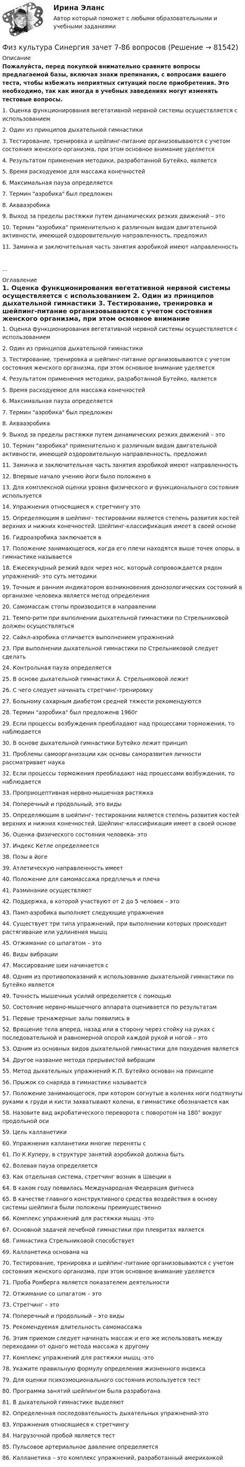     
            Описание
            Пожалуйста, перед покупкой внимательно сравните вопросы предлагаемой базы, включая знаки препинания, с вопросами вашего теста, чтобы избежать неприятных ситуаций после приобретения. Это необходимо, так как иногда в учебных заведениях могут изменять тестовые вопросы.	1. Оценка функционирования вегетативной нервной системы осуществляется с использованием	2. Один из принципов дыхательной гимнастики	3. Тестирование, тренировка и шейпинг-питание организовываются с учетом состояния женского организма, при этом основное внимание уделяется	4. Результатом применения методики, разработанной Бутейко, является	5. Время расходуемое для массажа конечностей	6. Максимальная пауза определяется	7. Термин аэробика был предложен	8. Аквааэробика	9. Выход за пределы растяжки путем динамических резких движений – это	10. Термин аэробика применительно к различным видам двигательной активности, имеющей оздоровительную направленность, предложил	11. Заминка и заключительная часть занятия аэробикой имеют направленность... 
            Оглавление
            	1. Оценка функционирования вегетативной нервной системы осуществляется с использованием	2. Один из принципов дыхательной гимнастики	3. Тестирование, тренировка и шейпинг-питание организовываются с учетом состояния женского организма, при этом основное внимание уделяется	4. Результатом применения методики, разработанной Бутейко, является	5. Время расходуемое для массажа конечностей	6. Максимальная пауза определяется	7. Термин аэробика был предложен	8. Аквааэробика	9. Выход за пределы растяжки путем динамических резких движений – это	10. Термин аэробика применительно к различным видам двигательной активности, имеющей оздоровительную направленность, предложил	11. Заминка и заключительная часть занятия аэробикой имеют направленность	12. Впервые начало учению йоги было положено в	13. Для комплексной оценки уровня физического и функционального состояния используется	14. Упражнения относящиеся к стретчингу это	15. Определяющим в шейпинг- тестировании является степень развития костей верхних и нижних конечностей. Шейпинг-классификация имеет в своей основе	16. Гидроаэробика заключается в	17. Положение занимающегося, когда его плечи находятся выше точек опоры, в гимнастике называется	18. Ежесекундный резкий вдох через нос, который сопровождается рядом упражнений- это суть методики	19. Точным и ранним индикатором возникновения донозологических состояний в организме человека является метод определения	20. Самомассаж стопы производится в направлении	21. Темпо-ритм при выполнении дыхательной гимнастики по Стрельниковой должен осуществляться	22. Сайкл-аэробика отличается выполнением упражнений	23. При выполнении дыхательной гимнастики по Стрельниковой следует сделать	24. Контрольная пауза определяется	25. В основе дыхательной гимнастики А. Стрельниковой лежит	26. С чего следует начинать стретчинг-тренировку	27. Больному сахарным диабетом средней тяжести рекомендуются	28. Термин аэробика был предложенв 1960г	29. Если процессы возбуждения преобладают над процессами торможения, то наблюдается	30. В основе дыхательной гимнастики Бутейко лежит принцип	31. Проблемы самоорганизации как основы саморазвития личности рассматривает наука	32. Если процессы торможения преобладают над процессами возбуждения, то наблюдается	33. Проприоцептивная нервно-мышечная растяжка	34. Поперечный и продольный, это виды	35. Определяющим в шейпинг- тестировании является степень развития костей верхних и нижних конечностей. Шейпинг-классификация имеет в своей основе	36. Оценка физического состояния человека- это	37. Индекс Кетле определяеется	38. Позы в йоге	39. Атлетическую направленность имеет	40. Положение для самомассажа предплечья и плеча	41. Разминание осуществляют	42. Поддержка, в которой участвуют от 2 до 5 человек – это	43. Памп-аэробика выполняет следующие упражнения	44. Существует три типа упражнений, при выполнении которых происходит растягивание или удлинения мышц	45. Отжимание со шпагатом – это	46. Виды вибрации	47. Массирование шеи начинается с	48. Одним из противопоказаний к использованию дыхательной гимнастики по Бутейко является	49. Точность мышечных усилий определяется с помощью	50. Состояние нервно-мышечного аппарата оценивается по результатам	51. Первые тренажерные залы появились в	52. Вращение тела вперед, назад или в сторону через стойку на руках с последовательной и равномерной опорой каждой рукой и ногой – это	53. Одним из основных видов дыхательной гимнастики для похудения является	54. Другое название метода прерывистой вибрации	55. Метод дыхательных упражнений К.П. Бутейко основан на принципе	56. Прыжок со снаряда в гимнастике называется	57. Положение занимающегося, при котором согнутые в коленях ноги подтянуты руками к груди и кисти захватывают колени, в гимнастике обозначается как	58. Назовите вид акробатического переворота c поворотом на 180° вокруг продольной оси	59. Цель калланетики	60. Упражнения калланетики многие переняты с	61. По К.Куперу, в структуре занятий аэробикой должна быть	62. Волевая пауза определяется	63. Как отдельная система, стретчинг возник в Швеции в	64. В каком году появилась Международная Федерация фитнеса	65. В качестве главного конструктивного средства воздействия в основу системы шейпинга были положены преимущественно	66. Комплекс упражнений для растяжки мышц -это	67. Основной задачей лечебной гимнастики при плевритах является	68. Гимнастика Стрельниковой способствует	69. Калланетика основана на	70. Тестирование, тренировка и шейпинг-питание организовываются с учетом состояния женского организма, при этом основное внимание уделяется	71. Проба Ромберга является показателем деятельности	72. Отжимание со шпагатом – это	73. Cтретчинг – это	74. Поперечный и продольный – это виды	75. Рекомендуемая длительность самомассажа	76. Этим приемом следует начинать массаж и его же использовать между переходами от одного метода массажа к другому	77. Комплекс упражнений для растяжки мышц -это	78. Укажите правильную формулу определения жизненного индекса	79. Для оценки психоэмоционального состояния используется тест	80. Программа занятий шейпингом была разработана	81. В дыхательной гимнастике выделяют	82. Определенная последовательность дыхательных упражнений-это	83. Упражнения относящиеся к стретчингу	84. Нагрузочной пробой является тест	85. Пульсовое артериальное давление определяется	86. Калланетика – это комплекс упражнений, разработанный американкой   
            
            
            Физ культура Синергия зачет 6-100 вопросовФиз культура Синергия зачет 7-86 вопросовФиз культура Синергия зачет 8-86 вопросовФизкультура. Тестовые вопросы к разделу 10.Физкультура. Тестовые вопросы к разделу 5.Физкультура. Тестовые вопросы к разделу 6.Физкультура ТУЛГУ 1 семестр 2 ВариантФизкультура и спорт тесты синергияФизкультура. Практическое занятие 3. Задание 9.Физ. культура раздел 5Физ культура Синергия зачет 1-86 вопросовФиз культура Синергия зачет 2-100 вопросовФиз культура Синергия зачет 3-100 вопросовФиз культура Синергия зачет 4-100 вопросов