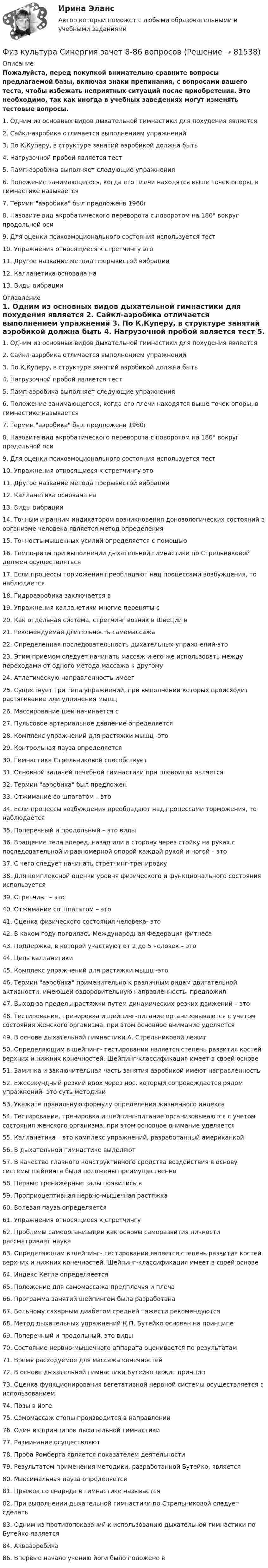     
            Описание
            Пожалуйста, перед покупкой внимательно сравните вопросы предлагаемой базы, включая знаки препинания, с вопросами вашего теста, чтобы избежать неприятных ситуаций после приобретения. Это необходимо, так как иногда в учебных заведениях могут изменять тестовые вопросы. 	1. Одним из основных видов дыхательной гимнастики для похудения является	2. Сайкл-аэробика отличается выполнением упражнений	3. По К.Куперу, в структуре занятий аэробикой должна быть	4. Нагрузочной пробой является тест	5. Памп-аэробика выполняет следующие упражнения	6. Положение занимающегося, когда его плечи находятся выше точек опоры, в гимнастике называется	7. Термин аэробика был предложенв 1960г	8. Назовите вид акробатического переворота c поворотом на 180° вокруг продольной оси	9. Для оценки психоэмоционального состояния используется тест	10. Упражнения относящиеся к стретчингу это	11. Другое название метода прерывистой вибрации	12. Калланетика основана на	13. Виды вибрации 
            Оглавление
            	1. Одним из основных видов дыхательной гимнастики для похудения является	2. Сайкл-аэробика отличается выполнением упражнений	3. По К.Куперу, в структуре занятий аэробикой должна быть	4. Нагрузочной пробой является тест	5. Памп-аэробика выполняет следующие упражнения	6. Положение занимающегося, когда его плечи находятся выше точек опоры, в гимнастике называется	7. Термин аэробика был предложенв 1960г	8. Назовите вид акробатического переворота c поворотом на 180° вокруг продольной оси	9. Для оценки психоэмоционального состояния используется тест	10. Упражнения относящиеся к стретчингу это	11. Другое название метода прерывистой вибрации	12. Калланетика основана на	13. Виды вибрации	14. Точным и ранним индикатором возникновения донозологических состояний в организме человека является метод определения	15. Точность мышечных усилий определяется с помощью	16. Темпо-ритм при выполнении дыхательной гимнастики по Стрельниковой должен осуществляться	17. Если процессы торможения преобладают над процессами возбуждения, то наблюдается	18. Гидроаэробика заключается в	19. Упражнения калланетики многие переняты с	20. Как отдельная система, стретчинг возник в Швеции в	21. Рекомендуемая длительность самомассажа	22. Определенная последовательность дыхательных упражнений-это	23. Этим приемом следует начинать массаж и его же использовать между переходами от одного метода массажа к другому	24. Атлетическую направленность имеет	25. Существует три типа упражнений, при выполнении которых происходит растягивание или удлинения мышц	26. Массирование шеи начинается с	27. Пульсовое артериальное давление определяется	28. Комплекс упражнений для растяжки мышц -это	29. Контрольная пауза определяется	30. Гимнастика Стрельниковой способствует	31. Основной задачей лечебной гимнастики при плевритах является	32. Термин аэробика был предложен	33. Отжимание со шпагатом – это	34. Если процессы возбуждения преобладают над процессами торможения, то наблюдается	35. Поперечный и продольный – это виды	36. Вращение тела вперед, назад или в сторону через стойку на руках с последовательной и равномерной опорой каждой рукой и ногой – это	37. С чего следует начинать стретчинг-тренировку	38. Для комплексной оценки уровня физического и функционального состояния используется	39. Cтретчинг – это	40. Отжимание со шпагатом – это	41. Оценка физического состояния человека- это	42. В каком году появилась Международная Федерация фитнеса	43. Поддержка, в которой участвуют от 2 до 5 человек – это	44. Цель калланетики	45. Комплекс упражнений для растяжки мышц -это	46. Термин аэробика применительно к различным видам двигательной активности, имеющей оздоровительную направленность, предложил	47. Выход за пределы растяжки путем динамических резких движений – это	48. Тестирование, тренировка и шейпинг-питание организовываются с учетом состояния женского организма, при этом основное внимание уделяется	49. В основе дыхательной гимнастики А. Стрельниковой лежит	50. Определяющим в шейпинг- тестировании является степень развития костей верхних и нижних конечностей. Шейпинг-классификация имеет в своей основе	51. Заминка и заключительная часть занятия аэробикой имеют направленность	52. Ежесекундный резкий вдох через нос, который сопровождается рядом упражнений- это суть методики	53. Укажите правильную формулу определения жизненного индекса	54. Тестирование, тренировка и шейпинг-питание организовываются с учетом состояния женского организма, при этом основное внимание уделяется	55. Калланетика – это комплекс упражнений, разработанный американкой	56. В дыхательной гимнастике выделяют	57. В качестве главного конструктивного средства воздействия в основу системы шейпинга были положены преимущественно	58. Первые тренажерные залы появились в	59. Проприоцептивная нервно-мышечная растяжка	60. Волевая пауза определяется	61. Упражнения относящиеся к стретчингу	62. Проблемы самоорганизации как основы саморазвития личности рассматривает наука	63. Определяющим в шейпинг- тестировании является степень развития костей верхних и нижних конечностей. Шейпинг-классификация имеет в своей основе	64. Индекс Кетле определяеется	65. Положение для самомассажа предплечья и плеча	66. Программа занятий шейпингом была разработана	67. Больному сахарным диабетом средней тяжести рекомендуются	68. Метод дыхательных упражнений К.П. Бутейко основан на принципе	69. Поперечный и продольный, это виды	70. Состояние нервно-мышечного аппарата оценивается по результатам	71. Время расходуемое для массажа конечностей	72. В основе дыхательной гимнастики Бутейко лежит принцип	73. Оценка функционирования вегетативной нервной системы осуществляется с использованием	74. Позы в йоге	75. Самомассаж стопы производится в направлении	76. Один из принципов дыхательной гимнастики	77. Разминание осуществляют	78. Проба Ромберга является показателем деятельности	79. Результатом применения методики, разработанной Бутейко, является	80. Максимальная пауза определяется	81. Прыжок со снаряда в гимнастике называется	82. При выполнении дыхательной гимнастики по Стрельниковой следует сделать	83. Одним из противопоказаний к использованию дыхательной гимнастики по Бутейко является	84. Аквааэробика	86. Впервые начало учению йоги было положено в   
            
            
            Физ культура Синергия зачет 7-86 вопросовФиз культура Синергия зачет 8-86 вопросовФизкультура. Тестовые вопросы к разделу 10.Физкультура. Тестовые вопросы к разделу 5.Физкультура. Тестовые вопросы к разделу 6.Физкультура ТУЛГУ 1 семестр 2 Вариант«Физкультурно-оздоровительные технологии»Физкультура. Практическое занятие 3. Задание 9.Физ. культура раздел 5Физ культура Синергия зачет 1-86 вопросовФиз культура Синергия зачет 2-100 вопросовФиз культура Синергия зачет 3-100 вопросовФиз культура Синергия зачет 4-100 вопросовФиз культура Синергия зачет 5-100 вопросов