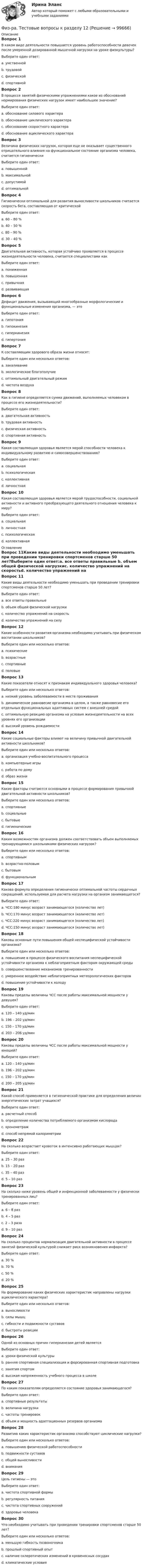      
            Описание
            Вопрос 1В каком виде деятельности повышается уровень работоспособности девочек после умеренной дозированной мышечной нагрузки на уроке физкультуры?Выберите один ответ:a. умственной b. трудовойc. физическойd. спортивнойВопрос 2В процессе занятий физическими упражнениями какое из обоснований нормирования физических нагрузок имеет наибольшее значение?Выберите один ответ:a. обоснование силового характераb. обоснование циклического характера c. обоснование скоростного характераd. обоснование ациклического характераВопрос 3Величина физических нагрузок, которая еще не оказывает существенного отрицательного влияния на функциональное состояние организма человека, считается гигиеническиВыберите один ответ:a. повышеннойb. максимальнойc. допустимойd. оптимальной Вопрос 4Гигиенически оптимальной для развития выносливости школьников считается скорость бега, составляющая от критическойВыберите один ответ:a. 60 – 80 % b. 40 – 50 %c. 80 – 90 %d. 30 – 40 %Вопрос 5Двигательная активность, которая устойчиво проявляется в процессе жизнедеятельности человека, считается специалистами какВыберите один ответ:a. пониженнаяb. повышеннаяc. привычная d. развивающаяВопрос 6Дефицит движения, вызывающий многообразные морфологические и функциональные изменения организма, — этоВыберите один ответ:a. гипотонияb. гипокинезия c. гиперкинезияd. гипертонияВопрос 7К составляющим здорового образа жизни относят:Выберите один или несколько ответов:a. закаливание b. экологическое благополучиеc. оптимальный двигательный режим d. чистота воздухаВопрос 8Как в гигиене определяется сумма движений, выполняемых человеком в процессе его жизнедеятельности?Выберите один ответ:a. двигательная активность b. трудовая активностьc. физическая активностьd. спортивная активностьВопрос 9Какая составляющая здоровья является мерой способности человека к индивидуальному развитию и самосовершенствованию?Выберите один ответ:a. социальнаяb. психологическаяc. коллективнаяd. личностная Вопрос 10Какая составляющая здоровья является мерой трудоспособности, социальной активности и активного преобразующего деятельного отношения человека к миру?Выберите один ответ:a. социальная b. личностнаяc. психологическаяd. коллективная 
            Оглавление
            Вопрос 11Какие виды деятельности необходимо уменьшать при проведении тренировки спортсменов старше 50 лет?Выберите один ответ:a. все ответы правильные b. объем общей физической нагрузкиc. количество упражнений на скоростьd. количество упражнений на силуВопрос 12Какие особенности развития организма необходимо учитывать при физическом воспитании школьников?Выберите один или несколько ответов:a. психическиеb. возрастные c. спортивныеd. половые Вопрос 13Какие показатели относят к признакам индивидуального здоровья человека?Выберите один или несколько ответов:a. низкий уровень заболеваемости в месте проживанияb. динамическое равновесие организма в целом, а также равновесие его отдельных функциональных адаптивных систем с внешней средой c. оптимальную реакцию организма на условия жизнедеятельности на всех уровнях его организации d. высокий уровень рождаемостиВопрос 14Какие социальные факторы влияют на величину привычной двигательной активности школьников? Выберите один или несколько ответов:a. организация учебно-воспитательного процесса b. компьютерные игрыc. работа по домуd. образ жизни Вопрос 15Какие факторы считаются основными в процессе формирования привычной двигательной активности школьников? Выберите один или несколько ответов:a. спортивныеb. социальные c. бытовыеd. гигиенические Вопрос 16Каким возможностям организма должен соответствовать объем выполняемых тренирующимися школьниками физических нагрузок? Выберите один или несколько ответов:a. спортивнымb. возрастно-половым c. бытовымd. функциональным Вопрос 17Какова формула определения гигиенически оптимальной частоты сердечных сокращений, используемая для расчета нагрузки на организм занимающегося?Выберите один ответ:a. ЧСС:180 минус возраст занимающегося (количество лет)b. ЧСС:170 минус возраст занимающегося (количество лет) c. ЧСС:220 минус возраст занимающегося (количество лет)d. ЧСС:150 минус возраст занимающегося (количество лет)Вопрос 18Каковы основные пути повышения общей неспецифической устойчивости организма? Выберите один или несколько ответов:a. повышение в процессе физического воспитания неспецифической устойчивости организма к неблагоприятным факторам окружающей среды b. совершенствование механизмов тренированностиc. умеренное воздействие неблагоприятных метеорологических факторов d. повышение устойчивости к холодуВопрос 19Каковы пределы величины ЧСС после работы максимальной мощности у девушек?Выберите один ответ:a. 120 – 140 уд/минb. 196 – 202 уд/минc. 150 – 170 уд/минd. 203 – 206 уд/мин Вопрос 20Каковы пределы величины ЧСС после работы максимальной мощности у юношей?Выберите один ответ:a. 120 – 140 уд/минb. 196 – 202 уд/мин c. 150 – 170 уд/минd. 200 – 205 уд/минВопрос 21Какой способ применяется в гигиенической практике для определения величин энергетических затрат учащихся?Выберите один ответ:a. расчетный способ b. определение количества потребляемого организмом кислородаc. хронометражd. способ непрямой калориметрииВопрос 22На сколько возрастает кровоток в интенсивно работающих мышцах?Выберите один ответ:a. 25 – 30 разb. 15 – 20 раз c. 35 – 40 разd. 5 – 10 разВопрос 23На сколько ниже уровень общей и инфекционной заболеваемости у физически тренированных лиц?Выберите один ответ:a. 6 – 8 разb. 4 – 5 разc. 2 – 3 раза d. 9 – 10 разВопрос 24На сколько процентов нормализация двигательной активности в процессе занятий физической культурой снижает риск возникновения инфаркта?Выберите один ответ:a. 30 %b. 70 %c. 50 % d. 20 %Вопрос 25На формирование каких физических характеристик направлены нагрузки ациклического характера?Выберите один или несколько ответов:a. выносливостиb. силы мышц c. гибкости и подвижности суставов d. быстроты реакции Вопрос 26Одной из основных причин гиперкинезии детей являетсяВыберите один ответ:a. уроки физической культурыb. ранняя спортивная специализация и форсированная спортивная подготовка c. занятия спортомd. высокая напряженность учебного процесса в школеВопрос 27По каким показателям определяется состояние здоровья занимающегося?Выберите один ответ:a. спортивные результатыb. величина нагрузкиc. частоты тренировокd. объем и мощность адаптационных резервов организма Вопрос 28Развитию каких характеристик организма способствуют циклические нагрузки? Выберите один или несколько ответов:a. повышению физической работоспособности b. подвижности суставовc. общей выносливости d. вниманияВопрос 29Цель гигиены — этоВыберите один ответ:a. чистота спортивной формыb. регулярность питанияc. чистота спортивных сооруженийd. здоровье человека Вопрос 30Что необходимо учитывать при проведении тренировки спортсменов старше 50 лет? Выберите один или несколько ответов:a. меньшую гибкость позвоночника b. прошлый спортивный опытc. наличие склеротических изменений в кровеносных сосудах d. климатические условия  
            
            
            «Физкультурно-оздоровительные технологии» Физ-ра. Тестовые вопросы к разделу 12(филворд) Определите состав макро- и микромира, ответив на предложенные вопросы Филиалы и представительства юридических лиц - это ...Филиал юридического лица - это ...Философия Философия Физ культура Синергия зачет 6-100 вопросовФиз культура Синергия зачет 7-86 вопросовФиз культура Синергия зачет 8-86 вопросовФизкультура. Тестовые вопросы к разделу 10.Физкультура. Тестовые вопросы к разделу 5.Физкультура. Тестовые вопросы к разделу 6.Физкультура ТУЛГУ 1 семестр 2 Вариант