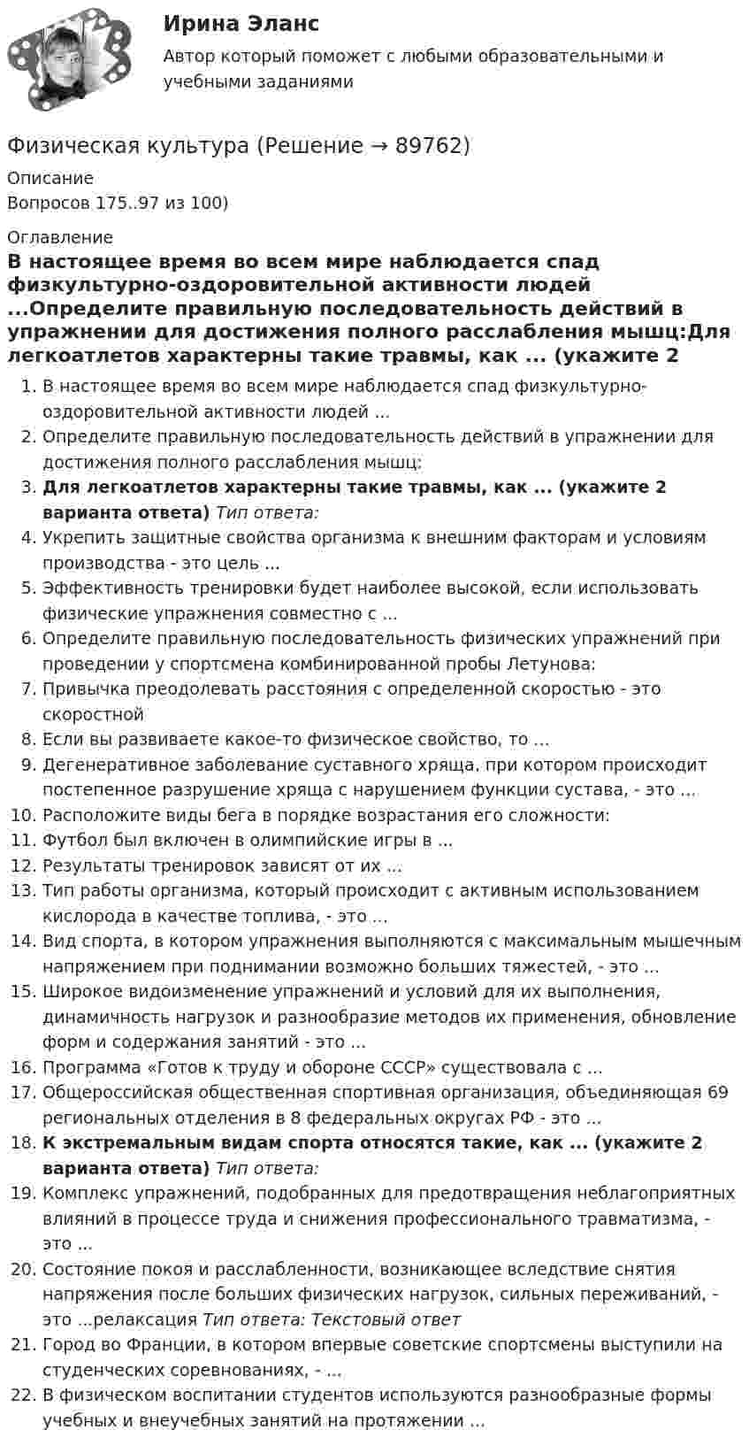      
            Описание
            Вопросов 175..97 из 100)  
            Оглавление
            В настоящее время во всем мире наблюдается спад физкультурно-оздоровительной активности людей ...Определите правильную последовательность действий в упражнении для достижения полного расслабления мышц:Для легкоатлетов характерны такие травмы, как ... (укажите 2 варианта ответа) Тип ответа: Укрепить защитные свойства организма к внешним факторам и условиям производства - это цель ...Эффективность тренировки будет наиболее высокой, если использовать физические упражнения совместно с ...Определите правильную последовательность физических упражнений при проведении у спортсмена комбинированной пробы Летунова:Привычка преодолевать расстояния с определенной скоростью - это скоростнойЕсли вы развиваете какое-то физическое свойство, то ...Дегенеративное заболевание суставного хряща, при котором происходит постепенное разрушение хряща с нарушением функции сустава, - это ...Расположите виды бега в порядке возрастания его сложности:Футбол был включен в олимпийские игры в ...Результаты тренировок зависят от их ...Тип работы организма, который происходит с активным использованием кислорода в качестве топлива, - это ...Вид спорта, в котором упражнения выполняются с максимальным мышечным напряжением при поднимании возможно больших тяжестей, - это ...Широкое видоизменение упражнений и условий для их выполнения, динамичность нагрузок и разнообразие методов их применения, обновление форм и содержания занятий - это ...Программа «Готов к труду и обороне СССР» существовала с ...Общероссийская общественная спортивная организация, объединяющая 69 региональных отделения в 8 федеральных округах РФ - это ...К экстремальным видам спорта относятся такие, как ... (укажите 2 варианта ответа) Тип ответа:Комплекс упражнений, подобранных для предотвращения неблагоприятных влияний в процессе труда и снижения профессионального травматизма, - это ...Состояние покоя и расслабленности, возникающее вследствие снятия напряжения после больших физических нагрузок, сильных переживаний, - это ...релаксация Тип ответа: Текстовый ответГород во Франции, в котором впервые советские спортсмены выступили на студенческих соревнованиях, - ...В физическом воспитании студентов используются разнообразные формы учебных и внеучебных занятий на протяжении ...  
            
            
            Физическая культураФизическая культура💯 Физическая культура [12 тем] (все ответы на тест Синергия / МТИ / МосАП, январь 2023)💯 Физическая культура (12 тем) (ответы на тест Синергия / МТИ / МосАП, август 2022)💯 Физическая культура [12 тем] (ответы на тест Синергия / МТИ / МосАП, июнь 2022)💯 Физическая культура [12 тем] (ответы на тест Синергия / МТИ / МосАП, февраль 2023)💯 Физическая культура [15 тем] (ответы на тест Синергия / МТИ / МосАП, декабрь 2022)Физиология и гигиена детей дошкольного возраста (НИИ ДПО)Физиология центральной нервной системы (НИИ ДПО)Физиология человекаФизиология человека (ответы на тест Синергия / МТИ / МОИ / МосАП)Физиология человека  СДО РОСТДИСТАНТ ПРАКТИЧЕСКИЕ РАБОТЫ 1-2, 3-4Физическая величина - это ...Физическая культура