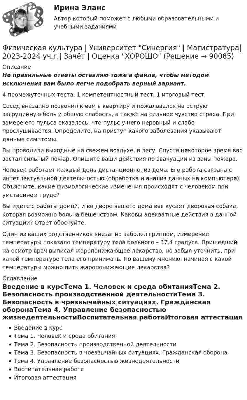     
            Описание
            Не правильные ответы оставляю тоже в файле, чтобы методом исключения вам было легче подобрать верный вариант.4 промежуточных теста, 1 компетентностный тест, 1 итоговый тест.   Сосед внезапно позвонил к вам в квартиру и пожаловался на острую загрудинную боль и общую слабость, а также на сильное чувство страха. При замере его пульса оказалось, что пульс у него неровный и слабо прослушивается. Определите, на приступ какого заболевания указывают данные симптомы.   Вы проводили выходные на свежем воздухе, в лесу. Спустя некоторое время вас застал сильный пожар. Опишите ваши действия по эвакуации из зоны пожара.   Человек работает каждый день дистанционно, из дома. Его работа связана с интеллектуальной деятельностью (обработка и анализ данных на компьютере). Объясните, какие физиологические изменения происходят с человеком при умственном труде?   Вы идете с работы домой, и во дворе вашего дома вас кусает дворовая собака, которая возможно больна бешенством. Каковы адекватные действия в данной ситуации? Ответ обоснуйте.   Один из ваших родственников внезапно заболел гриппом, измерение температуры показало температуру тела больного – 37,4 градуса. Пришедший на осмотр врач выписал жаропонижающее лекарство, но забыл уточнить, при какой температуре тела его принимать. По вашему мнению, начиная с какой температуры можно пить жаропонижающие лекарства?  
            Оглавление
            Введение в курсТема 1. Человек и среда обитанияТема 2. Безопасность производственной деятельностиТема 3. Безопасность в чрезвычайных ситуациях. Гражданская оборонаТема 4. Управление безопасностью жизнедеятельностиВоспитательная работаИтоговая аттестация  
            
            
            Физическая культура (тест с ответами) 85%Физическая культура | Университет Синергия | Магистратура| 2023-2024 уч.г.| Зачёт | Оценка ХОРОШОФизическая культура (четвертый семестр) НСПК Практическое занятие 4. Задания 1-5, 7-9Физическая культура - это особый род ... деятельности, результаты которой полезны для обществаФизическая подготовка пловца (задания внутри)Физическая система, процесс, явление, которые характеризуются одной или несколькими измеряемыми физическими величинами..Физическая химия в дорожном материаловеденииФизическая культура Тестовые вопросы к разделу 8Физическая культура. Тестовые вопросы к разделу 8Физическая культура Тестовые вопросы к разделу 8 НСПКФизическая культура Тестовые вопросы к разделу 9Физическая культура. Тестовые вопросы к разделу 9.Физическая культура. Тестовые вопросы к разделу 9.Физическая культура (тест с ответами) 100%