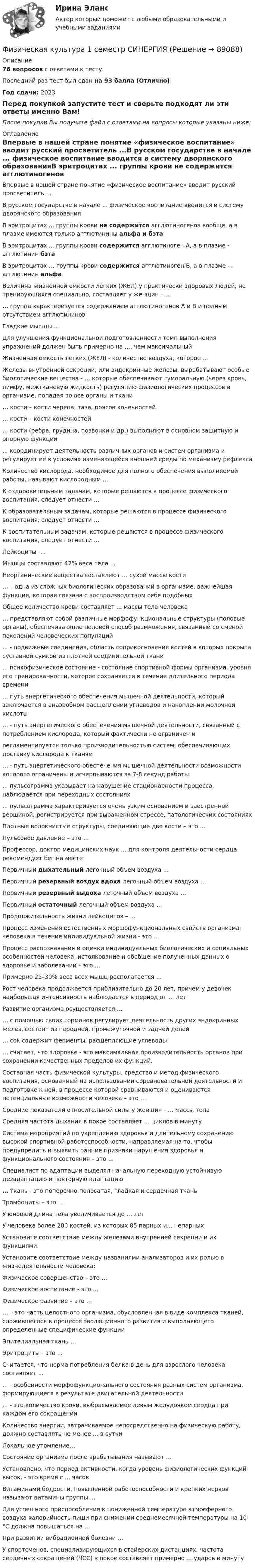     
            Описание
            76 вопросов с ответами к тесту.Последний раз тест был сдан на 93 балла (Отлично)Год сдачи: 2023Перед покупкой запустите тест и сверьте подходят ли эти ответы именно Вам!После покупки Вы получите файл с ответами на вопросы которые указаны ниже: 
            Оглавление
            Впервые в нашей стране понятие «физическое воспитание» вводит русский просветитель ...В русском государстве в начале ... физическое воспитание вводится в систему дворянского образованияВ эритроцитах ... группы крови не содержится агглютиногенов вообще, а в плазме имеются только агглютинины альфа и бэтаВ эритроцитах ... группы крови содержится агглютиноген А, а в плазме - агглютинин бэтаВ эритроцитах … группы крови содержится агглютиноген В, а в плазме — агглютинин альфаВеличина жизненной емкости легких (ЖЕЛ) у практически здоровых людей, не тренирующихся специально, составляет у женщин – …… группа характеризуется содержанием агглютиногенов А и В и полным отсутствием агглютининовГладкие мышцы …Для улучшения функциональной подготовленности темп выполнения упражнений должен быть примерно на …, чем максимальныйЖизненная емкость легких (ЖЕЛ) - количество воздуха, которое ...Железы внутренней секреции, или эндокринные железы, вырабатывают особые биологические вещества - … которые обеспечивают гуморальную (через кровь, лимфу, межтканевую жидкость) регуляцию физиологических процессов в организме, попадая во все органы и ткани… кости – кости черепа, таза, поясов конечностей… кости – кости конечностей… кости (ребра, грудина, позвонки и др.) выполняют в основном защитную и опорную функции... координирует деятельность различных органов и систем организма и регулирует ее в условиях изменяющейся внешней среды по механизму рефлексаКоличество кислорода, необходимое для полного обеспечения выполняемой работы, называют кислородным ...К оздоровительным задачам, которые решаются в процессе физического воспитания, следует отнести …К образовательным задачам, которые решаются в процессе физического воспитания, следует отнести …К воспитательным задачам, которые решаются в процессе физического воспитания, следует отнести …Лейкоциты -...Мышцы составляют 42% веса тела ...Неорганические вещества составляют … сухой массы кости … – одна из сложных биологических образований в организме, важнейшая функция, которая связана с воспроизводством себе подобныхОбщее количество крови составляет ... массы тела человека… представляют собой различные морфофункциональные структуры (половые органы), обеспечивающие половой способ размножения, связанный со сменой поколений человеческих популяций... - подвижные соединения, область соприкосновения костей в которых покрыта суставной сумкой из плотной соединительной ткани... психофизическое состояние - состояние спортивной формы организма, уровня его тренированности, которое сохраняется в течение длительного периода времени… путь энергетического обеспечения мышечной деятельности, который заключается в анаэробном расщеплении углеводов и накоплении молочной кислоты… - путь энергетического обеспечения мышечной деятельности, связанный с потреблением кислорода, который фактически не ограничен ирегламентируется только производительностью систем, обеспечивающих доставку кислорода к тканям … - путь энергетического обеспечения мышечной деятельности возможности которого ограничены и исчерпываются за 7-8 секунд работы... пульсограмма указывает на нарушение стационарности процесса, наблюдается при переходных состояниях... пульсограмма характеризуется очень узким основанием и заостренной вершиной, регистрируется при выраженном стрессе, патологических состоянияхПлотные волокнистые структуры, соединяющие две кости – это …Пульсовое давление – это …Профессор, доктор медицинских наук … для контроля деятельности сердца рекомендует бег на местеПервичный дыхательный легочный объем воздуха …Первичный резервный воздух вдоха легочный объем воздуха …Первичный резервный выдоха легочный объем воздуха …Первичный остаточный легочный объем воздуха …Продолжительность жизни лейкоцитов – …Процесс изменения естественных морфофункциональных свойств организма человека в течение индивидуальной жизни - это ...Процесс распознавания и оценки индивидуальных биологических и социальных особенностей человека, истолкование и обобщение полученных данных о здоровье и заболевании – это …Примерно 25–30% веса всех мышц располагается …Рост человека продолжается приблизительно до 20 лет, причем у девочек наибольшая интенсивность наблюдается в период от … летРазвитие организма осуществляется … … с помощью своих гормонов регулирует деятельность других эндокринных желез, состоит из передней, промежуточной и задней долей… сок содержит ферменты, расщепляющие углеводы… считает, что здоровье - это максимальная производительность органов при сохранении качественных пределов их функций.Составная часть физической культуры, средство и метод физического воспитания, основанный на использовании соревновательной деятельности и подготовке к ней, в процессе которой сравниваются и оцениваются потенциальные возможности человека – это …Средние показатели относительной силы у женщин - … массы телаСредняя частота дыхания в покое составляет ... циклов в минутуСистема мероприятий по укреплению здоровья и длительному сохранению высокой спортивной работоспособности, направляемая на то, чтобы предупредить и выявить ранние признаки нарушения здоровья и функционального состояния – это …Специалист по адаптации выделял начальную переходную устойчивую дезадаптацию и повторную адаптацию … ткань - это поперечно-полосатая, гладкая и сердечная тканьТромбоциты – это …У юношей длина тела увеличивается до … летУ человека более 200 костей, из которых 85 парных и... непарныхУстановите соответствие между железами внутренней секреции и их функциями:Установите соответствие между названиями анализаторов и их ролью в жизнедеятельности человека:Физическое совершенство – это …Физическое воспитание - это ...Физическое развитие – это …… – это часть целостного организма, обусловленная в виде комплекса тканей, сложившегося в процессе эволюционного развития и выполняющего определенные специфические функцииЭпителиальная ткань …Эритроциты - это ...Считается, что норма потребления белка в день для взрослого человека составляет ...... - особенности морфофункционального состояния разных систем организма, формирующиеся в результате двигательной деятельности... - это количество крови, выбрасываемое левым желудочком сердца при каждом его сокращенииКоличество энергии, затрачиваемое непосредственно на физическую работу, должно составлять не менее ... в суткиЛокальное утомление…Состояние организма после врабатывания называют …Установлено, что период активности, когда уровень физиологических функций высок, - это время с ... часовВитаминами бодрости, повышенной работоспособности и крепких нервов называют витамины группы ...Для успешного приспособления к пониженной температуре атмосферного воздуха калорийность пищи при снижении среднемесячной температуры на 10 °C должна повышаться на ...При развитии вибрационной болезни …У спортсменов, специализирующихся в стайерских дистанциях, частота сердечных сокращений (ЧСС) в покое составляет примерно ... ударов в минуту  
            
            
            💯 Физическая культура_1 семестр (ответы на тест Синергия / МТИ / МосАП, январь 2023)Физическая культура 1 семестр СИНЕРГИЯ Физическая культура 1 семестр. Синергия. Тест. Физическая культура_1 семестр (тест с ответами «Синергия»).💯 Физическая культура (2) (все ответы на тест Синергия / МТИ / МосАП, август 2022)💯 Физическая культура (2) (все ответы на тест Синергия / МТИ / МосАП, июль 2022)💯 Физическая культура (2) (все ответы на тест Синергия / МТИ / МосАП, январь 2023)💯 Физическая культура [12 тем] (ответы на тест Синергия / МТИ / МосАП, февраль 2023)💯 Физическая культура [15 тем] (ответы на тест Синергия / МТИ / МосАП, декабрь 2022)💯 Физическая культура [15 тем] (ответы на тест Синергия / МТИ / МосАП, декабрь 2022)💯 Физическая культура [15 тем] (ответы на тест Синергия / МТИ / МосАП, декабрь 2022)💯 Физическая культура_1 семестр (все ответы на тест Синергия / МТИ / МосАП, март 2023)💯 Физическая культура_1 семестр (ответы на тест Синергия / МОИ / МТИ / МосАП, ноябрь 2023)💯 Физическая культура_1 семестр (ответы на тест Синергия / МОИ / МТИ / МосАП, сентябрь 2023)