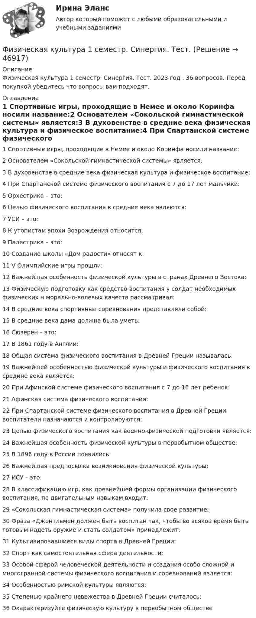      
            Описание
            Физическая культура 1 семестр. Синергия. Тест. 2023 год . 36 вопросов. Перед покупкой убедитесь что вопросы вам подходят. 
            Оглавление
            1           Спортивные игры, проходящие в Немее и около Коринфа носили название:2           Основателем «Сокольской гимнастической системы» является:3           В духовенстве в средние века физическая культура и физическое воспитание:4           При Спартанской системе физического воспитания с 7 до 17 лет мальчики:5           Орхестрика – это:6           Целью физического воспитания в средние века являются:7           УСИ – это:8           К утопистам эпохи Возрождения относится:9           Палестрика – это:10       Создание школы «Дом радости» относят к:11       V Олимпийские игры прошли:12       Важнейшая особенность физической культуры в странах Древнего Востока:13       Физическую подготовку как средство воспитания у солдат необходимых физических н морально-волевых качеств рассматривал:14       В средние века спортивные соревнования представляли собой:15       В средние века дама должна была уметь:16       Сюзерен – это:17       В 1861 году в Англии:18       Общая система физического воспитания в Древней Греции называлась:19       Важнейшей особенностью физической культуры и физического воспитания в средине века является:20       При Афинской системе физического воспитания с 7 до 16 лет ребенок:21       Афинская система физического воспитания:22       При Спартанской системе физического воспитания в Древней Греции воспитатели назначаются и контролируются:23       Целью физического воспитания как военно-физической подготовки является:24       Важнейшая особенность физической культуры в первобытном обществе:25       В 1896 году в России появились:26       Важнейшая предпосылка возникновения физической культуры:27       ИСУ – это:28       В классификацию игр, как древнейшей формы организации физического воспитания, по двигательным навыкам входит:29        «Сокольская гимнастическая система» получила свое развитие:30       Фраза «Джентльмен должен быть воспитан так, чтобы во всякое время быть готовым надеть оружие и стать солдатом» принадлежит:31       Культивировавшиеся виды спорта в Древней Греции:32       Спорт как самостоятельная сфера деятельности:33       Особой сферой человеческой деятельности и создания особо сложной и многогранной системы физического воспитания и соревнований является:34       Особенностью римской культуры являются:35       Степенью крайнего невежества в Древней Греции считалось:36       Охарактеризуйте физическую культуру в первобытном обществе 
            
            
            Физическая культура 1 семестр СИНЕРГИЯ Физическая культура 1 семестр. Синергия. Тест. Физическая культура_1 семестр (тест с ответами «Синергия»).💯 Физическая культура (2) (все ответы на тест Синергия / МТИ / МосАП, август 2022)💯 Физическая культура (2) (все ответы на тест Синергия / МТИ / МосАП, июль 2022)💯 Физическая культура (2) (все ответы на тест Синергия / МТИ / МосАП, январь 2023)Физическая культура (2 семестр)💯 Физическая культура [15 тем] (ответы на тест Синергия / МТИ / МосАП, декабрь 2022)💯 Физическая культура [15 тем] (ответы на тест Синергия / МТИ / МосАП, декабрь 2022)💯 Физическая культура [15 тем] (ответы на тест Синергия / МТИ / МосАП, декабрь 2022)💯 Физическая культура_1 семестр (все ответы на тест Синергия / МТИ / МосАП, март 2023)💯 Физическая культура_1 семестр (ответы на тест Синергия / МОИ / МТИ / МосАП, ноябрь 2023)💯 Физическая культура_1 семестр (ответы на тест Синергия / МОИ / МТИ / МосАП, сентябрь 2023)💯 Физическая культура_1 семестр (ответы на тест Синергия / МТИ / МосАП, февраль 2023)
