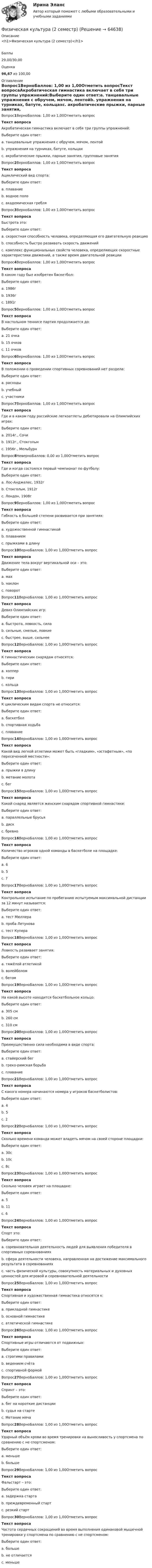     
            Описание
            <h1>Физическая культура (2 семестр)</h1>Баллы29,00/30,00Оценка96,67 из 100,00 
            Оглавление
            Вопрос1ВерноБаллов: 1,00 из 1,00Отметить вопросТекст вопросаАкробатическая гимнастика включает в себя три группы упражнений:Выберите один ответ:a. танцевальные упражнения с обручем, мячом, лентойb. упражнения на турниках, батуте, кольцахc. акробатические прыжки, парные занятия, групповые занятия Вопрос2ВерноБаллов: 1,00 из 1,00Отметить вопросТекст вопросаАциклический вид спорта:Выберите один ответ:a. плаваниеb. водное поло c. академическая гребляВопрос3ВерноБаллов: 1,00 из 1,00Отметить вопросТекст вопросаБыстрота это:Выберите один ответ:a. скоростная способность человека, определяющая его двигательную реакциюb. способность быстро развивать скорость движенийc. комплекс функциональных свойств человека, определяющих скоростные характеристики движений, а также время двигательной реакции Вопрос4ВерноБаллов: 1,00 из 1,00Отметить вопросТекст вопросаВ каком году был изобретен баскетбол:Выберите один ответ:a. 1986гb. 1936гc. 1891г Вопрос5ВерноБаллов: 1,00 из 1,00Отметить вопросТекст вопросаВ настольном теннисе партия продолжается до:Выберите один ответ:a. 21 очкаb. 15 очковc. 11 очков Вопрос6ВерноБаллов: 1,00 из 1,00Отметить вопросТекст вопросаВ положении о проведении спортивных соревнований нет раздела:Выберите один ответ:a. расходыb. учебный c. участникиВопрос7ВерноБаллов: 1,00 из 1,00Отметить вопросТекст вопросаГде и в каком году российские легкоатлеты дебютировали на Олимпийских играх:Выберите один ответ:a. 2014г., Сочиb. 1912г., Стокгольм c. 1956г., МельбурнВопрос8НеверноБаллов: 0,00 из 1,00Отметить вопросТекст вопросаГде и когда состоялся первый чемпионат по футболу:Выберите один ответ:a. Лос-Анджелес, 1932гb. Стокгольм, 1912гc. Лондон, 1908г Вопрос9ВерноБаллов: 1,00 из 1,00Отметить вопросТекст вопросаГибкость в большей степени развивается при занятиях:Выберите один ответ:a. художественной гимнастикой b. плаваниемc. прыжками в длинуВопрос10ВерноБаллов: 1,00 из 1,00Отметить вопросТекст вопросаДвижение тела вокруг вертикальной оси – это:Выберите один ответ:a. махb. наклонc. поворот Вопрос11ВерноБаллов: 1,00 из 1,00Отметить вопросТекст вопросаДевиз Олимпийских игр:Выберите один ответ:a. быстрота, ловкость, силаb. сильные, смелые, ловкиеc. быстрее, выше, сильнее Вопрос12ВерноБаллов: 1,00 из 1,00Отметить вопросТекст вопросаК гимнастическим снарядам относятся:Выберите один ответ:a. хопперb. гириc. кольца Вопрос13ВерноБаллов: 1,00 из 1,00Отметить вопросТекст вопросаК циклическим видам спорта не относится:Выберите один ответ:a. баскетбол b. спортивная ходьбаc. плаваниеВопрос14ВерноБаллов: 1,00 из 1,00Отметить вопросТекст вопросаКакой вид легкой атлетики может быть «гладким», «эстафетным», «по пересеченной местности»:Выберите один ответ:a. прыжки в длинуb. метание молотаc. бег Вопрос15ВерноБаллов: 1,00 из 1,00Отметить вопросТекст вопросаКакой снаряд является женским снарядом спортивной гимнастики:Выберите один ответ:a. параллельные брусьяb. дискc. бревно Вопрос16ВерноБаллов: 1,00 из 1,00Отметить вопросТекст вопросаКоличество игроков одной команды в баскетболе на площадке:Выберите один ответ:a. 6b. 5 c. 7Вопрос17ВерноБаллов: 1,00 из 1,00Отметить вопросТекст вопросаКонтрольное испытание по пробеганию испытуемым максимальной дистанции за 12 минут называется:Выберите один ответ:a. тест Мюллераb. проба Летуноваc. тест Купера Вопрос18ВерноБаллов: 1,00 из 1,00Отметить вопросТекст вопросаЛовкость развивает занятия:Выберите один ответ:a. тяжёлой атлетикойb. волейболом c. бегомВопрос19ВерноБаллов: 1,00 из 1,00Отметить вопросТекст вопросаНа какой высоте находится баскетбольное кольцо:Выберите один ответ:a. 305 см b. 260 смc. 310 смВопрос20ВерноБаллов: 1,00 из 1,00Отметить вопросТекст вопросаПреимущественно сила необходима в виде спорта:Выберите один ответ:a. стайерский бегb. греко-римская борьба c. плаваниеВопрос21ВерноБаллов: 1,00 из 1,00Отметить вопросТекст вопросаС какого номера начинаются номера у игроков баскетболистов:Выберите один ответ:a. 4 b. 5c. 2Вопрос22ВерноБаллов: 1,00 из 1,00Отметить вопросТекст вопросаСколько времени команда может владеть мячом на своей стороне площадки:Выберите один ответ:a. 30сb. 10сc. 8с Вопрос23ВерноБаллов: 1,00 из 1,00Отметить вопросТекст вопросаСколько человек играет на площадке:Выберите один ответ:a. 5 b. 11c. 6Вопрос24ВерноБаллов: 1,00 из 1,00Отметить вопросТекст вопросаСпорт это:Выберите один ответ:a. соревновательная деятельность людей для выявления победителя в спортивных соревнованияхb. сфера деятельности человека, направленная на достижение максимального результата в соревнованияхc. часть физической культуры, совокупность материальных и духовных ценностей для игровой и соревновательной деятельности Вопрос25ВерноБаллов: 1,00 из 1,00Отметить вопросТекст вопросаСпортивная и художественная гимнастика относятся к:Выберите один ответ:a. прикладной гимнастике b. основной гимнастикеc. атлетической гимнастикеВопрос26ВерноБаллов: 1,00 из 1,00Отметить вопросТекст вопросаСпортивные игры отличаются от подвижных:Выберите один ответ:a. строгими правилами b. ведением счётаc. спортивной формойВопрос27ВерноБаллов: 1,00 из 1,00Отметить вопросТекст вопросаСпринт – это:Выберите один ответ:a. бег на короткие дистанции b. судья на стартеc. Метание мячаВопрос28ВерноБаллов: 1,00 из 1,00Отметить вопросТекст вопросаУдарный объём крови во время тренировки на выносливость у спортсмена по сравнению с не спортсменом:Выберите один ответ:a. меньшеb. больше Вопрос29ВерноБаллов: 1,00 из 1,00Отметить вопросТекст вопросаФальстарт – это:Выберите один ответ:a. задержка стартаb. преждевременный старт c. резкий стартВопрос30ВерноБаллов: 1,00 из 1,00Отметить вопросТекст вопросаЧастота сердечных сокращений во время выполнения одинаковой мышечной тренировки у спортсмена по сравнению с не спортсменом:Выберите один ответ:a. большеb. не отличаетсяc. меньше   
            
            
            💯 Физическая культура (2) (все ответы на тест Синергия / МТИ / МосАП, январь 2023)Физическая культура (2 семестр)Физическая культура (2 семестр)Физическая культура (2 семестр)Физическая культура (2 семестр)Физическая культура_2 семестр (ответы к тесту колледж Синергия)💯 Физическая культура_2 семестр (ответы на тест Синергия / МОИ / МТИ / МосАП, октябрь 2023)💯 Физическая культура_1 семестр (ответы на тест Синергия / МОИ / МТИ / МосАП, сентябрь 2023)💯 Физическая культура_1 семестр (ответы на тест Синергия / МТИ / МосАП, февраль 2023)💯 Физическая культура_1 семестр (ответы на тест Синергия / МТИ / МосАП, январь 2023)Физическая культура 1 семестр СИНЕРГИЯ Физическая культура 1 семестр. Синергия. Тест. Физическая культура_1 семестр (тест с ответами «Синергия»).💯 Физическая культура (2) (все ответы на тест Синергия / МТИ / МосАП, август 2022)