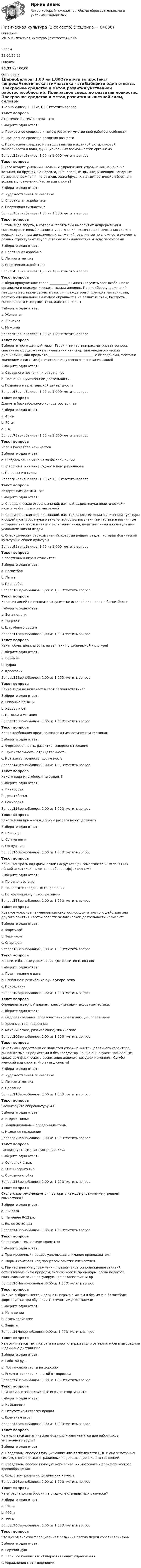      
            Описание
            <h1>Физическая культура (2 семестр)</h1>Баллы28,00/30,00Оценка93,33 из 100,00 
            Оглавление
            1ВерноБаллов: 1,00 из 1,00Отметить вопросТекст вопросаАтлетическая гимнастика - этоВыберите один ответ:a. Прекрасное средство и метод развития умственной работоспособностиb. Прекрасное средство развития ловкостиc. Прекрасное средство и метод развития мышечной силы, силовой выносливости и воли, функциональных возможностей организма Вопрос2ВерноБаллов: 1,00 из 1,00Отметить вопросТекст вопросаВ него входят: у мужчин - вольные упражнения, упражнения на коне, на кольцах, на брусьях, на перекладине, опорные прыжки; у женщин - опорные прыжки, упражнения на разновысоких брусьях, на гимнастическом бревне и вольные упражнения. Что за вид спорта?Выберите один ответ:a. Художественная гимнастикаb. Спортивная акробатикаc. Спортивная гимнастика Вопрос3ВерноБаллов: 1,00 из 1,00Отметить вопросТекст вопросаВ этом виде спорта, в котором спортсмены выполняют непрерывный и высокоэффективный комплекс упражнений, включающий сочетания сложно координационных ациклических движений, различные по сложности элементы разных структурных групп, а также взаимодействия между партнерамиВыберите один ответ:a. Спортивная аэробика b. Легкая атлетикаc. Спортивная акробатикаВопрос4ВерноБаллов: 1,00 из 1,00Отметить вопросТекст вопросаВыбери пропущенное слово. ___________ гимнастика учитывает особенности организма и психологического склада женщин. При подборе упражнений, методических приемов учитываются, прежде всего, функции материнства, поэтому специальное внимание обращается на развитие силы, быстроты, выносливости мышц ног, таза, живота и спиныВыберите один ответ:a. Железнаяb. Женская c. МужскаяВопрос5ВерноБаллов: 1,00 из 1,00Отметить вопросТекст вопросаВыберите пропущенный текст. Теория гимнастики рассматривает вопросы, связанные с содержанием гимнастики как спортивно-педагогической дисциплины, как предмета _____________________________ с ее задачами, местом и значением в системе физического и духовного воспитания людейВыберите один ответ:a. Страшного познания и удара в лобb. Познания и умственной деятельностиc. Познания и практической деятельности Вопрос6ВерноБаллов: 1,00 из 1,00Отметить вопросТекст вопросаДиаметр баскетбольного кольца составляет:Выберите один ответ:a. 45 см b. 70 смc. 1 мВопрос7ВерноБаллов: 1,00 из 1,00Отметить вопросТекст вопросаИгра в баскетбол начинается:Выберите один ответ:a. С вбрасывания мяча из-за боковой линииb. С вбрасывания мяча судьей в центр площадки c. По решению судьиВопрос8ВерноБаллов: 1,00 из 1,00Отметить вопросТекст вопросаИстория гимнастики - это:Выберите один ответ:a. Специфическая отрасль знаний, важный раздел науки политической и культурной условии жизни людейb. Специфическая отрасль знаний, важный раздел истории физической культуры и общей культуры, наука о закономерностях развития гимнастики в различные исторические эпохи в связи с экономическими, политическими и культурными условиями жизни людей c. Специфическая отрасль знаний, который решает раздел истории физической культуры и общей культурыВопрос9ВерноБаллов: 1,00 из 1,00Отметить вопросТекст вопросаК спортивным играм относится:Выберите один ответ:a. Баскетбол b. Лаптаc. ПионерболВопрос10ВерноБаллов: 1,00 из 1,00Отметить вопросТекст вопросаКакая из линий не относится к разметке игровой площадки в баскетболе?Выберите один ответ:a. Зона подачи b. Лицеваяc. Штрафного броскаВопрос11ВерноБаллов: 1,00 из 1,00Отметить вопросТекст вопросаКакая обувь должна быть на занятии по физической культуре?Выберите один ответ:a. Ботинкиb. Туфлиc. Кроссовки Вопрос12ВерноБаллов: 1,00 из 1,00Отметить вопросТекст вопросаКакие виды не включает в себя лёгкая атлетика?Выберите один ответ:a. Опорные прыжки b. Ходьбу и бегc. Прыжки и метанияВопрос13ВерноБаллов: 1,00 из 1,00Отметить вопросТекст вопросаКакие требования предъявляются к гимнастическим терминам:Выберите один ответ:a. Форсированность, развитие, совершенствованиеb. Признательность, отрицательностьc. Краткость, точность, доступность Вопрос14ВерноБаллов: 1,00 из 1,00Отметить вопросТекст вопросаКакого вида многоборья не бывает?Выберите один ответ:a. Пятиборьяb. Девятибовья c. СемиборьяВопрос15ВерноБаллов: 1,00 из 1,00Отметить вопросТекст вопросаКакого вида прыжков в длину с разбега не существует?Выберите один ответ:a. Ножницы b. Согнув ногиc. СогнувшисьВопрос16ВерноБаллов: 1,00 из 1,00Отметить вопросТекст вопросаКакой контроль над физической нагрузкой при самостоятельных занятиях лёгкой атлетикой является наиболее эффективным?Выберите один ответ:a. По самочувствиюb. По частоте сердечных сокращений c. По чрезмерному потоотделениюВопрос17ВерноБаллов: 1,00 из 1,00Отметить вопросТекст вопросаКраткое условное наименование какого-либо двигательного действия или другого понятия из этой области человеческой деятельности называют:Выберите один ответ:a. Формулойb. Термином c. СнарядомВопрос18ВерноБаллов: 1,00 из 1,00Отметить вопросТекст вопросаНазовите базовые упражнения для развития мышц ногВыберите один ответ:a. Подтягивание в висеb. Сгибание и разгибание рук в упоре лежаc. Приседания Вопрос19ВерноБаллов: 1,00 из 1,00Отметить вопросТекст вопросаОпределите верный вариант классификации видов гимнастики:Выберите один ответ:a. Оздоровительные, образовательно-развивающие, спортивные b. Урочные, тренировочныеc. Механические, развивающие, химическиеВопрос20ВерноБаллов: 1,00 из 1,00Отметить вопросТекст вопросаОсновными средствами ее являются упражнения танцевального характера, выполняемые с предметами и без предметов. Также они служат прекрасным средством физического воспитания девочек, девушек и женщин. Сугубо женский вид спорта. Что за вид спорта?Выберите один ответ:a. Художественная гимнастика b. Легкая атлетикаc. ПлаваниеВопрос21ВерноБаллов: 1,00 из 1,00Отметить вопросТекст вопросаРасшифруйте аббревиатуру И.П.Выберите один ответ:a. Индекс Пиньеb. Индивидуальный предпринимательc. Исходное положение Вопрос22ВерноБаллов: 1,00 из 1,00Отметить вопросТекст вопросаРасшифруйте смешанную запись О.С.Выберите один ответ:a. Основной стильb. Очень серьезныйc. Основная стойка Вопрос23ВерноБаллов: 1,00 из 1,00Отметить вопросТекст вопросаСколько раз рекомендуется повторять каждое упражнение утренней гимнастики?Выберите один ответ:a. 2-4 разаb. Не менее 8-12 раз c. Более 20-30 разВопрос24ВерноБаллов: 1,00 из 1,00Отметить вопросТекст вопросаСредствами гимнастики являются:Выберите один ответ:a. Тренировочный процесс уделяющее внимание преподавателяb. Формы контроля над процессом занятий гимнастикиc. Гимнастические упражнения, музыкальное сопровождение занятий, естественные силы природы, гигиенические процедуры, слова педагога, оказывающие психо-регулирующее воздействие, и др Вопрос25НеверноБаллов: 0,00 из 1,00Отметить вопросТекст вопросаУмение выбрать место и держать игрока с мячом и без мяча в баскетболе формируется при обучении тактическим действиям в:Выберите один ответ:a. Нападении b. Взаимодействииc. ЗащитеВопрос26НеверноБаллов: 0,00 из 1,00Отметить вопросТекст вопросаЧем отличается техника бега на короткие дистанции от техники бега на средние и длинные дистанции?Выберите один ответ:a. Работой рукb. Постановкой стопы на дорожкуc. Углом отталкивания ногой от дорожки Вопрос27ВерноБаллов: 1,00 из 1,00Отметить вопросТекст вопросаЧем отличаются подвижные игры от спортивных?Выберите один ответ:a. Названиямиb. Отсутствием строгих правил c. Временем игрыВопрос28ВерноБаллов: 1,00 из 1,00Отметить вопросТекст вопросаЧем является динамическая физкультурная минутка для работников умственного труда?Выберите один ответ:a. Средством, способствующим снижению возбудимости ЦНС и анализаторных систем, снятию резко выраженных нервно-эмоциональных состоянийb. Средством, способствующим нормализации мозгового и периферического кровообращения c. Средством развития физических качествВопрос29ВерноБаллов: 1,00 из 1,00Отметить вопросТекст вопросаЧему равна длина бровки на стадионе стандартных размеров?Выберите один ответ:a. 398 м b. 400 мc. 399 мВопрос30ВерноБаллов: 1,00 из 1,00Отметить вопросТекст вопросаЧто в себя включает специальная разминка бегуна перед соревнованиями?Выберите один ответ:a. Горячий душb. Большое количество общеразвивающих упражненийc. Упражнения с отягощениями   
            
            
            Физическая культура (2 семестр)Физическая культура (2 семестр)Физическая культура (2 семестр)Физическая культура_2 семестр (ответы к тесту колледж Синергия)💯 Физическая культура_2 семестр (ответы на тест Синергия / МОИ / МТИ / МосАП, октябрь 2023)💯 Физическая культура_2 семестр (правильные ответы на тест Синергия / МОИ / МТИ / МосАП)Физическая культура (2) тест с ответами Синергия/МОИ/ МТИ /МОСАП💯 Физическая культура_1 семестр (ответы на тест Синергия / МТИ / МосАП, январь 2023)Физическая культура 1 семестр СИНЕРГИЯ Физическая культура 1 семестр. Синергия. Тест. Физическая культура_1 семестр (тест с ответами «Синергия»).💯 Физическая культура (2) (все ответы на тест Синергия / МТИ / МосАП, август 2022)💯 Физическая культура (2) (все ответы на тест Синергия / МТИ / МосАП, июль 2022)💯 Физическая культура (2) (все ответы на тест Синергия / МТИ / МосАП, январь 2023)